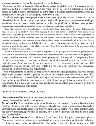 segurança	dentro	do	cinema.	Isto	é	assumir	a	posição	do	outro.
		Bons	atores	e	atrizes	são	conhecidos	por	terem	grande	habilidade	para	entrar	na	pele	de	seus
personagens.	 Um	 ator	 famoso	 disse	 que	 ele	 realmente	 se	 via	 como	 o	 personagem.	 Ele	 via	 o
mundo	de	outra	maneira,	compreendia	de	outra	forma	e	até	fazia,	espontaneamente,	coisas	que
ele	mesmo	não	faria,	mas	o	personagem,	com	certeza,	sim.
	 	 Gandhi	escreveu	 que,	 ao	 se	 preparar	 para	 uma	 negociação,	 via	 primeiro	 a	 situação	 com	 os
olhos	de	um	hindu,	de	um	muçulmano	e	de	um	inglês.	Ele		pensava	em	pessoas	de	verdade	que
acreditava	 representassem	 estes	 pontos	 de	 vista	 em	 particular	 e	 adotava	 suas	 posturas
corporais	para	entender	a	maneira	como	elas	viam	determinadas	questões.
	 	 Uma	 das	 pessoas	 que	 trabalharam	 com	 Gandhi	 disse	 que,	 antes	 de	 uma	 determinada
negociação,	 ele	 caminhava	 pela	 casa	 segurando	 as	 mãos	 como	 os	 ingleses	 com	 quem	 ia	 se
encontrar,	 enquanto	 pensava	 em	 cada	 um	 dos	 seus	 interesses.	 Esta	 é	 uma	 clara	 referência	 à
posição	do	outro.	Gandhi	também	disse	que	ele	pensava	nos	resultados	de	uma	 negociação	 com
os	olhos	do	mundo	-	uma	perspectiva	de	observador	-	antes	de	conduzi-la.	Grande	parte	de	sua
sabedoria	 resultava	 desta	 sua	 habilidade	 para	 assumir	 diferentes	 perspectivas.	 Quando	 você
assume	 a	 posição	 do	 outro,	 você	 obtém	 novas	 e	 úteis	 informações	 sobre	 a	 forma	 como	 esta
pessoa	vivência	uma	situação.
		Talvez	a	melhor	maneira	de	entender	a	importância	da	posição	do	outro	seja	pensando	em
situações	em	que	ela	esteja	ausente.	Pense	em	como	é	comum	-	embora	limitante	e	prejudicial
-	tomar	decisões	vendo	as	coisas	de	uma	única	perspectiva.	Por	exemplo,	as	empresas	poluem
os	rios	ou	o	ar,	ou	que	arrasam	com	as	 lorestas	tropicais	visando	lucros	a	curto	prazo,	estão
decidindo	 com	 base	 unicamente	 na	 sua	 maneira	 de	 ver	 as	 coisas.	 Pense	 em	 um	 chefe
autocrático	e	prepotente	que	você	pode	ter	tido.	Ele	não	insistia	em	tomar	decisões	baseado	na	
posição	do	eu,	sem	pensar	na	sua	experiência?
		Você	provavelmente	se	lembra	de	muitos	outros	exemplos	desagradáveis	na	 sua	 vida	 quando
alguém	não	procurou	assumir	a	posição	do	outro	e	compreender	como	era	estar	do	outro	lado
da	situação.	Teria	sido	muito	mais	simples	e	agradável	se	ambas	as	partes	tivessem	se	esforçado
para	melhorar	suas	técnicas	para	assumir	a	posição	do	outro	e	 participar	 mutuamente	 de	 suas
experiências.	Use	o	exercı́cio	a	seguir	para	aprofundar	sua	habilidade	para	assumir	a	posição	do
outro	e	participar	da	sua	experiência.
	
		Exercício	30:	Assumindo	a	Posição	do	Outro
	
	Situação	de	Conflito.	Pense	em	uma	situação	especifica,	moderadamente	difícil,	em	que	tenha
tido	um	desacordo	ou	conflito	com	alguém.
Posição	 do	 Eu.	 Rode	 seu	 ilme	 desta	 situação	 do	 seu	 próprio	 ponto	 de	 vista.	 Imagine	 estar
passando	 de	 novo	 por	 esta	 mesma	 situação,	 olhando	 com	 seus	 próprios	 olhos,	 tornando	 a
vivenciar	o	que	realmente	aconteceu.	Observe	o	que	ouviu	e	sentiu	–	veja	todas	as	informações
que	estiverem	disponı́veis.	No	 inal	do	episódio,	volte	o	 ilme	e	pare	exatamente		no	inı́cio	desta
situação	de	conflito.
Estude	 a	 Outra	 Pessoa.	 Com	 o	 ilme	 em	 “pausa"	 no	 inı́cio,	 olhe	 para	 	 	 esta	 outra	 pessoa.
Observe	sua	respiração,	postura,	expressão	facial,	a	maneira	como	ela	se	movimenta	e	fala,	tom
e	 ritmo	 de	 voz,	 todas	 as	 informações	 não	 verbais	 que	 lhe	 dizem	 o	 que	 ela	 está
 
