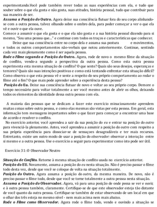 experimentando.Você	 pode	 também	 rever	 todas	 as	 suas	 experiências	 com	 ela,	 e	 tudo	 que
souber	sobre	o	que	ela	gosta	e	não	gosta,	suas	atitudes,	história	pessoal,	tudo	que	contribuir	para
sua	maneira	de	ser.
Assuma	a	Posição	do	Outro.	Agora	deixe	sua	consciência	 lutuar	fora	do	seu	corpo	alinhando-
se	com	a	outra	pessoa,	talvez	olhando	sobre	o	ombro	dela,	para	poder	começar	a	ver	o	que	ela
vê	e	ouvir	o	que	ela	ouve.
Comece	a	assumir	o	que	ela	gosta	e	o	que	ela	não	gosta	e	a	sua	história	pessoal	dizendo	para	si
mesmo,	“Sou	uma	pessoa	que...”	e	continue	com	todos	os	traços	e	características	que	conhecer.
										Deixe	que	sua	consciência	entre	no	corpo	dela	e	assuma	sua	postura												e	movimentos,
e	 todos	 os	 outros	 comportamentos	 não-verbais	 que	 notou	 anteriormente.	 Continue,	 sentindo
cada	vez	mais	plenamente	como	é	ser	aquela	pessoa.
Rode	o	Fílme	segundo	a	Posição	do	Outro.	Agora,	rode	de	novo	o		mesmo	 ilme	da	situação
de	 con lito,	 vendo-a	 segundo	 a	 perspectiva	 da	 outra	 pessoa.	 Como	 esta	 outra	 pessoa
experimenta	esta	mesma	situação	de	con lito?	O	que	sente?	Quais	são	seus	desejos,	esperanças	e
temores?	Quais	são	suas	intenções	positivas	e	como	está	tentando	enfrentar	esta	situação	difı́cil?
Como	observa	o	que	esta	pessoa	vê	e	sente	a	respeito	do	seu	próprio	comportamento	ao	rodar	o
filme	até	o	fim?	O	que	mais	pode	aprender	sobre	a	experiência	desta	pessoa?
	Posição	do	Eu.	Deixe	sua	consciência	 lutuar	de	novo	e	voltar	ao	seu	próprio	corpo.	Demore	o
tempo	necessário	para	voltar	totalmente	a	ser	você	mesmo	antes	de	abrir	os	olhos,	deixando
todos	os	elementos	da	identidade	dessa	outra	pessoa	com	ela.
	
	 	 A	 maioria	 das	 pessoas	 que	 se	 dedicam	 a	 fazer	 este	 exercı́cio	 minuciosamente	 aprendem
muitas	coisas	sobre	outra	pessoa,	e	como	elas	mesmas	são	vistas	por	esta	pessoa.	Em	geral,	esta
informação	tem	mensagens	importantes	sobre	o	que	fazer	para	começar	a	encontrar	uma	base
de	acordo	e	resolver	o	conflito.
		No	exercı́cio	anterior,	você	aprendeu	a	sair	da	sua	posição	do	 eu	e	entrar	na	posição	do	outro
para	vivenciá-la	plenamente.	Antes,	você	aprendeu	a	assumir	a	posição	do	outro	com	respeito	a
sua	 própria	 experiência	 para	 dissociar-se	 de	 sensaçoes	 desagradáveis	 e	 ter	 mais	 recursos.
Entretanto,	existe	um	outro	modo	de	usar	a	posição	do	observador:	observar	a	interação		entre
si	mesmo	e	a	outra	pessoa.	Use	o	exercício	a	seguir	para	experimentar	como	isto	pode	ser	útil.
	
		Exercício	31:O	Observador	Neutro
	
Situação	de	Conflito.	Retorne	à	mesma	situação	de	conflito	usada	no		exercício	anterior.
Posição	do	EU.	Novamente,	assuma	a	posição	do	eu	nesta	situação.	Não	é	preciso	passar	o	filme
todo	desta	vez,	desde	que	você	se	coloque	de	volta	na	situação	totalmente.
Posição	 do	 Outro.	 Agora	 assuma	 a	 posição	 do	outro,	 da	 mesma	 maneira.	 De	 novo,	 não	 é
preciso	passar	o	filme	todo,	desde	que	você	se	torne	totalmente	a	outra	pessoa	nesta	situação.
Assuma	a	Posição	do	Observador.	Agora,	vá	para	uma	posição	de	onde	possa	se	ver	e	ouvir,
e	à	outra	pessoa	também,	claramente.	Certi ique-se	de	que	este	observador	esteja	tão	distante
de	você	quanto	da	outra	pessoa.	Certi ique-se	também	de	estar	observando	de	um	local	em	que
o	olhar	dos	três	esteja	no	mesmo	nível	-	nem	mais	acima	nem	mais	abaixo.
Rode	 o	 Filme	 como	 Observador.	 Agora	 rode	 o	 ilme	 todo,	 vendo	 e	 ouvindo	 a	 situação	 se
 