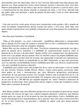 desenrolando	como	um	observador,	como	se	você	estivesse	observando	estas	duas	pessoas	pela
primeira	vez.	Desta	perspectiva	neutra,	preste	bastante	atenção	à	interação	entre	vocês	dois.
Observe	principalmente	de	que	forma	o	que	um	faz	estimula	ou	provoca	a	ação	do	outro,	como
o	comportamento	de	uma	pessoa	estimula	as	sensações	da	outra,	e	vice-versa.	Aprenda	tudo
que	 puder	 sobre	 esta	 interação	 a	 partir	 da	 posição	 do	observador.	 Como	 se	 sente	 observando
esta	interação?
	
	
	
		Com	este	exercı́cio,	muita	gente	alcança	uma	compreensão	muito	grande	e	útil	a	respeito	de
como	 seu	 próprio	 comportamento	 detona	 reações	 nos	 outros,	 e	 vice-versa.	 Além	 disso,	 elas
quase	sempre	experimentam	uma	profunda	compaixão	por	essas	duas	pessoas	tão	envolvidas	na
disputa.
	
		Uma	Base	para	Sabedoria	e	Genialidade
	
	 	 Todas	 as	 três	 posições	 -	 eu,	 outro	 e	observador	 –	 possibilitam	 informações	 e	 compreensões
únicas.	Quando	você	for	capaz	de	transitar	à	vontade	entre	as	três,	a	combinação	de	todas	estas
informações	formarão	a	base	da	verdadeira	sabedoria.
		Robert	Dilts,	um	dos	criadores	da	PNL,	disse,	“Excelência	compromisso	apaixonado	com	algo	a
partir	 da	 posição	 do	eu.	 Sabedoria	 é	 a	 habilidade	 de	 conscientemente	 mover-se	 entre	 as
posições	do	eu,	do	outro	e	do	observador”.	Quanto	melhor	você	conseguir	fazer	isto	plenamente,
maior	será	a	sua	própria	e icácia	pessoal.	Você	vai	também	realçar	sua	própria	habilidade	para
manter	um	processo	mental	cheio	de	recursos,	seja	negociando	ou	fazendo	uma	apresentação,
abordando	 um	 novo	 cliente	 ou	 respondendo	 ao	 seu	 ilho.	 Finalmente,	 ao	 usar	 estes	 processos,
você	vai	aumentar	sua	 lexibilidade	mental	e	habilidade	para	lidar	com	e icácia	e	positivamente
com	uma	variedade	de	pessoas	e	situações.
		A	habilidade	para	assumir	uma	total	perspectiva	de	eu,	outro	 ou	observador	é	rara	no	mundo
em	 que	 vivemos.	 Einstein,	 Gandhi,	 Mozart,	 Disney	 e	 tantos	 outros	 gênios	 escreveram	 sobre
estes	 pontos	 de	 vista	 e	 demonstraram	 que	 estas	 diferentes	 perspectivas	 participaram
ativamente	de	seus	processos	mentais.	Por	exemplo,	Einstein	usou	as	perspectivas	do	eu	 e	 do
observador	para	criar	sua	teoria	da	relatividade.	Ele	imaginou	como	seria	viajar	na	extremidade
de	 um	 raio	 de	 luz	 a	 300	 000	 Km	 por	 segundo	 enquanto	 um	 “outro”	 Einstein	 o	 observava	 da
perspectiva	 do	observador.	Estes	pensamentos	deram	origem	à	teoria	que	transformou	nossas
idéias	sobre	a	estrutura	do	universo.
	
	
		Walt	Disney	também	usou	estas	diferentes	perspectivas	no	seu	imaginativo	processo	de	criação
de	histórias.	Ele	trocava	de	lugar	com	a	plateia	enquanto	planejava	e	projetava	suas	histórias
porque	queria	ser	capaz	de	vê-las	do	ponto	de	vista	dos	espectadores.	Como	a	habilidade	para
trocar	estas	perspectivas	é	importantíssima,	não	se	apresse	e	faça	com	calma	os	Exercícios	30	e
31.	 Se	 os	 izer	 totalmente,	 vai	 descobrir	 a	 utilidade	 de	 adotar	 cada	 uma	 dessas	 posições
perceptivas.
 