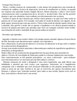 Pratique	Suas	Técnicas
		Talvez	a	melhor	maneira	de	compreender	o	valor	dessas	três	perspectivas	seja	tratando	de
resolução	de	con litos,	técnicas	de	negociação,	técnicas	de	atendimento	ao	cliente,	ou	quando
sua	 empresa	 está	 querendo	 montar	 equipes	 e icazes.	 Nestas	 situações,	 o	 ideal	 é	 você	 mover
conscientemente	entre	as	perspectivas	do	eu,	 do	outro	 e	 do	observador.	 Elas	 vão	 lhe	 permitir
planejar	e	agir	com	sabedoria	e	auto-confiança	no	relacionamento	com	os	outros.
		Lembre-se	agora	de	uma	situação	que	envolva	outras	pessoas	e	na	qual	você	sinta	medo	ou
gostaria	de	ter	mais	opções.	Por	exemplo,	você	pode	ter	medo	de	discutir	com	alguém.	Ou	de
pedir	aquela		promoção	que	acha	que	merece.	Talvez	tenha	medo	de	abordar	aquele	cliente	que
o	intimida.	Seja	qual	for	o	medo,	não	se	apresse	e	transforme-o	em	e icácia	pessoal	usando	as
técnicas	de	posição	perceptiva	que	aprendeu	aqui.	Você	vai	conseguir	controlar	muito	melhor
suas	sensações	de	medo	e	ansiedade	do	que	jamais	sonhou	ser	possível.
	
		Revendo	o	que	Aprendeu
	
		Aprender	a	eliminar	seus	medos	e	fobias	é	tão	simples	quanto	aprender	algumas	técnicas	fáceis
de	PNL.	Revendo	o	que	discutimos	neste	capítulo,	você	aprendeu	a:
Usar	a	dissociação,	ou	processo	de	observar	a	si	mesmo,	de	distanciar-se	do	que	sente	a	respeito
de	acontecimentos	desagradáveis.
Acessar	seus	estados	mentais	associados	e	dissociados	para	usufruir	de	experiências	agradáveis	e
neutralizar	as	desagradáveis.
Rodar	o	filme	de	um	acontecimento	desagradável	de	trás	para	frente	para	neutralizá-lo.
Aplicar	a	Técnica	de	Cura	Rápida	de	Fobias	para	ajudá-lo	a	eliminar	rapidamente	seus	medos.
Usar	 conscientemente	 as	 três	 posições	 perceptivas	 -	eu,	 outro	 e	observador	 –	 para	 melhorar
seus	relacionamentos	e	ter	uma	base	para	decisões	sábias	e	criativas.
	 	 Eliminar	 sensaçoes	 de	 medo	 e	 desagrado	 é	 uma	 meta	 importante,	 que	 pode	 liberar	 suas
habilidades	 e	 permitir	 que	 você	 avance	 com	 segurança.	 Entretanto,	 ela	 é	 insigni icante
comparada	 com	 a	 sabedoria	 que	 você	 alcançará	 utilizando	 as	 três	 posições	 perspectivas	 em
todas	 as	 áreas	 da	 sua	 vida.	 Lembre-se	 de	 que	 os	 exercı́cios	 são	 apenas	 mecanismos	 para
lexionar	 e	 reforçar	 seus	 “músculos	 mentais”	 para	 todas	 as	 suas	 tarefas.	 Quanto	 mais	 você	 os
fizer,	mais	elástica	e	flexível	será	a	sua	mente.
	
	
	
 
