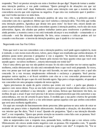 responder,	“Você	vai	prestar	atenção	em	mim	e	lembrar	do	que	digo”.	Depois	de	tornar	a	sondar
uma	 intenção	 positiva,	 a	 voz	 pode	 continuar,	 “Quero	 protegê-lo	 de	 situações	 em	 que	 vai
fracassar	 e	 se	 sentir	 mal”.	 Aqui,	 inalmente,	 existe	 uma	 intenção	 com	 que	 a	 maioria	 de	 nós
concordaria	exceto	que	está	expressa	na	negativa.	O	que	esta	voz	realmente	quer	é	positivo	-
que	você	tenha	sucesso	e	se	sinta	bem.
	 	 Uma	 vez	 tendo	 determinado	 a	 intenção	 positiva	 de	 uma	 voz	 crı́tica,	 o	 primeiro	 passo	 é
concordar	com	ela	e	agradecer.	A irme	que	você	valoriza	a	intenção	dela.	“Fico	feliz	que	tenha
esta	 intenção	 positiva.	 Agradeço	 que	 deseje	 isto	 para	 mim.”	 Ao	 fazer	 isto,	 estará	 dando	 um
passo	importantı́ssimo.	Como	os	dois	concordam	quanto	à	intenção	positiva,	vocês	não	são	mais
adversários.	 Agora,	 são	 aliados	 que	 podem	 trabalhar	 juntos	 para	 resolverem	 o	 problema	 que
ainda	persiste:	a	maneira	como	a	voz	está	tentando	alcançar	o	seu	resultado	–	censurando	cc	e
criticando	 -	 está	 lhe	 deixando	 deprimido.	 De	 fato,	 estas	 censuras	 e	 crı́ticas	 podem	 até	 ter
causado	o	seu	fracasso	-	o	inverso	da	intenção	positiva,	que	é	ajudá-lo	a	ter	sucesso.
	
		Negociando	com	Sua	Voz	Crítica
	
		Visto	que	você	e	sua	voz	concordam	com	a	intenção	positiva,	você	pode	agora	explorá-la,	mais
à	vontade,	e	com	meios	mais	e icazes,	talvez,	para	chegar	aos	resultados	que	ambos	desejam.	O
próximo	 passo	 neste	 processo	 é	 perguntar	 à	 voz	 o	 seguinte:	 “Se	 houvesse	 outras	 formas	 de
satisfazer	esta	intenção	positiva,	que	fossem	pelo	menos	tão	boas	quanto	estas	que	você	está
usando	agora	-	ou	talvez	melhores	-,	estaria	interessada	em	tentá-las?”
		Esta	é	uma	oferta	que	sua	voz	não	poderá	recusar.	Se	ela	não	concordar	em	ter	outras	opções
melhores,	então	obviamente	ela	não	está	entendendo	bem	o	que	você	está	propondo.	As	vezes,
uma	voz	pensa	que	terá	que	desistir	do	que	está	fazendo,	ou	usar	uma	opção	com	a	qual	não
concorde.	 Se	 a	 voz	 recusar,	 simplesmente	 reformule	 e	 esclareça	 a	 proposta.	 Você	 precisa
pesquisar	 outras	 opções,	 e	 só	 icará	 satisfeito	 com	 elas	 se	 a	 voz	 concordar	 plenamente	 que
funcionarão	melhor	do	que	o	que	ela	está	fazendo	agora.	Siga	para	a	etapa	seguinte,	só	quando	a
voz	concordar	em	uma	pesquisa	conjunta	de	novas	opções.
	 	 Agora	 precisamos	 da	 ajuda	 da	 parte	 criativa	 que	 existe	 em	 você	 –	 a	 parte	 que	 planeja	 e
aparece	com	novas	ideias.	Peça	ao	seu	lado	criativo	para	gerar	muitas	ideias	sobre	as	formas
como	 a	 voz	 pode	 satisfazer	 a	 sua	 intenção	 –	 pelo	 menos,	 formas	 que	 funcionem	 tão	 bem,	 ou
melhor,	do	que	a	atual.	O	que	você	precisa	é	de	novos	comportamentos	que	irão	aumentar	a	sua
autocon iança,	em	vez	de	arrastá-lo	para	baixo.	A	medida	que	a	sua	parte	criativa	for	gerando
centenas	de	possibilidades,	você	e	a	voz	selecionam	apenas	aquelas	com	que	ambos	concordem
que	será	uma	melhoria	significativa.
		Eis	aqui	um	exemplo	do	funcionamento	deste	processo.	John	queixou-se	uma	noite	de	estar	se
sentindo	um	pouco	triste	e	deprimido	ultimamente.	Analisando	a	situação,	ele	descobriu	uma
voz	interior	que	lhe	dizia,	“Você	é	mau”.	Quando	ele	perguntou.	“Qual	a	sua	intenção	dizendo
isso?”,	a	voz	respondeu,	“Quero	que	preste	atenção	na	maneira	como	fala	com	as	pessoas.	Você
tem	sido	muito	negativo,	e	deixa	parar	de	fazer	isso.”
	 	 John	 se	 surpreendeu	 com	 a	 resposta	 mas,	 pensando	 bem,	 veri icou	 que	 a	 voz	 estava	 certa.
Ultimamente	ele	estava	sendo	muito	negativo	com	as	pessoas.	Ele	respondeu	com,	“E	quando
eu	parar	de	ser	negativo	com	as	pessoas,	o	que	vou	ganhar	com	isto?”	A	resposta	foi,	“Vai	se
 