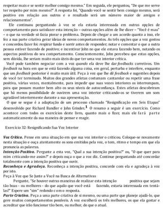 respeitar	mais	e	se	sentir	melhor	consigo	mesmo.”	Em	seguida,	ele	perguntou,	“De	que	me	serve
ter	respeito	por	mim	mesmo?”	A	resposta	foi,	“Quando	você	se	sentir	bem	consigo	mesmo,	será
positivo	 em	 relação	 aos	 outros	 e	 o	 resultado	 será	 um	 número	 maior	 de	 amigos	 e
relacionamentos”.
	 	 Ele	 continuou	 perguntando	 à	 voz	 se	 ela	 estaria	 interessada	 em	 outras	 opções	 de
comportamento	para	satisfazer	esta	intenção	–	outras	opções	além	de	lhe	dizer	–	“Você	é	mau”
–	o	que	na	verdade	só	fazia	piorar	o	problema.	Depois	de	chegar	a	um	acordo	quanto	a	isso,	ele
fez	a	sua	parte	criativa	gerar	ideias	de	novos	comportamentos.	As	três	opções	que	a	voz	gostou
e	concordou	fazer	foi:	respirar	fundo	e	sorrir	antes	de	responder;	notar	e	comentar	o	que	a	outra
pessoa	estiver	fazendo	de	positivo;	e	incentivar	John	no	que	ele	estava	fazendo	bem,	notando	os
aspectos	positivos	do	seu	comportamento.	Conscientemente,	John	percebeu	que	estas	opções,
sem	dúvida,	lhe	seriam	muito	mais	úteis	do	que	ter	uma	voz	interior	crítica.
	 	 Você	 pode	 também	 negociar	 com	 a	 voz	 quando	 ela	 deve	 lhe	 dar	feedbacks	 corretivos.	 Um
feedback	na	hora	em	que	se	está	fazendo	alguma	coisa,	em	geral,	perturba	e	interfere,	enquanto
que	um	feedback	posterior	é	muito	mais	útil.	Peça	à	voz	que	lhe	dê	feedback	e	sugestões	depois
de	você	ter	terminado.	Muitos	dos	grandes	atletas	costumam	cantarolar	ou	repetir	uma	frase
positiva,	 várias	 vezes,	 mentalmente,	 para	 impedir	 que	 suas	 vozes	 interiores	 os	 interrompam,
para	que	possam	manter	bem	alto	os	seus	nı́veis	de	autocon iança.	Estes	atletas	descobriram
que	 há	 menos	 possibilidade	 de	 ouvirem	 uma	 voz	 interior	 criticando-os	 se	 tiverem	 um	 som
agradável	interiormente	durante	a	sua	apresentação.
	 	 O	 que	 se	 segue	 é	 a	 adaptação	 de	 um	 processo	 chamado	 “Resigni icação	 em	 Seis	 Etapas”
desenvolvido	 por	 Richard	 Bandler	 e	 John	 Grinder.1 	 O	 resumo	 a	 seguir	 é	 um	 exercı́cio.	 Como
acontece	 com	 todos	 os	 exercı́cios	 deste	 livro,	 quanto	 mais	 o	 izer,	 mais	 ele	 fará 	 part e
automaticamente	da	sua	maneira	de	pensar	e	reagir.
	
		Exercício	32:	Resignificando	Sua	Voz	Interior
	
Voz	Crítica.	Pense	em	uma	situação	em	que	sua	voz	interior	o	criticou.	Coloque-se	novamente
nesta	situação	e	ouça	atentamente	os	sons	emitidos	pela	voz,	o	tom,	ritmo	e	tempo	em	que	ela
pronuncia	as	palavras.
Intenção	Positiva.	Pergunte	a	esta	voz,	“Qual	a	sua	intenção	positiva?”	ou,	“O	que	quer	para
mim	criticando-me	assim?”	e	depois	ouça	o	que	a	voz	diz.	Continue	perguntando	até	concordar
totalmente	com	a	intenção	positiva	que	ouvir.
Reconheça	e	Agradeça.	Reconheça	a	intenção	positiva,	concorde	com	ela	e	agradeça	à	voz
por	isto.
Peça	à	Voz	que	Se	Junte	a	Você	na	Busca	de	Alternativas
										Pergunte,	“Se	houver	outras	maneiras	de	realizar	esta	intenção													positiva	que	sejam
tão	boas	-	ou	melhores	-	do	que	aquilo	que	você	está					fazendo,	estaria	interessada	em	tentá-
las?”	Espere	um	“sim”	redondo	c om o	resposta.
Parte	Criativa.	Peça	a	uma	parte	criativa	de	si	mesmo,	ou	uma	parte	que	planeje	ajudá-lo,	que
gere	muitos	comportamentos	possı́veis.	A	voz	escolherá	os	três	melhores,	os	que	ela	gostar	e
acreditar	que	irão	funcionar	tão	bem,	ou	melhor,	do	que	o	atual.
 