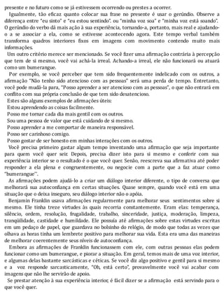 presente	e	no	futuro	como	se	já	estivessem	ocorrendo	ou	prestes	a	ocorrer.
	 	 Igualmente,	 tão	 e icaz	 quanto	 colocar	 sua	 frase	 no	 presente	 é	 usar	 o	 gerúndio.	 Observe	 a
diferença	entre	“eu	sinto”	e	“eu	estou	sentindo”.	ou	“minha	voz	soa”	e	“minha	voz	está	soando”.
O	gerúndio	do	verbo	dá	mais	ação	à	sua	experiência,	tornando-a,	portanto,	mais	real	e	ajudando-
o	 a	 se	 associar	 a	 ela,	 como	 se	 estivesse	 acontecendo	 agora.	 Este	 tempo	 verbal	 também
transforma	 quadros	 interiores	 ixos	 em	 imagens	 com	 movimento	 contendo	 muito	 mais
informações.
		Um	outro	critério	merece	ser	mencionado.	Se	você	 izer	uma	a irmação	contrária	à	percepção
que	tem	de	si	mesmo,	você	vai	achá-la	irreal.	Achando-a	irreal,	ele	não	funcionará	ou	atuará
como	um	bumerangue.
	 	 Por	 exemplo,	 se	 você	 perceber	 que	 tem	 sido	 frequentemente	 indelicado	 com	 os	 outros,	 a
a irmação	 “Não	 tenho	 sido	 atencioso	 com	 as	 pessoas”	 será	 uma	 perda	 de	 tempo.	 Entretanto,
você	pode	mudá-la	para,	“Posso	aprender	a	ser	atencioso	com	as	pessoas”,	o	que	não	entrará	em
conflito	com	sua	própria	conclusão	de	que	tem	sido	desatencioso.
		Estes	são	alguns	exemplos	de	afirmações	úteis:
		Estou	aprendendo	as	coisas	facilmente.
		Posso	me	tornar	cada	dia	mais	gentil	com	os	outros.
		Sou	uma	pessoa	de	valor	que	está	cuidando	de	si	mesmo.
		Posso	aprender	a	me	comportar	de	maneira	responsável.
		Posso	ser	carinhoso	comigo.
		Posso	gostar	de	ser	honesto	em	minhas	interações	com	os	outros.
	 	 Você	 precisa	 primeiro	 gastar	 algum	 tempo	 inventando	 uma	 a irmação	 que	 seja	 importante
para	 quem	 você	 quer	 seir.	 Depois,	 precisa	 dizer	 isto	 para	 si	 mesmo	 e	 conferir	 com	 sua
experiência	interior	se	o	resultado	é	o	que	você	quer.	Senão,	reescreva	sua	a irmativa	até	poder
responder	 a	 ela	 plena	 e	 congruentemente,	 ou	 negocie	 com	 a	 parte	 que	 a	 faz	 atuar	 como
“bumerangue’’.
	 	 As	 a irmações	 podem	 ajudá-lo	 a	 criar	 um	 diálogo	 interior	 diferente,	 o	 tipo	 de	 conversa	 que
melhorará	 sua	 autocon iança	 em	 certas	 situações.	 Quase	 sempre,	 quando	 você	 está	 em	 uma
situação	que	o	deixa	inseguro,	seu	diálogo	interior	não	o	apóia.
		Benjamin	Franklin	usava	a irmações	regularmente	para	melhorar	seus		sentimentos	sobre	si
mesmo.	 Ele	 tinha	 treze	 virtudes	 às	 quais	 recorria	 constantemente.	 Eram	 elas:	 temperança,
silêncio,	 ordem,	 resolução,	 frugalidade,	 trabalho,	 sinceridade,	 justiça,	 moderação,	 limpeza,
tranqüilidade,	 castidade	 e	 humildade.	 Ele	 possuı́a	 até	 a irmações	 sobre	 estas	 virtudes	 escritas
em	um	pedaço	de	papel,	que	guardava	no	bolsinho	do	relógio,	de	modo	que	todas	as	vezes	que
olhava	as	horas	tinha	um	lembrete	positivo	para	melhorar	sua	vida.	Esta	era	uma	das	maneiras
de	melhorar	coerentemente	seus	níveis	de	autoconfiança.
	 	 Embora	 as	 a irmações	 de	 Franklin	 funcionassem	 com	 ele,	 com	 outras	 pessoas	 elas	 podem
funcionar	como	um	bumerangue,	e	piorar	a	situação.	Em	geral,	temos	mais	de	uma	voz	interior,
e	algumas	delas	bastante	sarcásticas	e	céticas.	Se	você	diz	algo	positivo	e	gentil	para	si	mesmo
e	 a	 	 voz	 responde	 sarcasticamente,	 “Oh,	 está	 certo”,	 provavelmente	 você	 vai	 acabar	 com
imagens	que	não	lhe	servirão	de	apoio.
		Se	prestar	atenção	à	sua	experiência	interior,	é	fácil	dizer	se	a	a irmação		está	servindo	para	o
que	você	quer.
 
