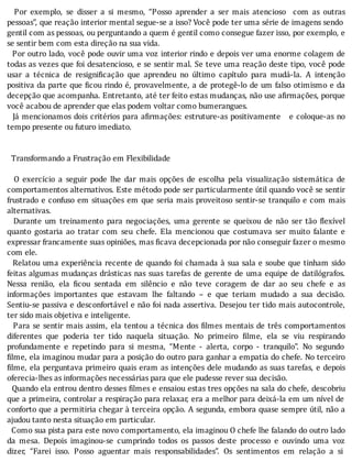 Por	 exemplo,	 se	 disser	 a	 si	 mesmo,	 “Posso	 aprender	 a	 ser	 mais	 atencioso	 	 com	 as	 outras
pessoas”,	que	reação	interior	mental	segue-se	a	isso?	Você	pode	ter	uma	série	de	imagens	sendo
gentil	com	as	pessoas,	ou	perguntando	a	quem	é	gentil	como	consegue	fazer	isso,	por	exemplo,	e
se	sentir	bem	com	esta	direção	na	sua	vida.
		Por	outro	lado,	você	pode	ouvir	uma	voz	interior	rindo	e	depois	ver	uma	enorme	colagem	de
todas	as	vezes	que	foi	desatencioso,	e	se	sentir	mal.	Se	teve	uma	reação	deste	tipo,	você	pode
usar	 a	 técnica	 de	 resigni icação	 que	 aprendeu	 no	 último	 capı́tulo	 para	 mudá-la.	 A	 intenção
positiva	da	parte	que	 icou	rindo	é,	provavelmente,	a	de	protegê-lo	de	um	falso	otimismo	e	da
decepção	que	acompanha.	Entretanto,	até	ter	feito	estas	mudanças,	não	use	a irmações,	porque
você	acabou	de	aprender	que	elas	podem	voltar	como	bumerangues.
		Já	mencionamos	dois	critérios	para	a irmações:	estruture-as	positivamente			e	coloque-as	no
tempo	presente	ou	futuro	imediato.
	
	
		Transformando	a	Frustração	em	Flexibilidade
	
	 	 O	 exercı́cio	 a	 seguir	 pode	 lhe	 dar	 mais	 opções	 de	 escolha	 pela	 visualização	 sistemática	 de
comportamentos	alternativos.	Este	método	pode	ser	particularmente	útil	quando	você	se	sentir
frustrado	e	confuso	em	situações	em	que	seria	mais	proveitoso	sentir-se	tranquilo	e	com	mais
alternativas.
	 	 Durante	 um	 treinamento	 para	 negociações,	 uma	 gerente	 se	 queixou	 de	 não	 ser	 tão	 lexı́vel
quanto	 gostaria	 ao	 tratar	 com	 seu	 chefe.	 Ela	 mencionou	 que	 costumava	 ser	 muito	 falante	 e
expressar	francamente	suas	opiniões,	mas	ficava	decepcionada	por	não	conseguir	fazer	o	mesmo
com	ele.
		Relatou	uma	experiência	recente	de	quando	foi	chamada	à	sua	sala	e	soube	que	tinham	sido
feitas	algumas	mudanças	drásticas	nas	suas	tarefas	de	gerente	de	uma	equipe	de	datilógrafos.
Nessa	 renião,	 ela	 icou	 sentada	 em	 silêncio	 e	 não	 teve	 coragem	 de	 dar	 ao	 seu	 chefe	 e	 as
informações	 importantes	 que	 estavam	 lhe	 faltando	 –	 e	 que	 teriam	 mudado	 a	 sua	 decisão.
Sentiu-se	passiva	e	desconfortável	e	não	foi	nada	assertiva.	Desejou	ter	tido	mais	autocontrole,
ter	sido	mais	objetiva	e	inteligente.
		Para	se	sentir	mais	assim,	ela	tentou	a	técnica	dos	 ilmes	mentais	de	três	comportamentos
diferentes	 que	 poderia	 ter	 tido	 naquela	 situação.	 No	 primeiro	 ilme,	 ela	 se	 viu	 respirando
profundamente	 e	 repetindo	 para	 si	 mesma,	 “Mente	 -	 alerta,	 corpo	 -	 tranquilo”.	 No	 segundo
ilme,	ela	imaginou	mudar	para	a	posição	do	outro	para	ganhar	a	empatia	do	chefe.	No	terceiro
ilme,	ela	perguntava	primeiro	quais	eram	as	intenções	dele	mudando	as	suas	tarefas,	e	depois
oferecia-lhes	as	informações	necessárias	para	que	ele	pudesse	rever	sua	decisão.
		Quando	ela	entrou	dentro	desses	 ilmes	e	ensaiou	estas	tres	opções	na	sala	do	chefe,	descobriu
que	a	primeira,	controlar	a	respiração	para	relaxar,	era	a	melhor	para	deixá-la	em	um	nı́vel	de
conforto	que	a	permitiria	chegar	à	terceira	opção.	A	segunda,	embora	quase	sempre	útil,	não	a
ajudou	tanto	nesta	situação	em	particular.
		Como	sua	pista	para	este	novo	comportamento,	ela	imaginou	O	chefe	lhe	falando	do	outro	lado
da	 mesa.	 Depois	 imaginou-se	 cumprindo	 todos	 os	 passos	 deste	 processo	 e	 ouvindo	 uma	 voz
dizer,	 “Farei	 isso.	 Posso	 aguentar	 mais	 responsabilidades”.	 Os	 sentimentos	 em	 relação	 a	 si
 