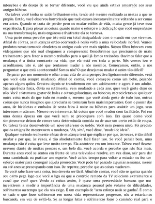 intenções	 e	 do	 desejo	 de	 se	 tornar	 diferente,	 você	 viu	 que	 ainda	 estava	 amarrado	 aos	 seus
antigos	hábitos.
		Ou	talvez	você	tenha	se	saı́do	brilhantemente,	tendo	até	mesmo	realizado	as	metas	a	que	se
propôs.	Então,	você	observou	horrorizado	que	tudo	estava	inexoravelmente	voltando	a	ser	como
era	antes.	Quando	se	trata	de	perder	peso	ou	mudar	estilos	de	vida,	muita	gente	já	teve	essa
experiência.	E	para	piorar	as	coisas,	quanto	maior	o	esforço	e	a	dedicação	que	você	empenhasse
na	sua	transformação,	mais	enganosa	e	frustrante	ela	se	tornava.
		Uma	parte	nossa	percebe	que	isto	está	em	total	desigualdade	com	o	mundo	em	que	vivemos.
A inal	de	contas,	as	mudanças	estão	ocorrendo	à	nossa	volta	a	uma	velocidade	incrı́vel.	Vemos
produtos	novos	tornando	obsoletos	os	antigos	cada	vez	mais	rápidos.	Nossos	 ilhos	brincam	com
videogames	 que	 nós	 mal	 chegamos	 a	 compreender.	 Descobrimos	 que	 precisamos	 de	 mais
treinamento	para	fazer	o	mesmo	trabalho	para	o	qual	já	fomos	treinados.	Ouvimos	falar	que	a
mudança	 é	 a	 única	 constante	 na	 vida,	 que	 ela	 está	 em	 toda	 a	 parte.	 Nós	 vemos	 isso	 e
acreditamos,	 isto	 é,	 até	 que	 tentamos	 mudar	 a	 nós	 mesmos.	 Começamos,	 então,	 a	 nos
perguntar:	o	que	está	acontecendo?	Somos	nós?	O	que	desejamos	mudar	é	assim	tão	difícil?
				Se	parar	por	um	momento	e	olhar	a	sua	vida	de	uma	perspectiva	ligeiramente	diferente,	verá
que	 você	 está	 sempre	 mudando.	 A inal	 de	 contas,	 você	 começou	 como	 um	 bebê,	 pesando
apenas	alguns	quilos.	Cresceu	depois	se	transformou	em	um	adolescente	e	agora	é	um	adulto.
Sua	aparência	fı́sica,	óbvia	ou	sutilmente,	vem	mudando	a	cada	ano,	quer	você	goste	disso	ou
não.	Você	costumava	gostar	de	balas	e	outras	guloseimas,	ou	bonecas,	motocicletas	ou	qualquer
outra	 coisa	 mais	 do	 que	 tudo	 no	 mundo	 e,	 mesmo	 que	 você	 ainda	 goste	 de	 tudo	 isso,	 outras
coisas	que	nunca	imaginou	que	apreciaria	se	tornaram	bem	mais	importantes.	Com	o	passar	dos
anos,	 de	 bicicletas	 e	 embalos	 de	 sexta-feira	 à	 noite	 ou	 bilhetes	 para	 assistir	 um	 jogo,	 seus
interesses	mudaram.	Mesmo	recentemente,	há	coisas	que	você	mudou	com	facilidade.	Foi	em
uma	 dessas	 épocas	 em	 que	 você	 nem	 se	 preocupava	 com	 isso.	 Era	 quase	 como	 você
simplesmente	deixou	de	comer	uma	determinada	comida	ou	de	usar	um	certo	estilo	de	roupa.
Ou	talvez	tenha	desenvolvido	um	novo	interesse	ou	hobby.	Você	nem	pensou	nisso.	Foi	preciso
que	os	amigos	lhe	mostrassem	a	mudança.	“Ah,	sim”,	você	disse,	“mudei	de	ideia”.
		Qualquer	método	realmente	eficaz	de	mudança	terá	que	explicar	por	que,	às	vezes,	é	tão	difícil
mudar	 e	 por	 que,	 às	 vezes,	 é	 tão	 absolutamente	 fácil	 fazer	 isso.	 Se	 você	 pensar	 bem,	 uma
mudança	não	é	coisa	que	leve	muito	tempo.	Ela	acontece	em	um	instante.	Talvez	você	 icasse
nervoso	 diante	 de	 muitas	 pessoas	 e,	 um	 belo	 dia,	 você	 acorda	 e	 percebe	 que	 não	 ica	 mais.
Durante	anos	você	se	sentou	em	frente	de	uma	televisão	e	resolve,	em	vez	disso,	sair	para	dar
uma	 caminhada	 ou	 praticar	 um	 esporte.	 Você	 achou	 tempo	 para	 voltar	 a	 estudar	 ou	 fez	 um
esforço	maior	para	conseguir	aquela	promoção.	Você	pode	ter	passado	algumas	semanas,	meses
ou	até	anos	se	preocupando	com	isso.	De	repente,	percebe	que	as	coisas	mudaram.
		Se	você	sabe	fazer	uma	coisa,	isso	deveria	ser	fácil.	Afinal	de	contas,	você	não	se	queixa	quando
seu	carro	pega	logo	que	você	o	liga	ou	que	o	controle	remoto	da	TV	seleciona	exatamente	o
canal	 que	 você	 quer.	 Vendo	 as	 coisas	 assim,	 é	 quase	 uma	 perversidade	 humana	 que	 nos
incentivem	 a	 medir	 a	 importância	 de	 uma	 mudança	 pessoal	 pelo	 volume	 de	 di iculdades,
sofrimentos	ou	tempo	que	ela	nos	exige.	E	um	exemplo	de	“sem	esforço	nada	se	ganha”.	E	como
se	 tudo	 o	 que	 fosse	 sofrimento	 em	 nossa	 vida	 representasse	 progresso,	 nós	 a	 estarı́amos
buscando,	 em	 vez	 de	 evitá-la.	 Se	 as	 longas	 lutas	 e	 sofrimentos	 fosse	 o	 caminho	 real	 para	 o
 