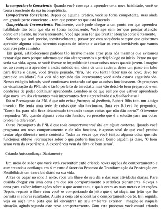 Incompetência	Consciente.	Quando	você	começa	a	aprender	uma	nova	habilidade,	você	se
torna	consciente	da	sua	incompetência.
		 Competência	 Consciente.	 Depois	 de	 alguma	 prática,	 você	 se	 torna	 competente,	 mas	 ainda
em	grande	parte	consciente	–	tem	que	pensar	no	que	está	fazendo.
		 Competência	 Inconsciente.	 Finalmente,	 você	 pode	 chegar	 a	 um	 ponto	 em	 que	 aprendeu	
habilidade	 tão	 bem	 que	 ela	 se	 torna	 inconsciente.	 Você	 age	 sem	 ter	 que	 prestar	 atenção
conscientemente,	inconscientemente.	Você	age	sem	ter	que	prestar	atenção	conscientemente.
		Sabendo	que	será	preciso,	inevitavelmente,	passar	por	esta	sequência	sempre	que	quisermos
aprender	 alguma	 coisa,	 seremos	 capazes	 de	 tolerar	 e	 aceitar	 os	 erros	 inevitáveis	 que	 vamos
cometer	pelo	caminho.
	 	 Em	 geral,	 estabelecemos	 padrões	 tão	 incrivelmente	 altos	 para	 nós	 mesmos	 que	 evitamos
tentar	algo	novo	porque	sabemos	que	não	alcançaremos	a	perfeição	logo	no	inı́cio.	Pense	no	que
seria	sua	vida,	agora,	se	você	tivesse	se	impedido	de	tentar	coisas	novas	quando	jovem.	Imagine
se,	ao	começar	a	aprender	a	andar,	subindo	em	cima	de	uma	cadeira,	desse	um	passo	em	falso
para	 frente	 e	 caı́sse,	 você	 tivesse	 pensado,	 “Ora,	 não	 vou	 tentar	 fazer	 isso	 de	 novo;	 devo	 ter
parecido	um	idiota”.	Sua	vida	não	teri	sido	tão	interessante;	você	ainda	estaria	engatinhando.
Nesses	estágios	infantis,	você	continuava	tentando	até	que	as	coisas	funcionassem.	Os	processos
de	visualização	da	PNL	não	o	farão	perfeito	de	imediato,	mas	vão	deixá-lo	bem	preparado	e	em
condições	 de	 poder	 continuar	 aprendendo.	 Lembre-se	 de	 que	 sempre	 que	 estiver	 aprendendo
algo	novo,	um	dos	elementos	mais	importantes	deste	aprendizado	é	o	feedback	atual.
		Outro	Pressuposto	da	PNL	é	que	não	existe	fracasso,	só	feedback,	Robert	Dilts	tem	um	amigo
inventor.	 Ele	 tenta	 uma	 série	 de	 coisas	 que	 não	 funcionam.	 Uma	 vez	 Robert	 lhe	 perguntou,
“Como	 faz	 para	 não	 icar	 desanimado	 tentando	 tantas	 coisas	 que	 não	 dão	 certo?”	 O	 inventor
respondeu,	 “Ah,	 quando	 alguma	 coisa	 não	 funcion,	 eu	 percebo	 que	 é	 a	 solução	 para	 um	 outro
problema	diferente”.
		Outro	Pressuposto	da	PNL	é	que	todo	comportamentoé	útil	em	algum	contexto.	 Quando	 você
programa	 um	 novo	 comportamento	 e	 ele	 não	 funciona,	 é	 apenas	 sinal	 de	 que	 você	 precisa
tentar	 algo	 diferente	 neste	 contexto.	 Todas	 as	 vezes	 que	 você	 tentou	 alguma	 coisa	 que	 não
funcionou,	 obteve	 informações	 sobre	 o	 que	 poderia	 funcionar.	 Como	 alguém	 já	 disse,	 “O	 bom
senso	vem	da	experiência.	A	experiência	vem	da	falta	de	bom	senso”.
	
		Criando	Autoconfiança	Diariamente
	
		Um	meio	de	saber	que	você	está	coerentemente	criando	novas	opções	de	comportamento	e
aumentando	a	con iança	em	si	mesmo	é	fazer	do	Processo	de	Transformação	da	Frustração	em
Flexibilidade	um	exercício	diário	na	sua	vida.
		Antes	de	pegar	no	sono	à	noite,	rode	um	 ilme	do	seu	dia	e	das	suas	atividades	diárias.	Pare
quando	 chegar	 em	 uma	 cena	 em	 que	 seu	 comportamento	 o	 satisfaça	 plenamente.	 Reveja	 a
cena	para	colher	informações	sobre	o	que	aconteceu	e	quais	eram	as	suas	metas	e	intenções.
Depois,	 repasse	 o	 ilme	 com	 você	 se	 comportando	 do	 jeito	 que	 o	 satisfaça,	 um	 jeito	 que	 lhe
permita	melhores	resultados.	Ajuste	a	cena	até	encontrar	o	comportamento	certo.	Em	seguida,
veja	 ou	 ouça	 uma	 pista	 que	 irá	 encontrar	 no	 seu	 ambiente	 exterior	 	 imagine-se	 naquela
situação,	 agindo	 segundo	 este	 novo	 comportamento.	 Com	 este	 processo,	 você	 estará	 criando
 