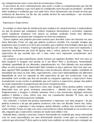 um	comportamento	novo	e	mais	cheio	de	recursos	para	o	futuro.
		E	uma	forma	de	rever	constantemente	suas	ações	e	mudar	os	comportamentos	que	não	lhe
servem.	Ele	transforma	o	que	você	pode	ter	considerado	como	fracasso	em	feedback	–	feedback
sobre	mudanças	e	melhorias	que	você	pode	fazer.	Fazer	diariamente	esta	revisão	do	jeito	que
acabamos	 de	 descrever,	 vai	 lhe	 dar	 um	 sentido	 incrivel	 de	 auto-satisfação	 –	 um	 excelente
estímulo	para	a	autoconfiança.
	
		Esperanças	e	Expectativas
	
		Ao	estudar	os	vários	tipos	de	visualização	para	mudança	de	comportamentos,	é	surpreendente
ver	 que	 há	 pessoas	 que	 conseguem	 realizar	 mudanças	 interessantes	 e	 excitantes,	 enquanto
outras	 visualizam	 mudanças	 com	 poucos	 ou	 nenhum	 resultado.	 Existe	 uma	 diferença
importantíssima	nas	pessoas	que	conseguem	ter	êxito	nas	mudanças.
		Vamos	explorar	seus	próprios	processos	mentais	para	descobrir	como	isto	funciona	em	uma
outra	 dimensão.	 Pense	 em	 algo	 que	 poderia	 acontecer	 amanhã.	 Por	 exemplo,	 imagine	 que
programou	uma	excursão	ao	ar	livre	para	amanhã	e	que	o	boletim	metereológico	disse	que	o	dia
vai	ser	bom.	Diga	a	si	mesmo,	“Espero	que	amanhã	faça	sol”,	e	observe	como	você	representa	a
esperança	 mentalmente	 por	 meio	 de	 iguras,	 sons	 e,	 talvez,	 palavras.	 Agora	 diga,	 “Estou	 na
expectativa	 de	 que	 amanhã	 faça	 sol”,	 e	 note	 como	 você	 representa	 mentalmente	 uma
expectativa.
		Ao	comparar	as	duas	experiências,	preste	atenção	aos	seguintes	detalhes.	Você	tem	uma	ou
duas	 imagens?	 A	 imagem	 está	 parada	 ou	 é	 um	 ilme?	 Note	 a	 localização,	 luminosidade,
claridade,	 quantidade	 de	 cor,	 dimensão,	 enquadramento,	 etc.	 Está	 olhando	 com	 seus	 próprios
olhos,	ou	está	na	posição	do	observador?	Note	também	os	sons	e	palavras.	Você	tem	uma	voz,
duas,	quantas?	Note	qualquer	outra	diferença	como	localização,	direção,	rapidez,	tonalidade	ou
intensidade	das	vozes	ou	sons.	Note,	especialmente,	como	estas	submodalidades	são	diferentes
dependendo	 de	 você	 ter	 esperado	 ou	 tido	 expectativa	 de	 que	 isto	 acontecesse.	 Com	 que
intensidade	 você	 acredita	 que	 fará	 sol	 amanhã	 ao	 comparar	 esperança	 e	 expectativa?	 Anote
mentalmente	ou	por	escrito	as	qualidades	que	você	associa	à	expectativa,	porque	elas	podem
ser	muito	importantes	na	programação	dos	novos	comportamentos.
	 	 Muita	 gente	 representa	 a	 expectativa	 como	 uma	 imagem.	 Estas	 pessoas	 podem	 começar
dissociadas	 mas,	 em	 geral,	 terminam	 associando-se	 –	 olhando	 com	 seus	 próprios	 olhos.
Feqüentemente,	a	imagem	é	colorida,	luminosa,	clara	e	com	movimento.	Qualquer	elemento
auditivo	 é	 distinto	 e	 claro,	 talvez	 com	 uma	 voz	 casualmente	 dizendo,	 “E	 claro,	 isso	 vai
acontecer.”	Expectativas	parecem	realidade.
	 	 Em	 contraste,	 a	 maioria	 das	 pessoas	 representam	 a	 esperança	 com	 duas	 imagens	 –	 do	 que
poderia	acontecer	e	do	que	não	poderia	acontecer,	com	uma	voz	dizendo	“talvez	sim,	talvez
não”.	 As	 vezes,	 a	 esperança	 é	 uma	 imagem,	 porém	 distante,	 confusa,	 sem	 movimento	 e	 não
muito	colorida.	Pensar	em	algo	com	estas	caracterı́sticas	o	deixa	duvidando	se	vai	acontecer	ou
não,	enquanto	que	a	expectativa	costuma	ser	muito	mais	sólida	e	real.
		Sabendo	disso,	continue	o	processo.	Comece	formulando	um	resultado	que	esteja	relacionado
com	 ter	 mais	 autocon iança	 em	 uma	 determinada	 situação.	 Como	 quer	 se	 comportar	 no
contexto	que	selecionou?	Talvez	queira	se	sentir	mais	confiante	na	entrevista	para	conseguir	um
 