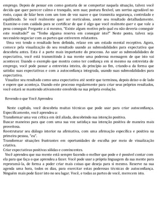 emprego.	Depois	de	pensar	em	como	gostaria	de	se	comportar	naquela	situação,	talvez	você
decida	que	quer	parecer	calmo	e	tranquilo,	sem	suar,	postura	 lexı́vel,	um	sorriso	agradável	no
rosto,	capaz	de	falar	bem	com	um	tom	de	voz	suave	e	que	transmita	segurança,	controlado	e
equilibrado.	 Se	 você	 realmente	 quer	 ser	 meticuloso,	 anote	 seu	 resultado	 detalhadamente.
Examine-o	com	cuidado	para	se	certi icar	de	que	é	algo	que	você	realmnte	quer	e	que	vale	a
pena	conseguir.	Pergunte	a	si	mesmo,	“Existe	algum	motivo	pelo	qual	eu	não	deveria	conseguir
este	 resultado?”	 ou	 “Tenho	 alguma	 reserva	 em	 conseguir	 isto?”	 Neste	 ponto,	 talvez	 seja
necessário	negociar	com	as	partes	que	estiverem	relutantes.
	 	 Uma	 vez	 tendo	 o	 resultado	 bem	 de inido,	 relaxe	 em	 um	 estado	 mental	 receptivo.	 Agora,
comece	 pela	 visualização	 do	 seu	 resultado	 usando	 as	 submodalidades	 para	 expectativa	 que
descobriu	 antes.	 Esta	 é	 a	 parte	 mais	 importante	 do	 processo.	 Ao	 usar	 as	 submodalidades	 de
expectativa,	 você	 está	 transmitindo	 à	 sua	 mente	 uma	 poderosa	 mensagem	 de	 que	 isto	 vai
acontecer.	 Usando	 o	 exemplo	 que	 mostra	 como	 ter	 con iança	 em	 si	 mesmo	 na	 entrevista	 de
emprego,	 você	 pode	 passar	 a	 entrevista	 inteira,	 do	 princı́pio	 ao	 im,	 criando-a	 da	 forma	 que
satisfaz	suas	expectativas	e	com	a	autocon iança	integrada,	usando	suas	submodalidades	para
expectativa.
		Visualize	seu	resultado	como	uma	expectativa	até	sentir	que	terminou,	depois	deixe-o	de	lado
e	espere	que	aconteça.	Usando	este	processo	regularmente	para	criar	seus	próprios	resultados,
você	estará	se	mantendo	ativamente	envolvido	na	sua	própria	evolução.
	
		Revendo	o	que	Você	Aprendeu
	
	 	 Neste	 capı́tulo,	 você	 descobriu	 muitas	 técnicas	 que	 pode	 usar	 para	 criar	 autocon iança.
Especificamente,	você	aprendeu	a:
Transformar	uma	voz	crítica	em	útil	aliada,	descobrindo	sua	intenção	positiva.
Buscar	 maneiras	 para	 que	 com	 uma	 sua	 voz	 satisfaça	 sua	 intenção	 positiva	 de	 maneira	 mais
proveitosa.
Reestruturar	 seu	 diálogo	 interior	 na	 a irmativa,	 com	 uma	 a irmação	 especı́ ica	 e	 positiva	 na
primeira	pessoa,	“eu”.
Transformar	 situações	 frustrantes	 em	 oportunidades	 de	 escolha	 por	 meio	 de	 visualização
criativa.
Criar	expectativas	positivas	sólidas	e	convincentes.
		Você	aprendeu	que	sua	mente	está	sempre	fazendo	o	melhor	que	pode	e	é	possı́vel	contar	com
ela	para	que	faça	o	que	aprendeu	a	fazer.	Você	pode	usar	a	própria	linguagem	da	sua	mente	para
reproramá-la,	 de	 forma	 a	 poder	 criar	 mais	 coisas	 que	 deseja	 para	 si	 mesmo.	 Reserve	 na	 sua
agenda	 uma	 hora,	 todos	 os	 dias,	 para	 exercitar	 estas	 poderosas	 técnicas	 de	 autocon iança.
Ninguém	mais	pode	fazer	isto	no	seu	lugar.	Você,	e	todas	as	partes	de	você,	merecem	isto.
	
	
 
