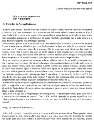 CAPÍTULO	DEZ
Criando Autovalorização e Auto-estima
	
	
Nós somos o que pensamos.
Earl Nightingale
	
		As	Virtudes	da	Autovalorização
	
		O	que	é	auto-estima?	Talvez	a	melhor	maneira	de	de ini-la	seja	como	uma	impressão	objetiva
e	favorável	que	uma	pessoa	tem	de	si	mesma	e	que	in luencia	todas	as	suas	experiências.	Esta	é
uma	declaração	e	tanto,	mas	quase	todos	os	psicólogos,	conselheiros,	motivadores,	executivos
bem-sucedidos,	psiquiatras	e	pro issionais	da	saúde	mental	concordarão	que	a	auto-estima	é	a
base	da	paz	de	espírito	e	da	satisfação	pessoal.
		Certamente,	quanto	mais	auto-estima	você	tiver,	melhor	será	a	sua	vida.	Auto-estima	positiva
é	uma	atitude	que	se	difunde	e	que	pode	fazê-lo	sentir-se	bem	em	relação	a	si	mesmo,	fazer
com	 que	 você	 realmente	 goste	 de	 si	 mesmo.	 Ela	 faz	 com	 que	 você	 sinta	 que	 faz	 parte	 do
mundo,	como	você	é,	agora.	Faz	você	se	sentir	seguro	e	com	energia	para	começar	a	mudar.
Pode	 lhe	 dar	 a	 força	 necessária	 para	 enfrentar	 novos	 desa ios,	 para	 pesquisar	 corajosamente
áreas	inexploradas	da	sua	vida	e	tornar	mais	agradáveis	todas	as	suas	experiências.	
		Pare	um	momento	e	pense	em	uma	época	da	sua	vida	em	que	tenha	se	sentido	realmente	bem
em	relação	a	você	mesmo.	Não	importa	há	quanto	tempo	isso	tenha	acontecido,	volte	atrás	e
veja	o	que	estava	vendo,	ouça	o	que	estava	ouvindo	e	sinta	o	que	estava	sentindo.	Observe	como
se	sentia	bem	naquela	época	e	como	se	sente	bem	agora,	só	de	pensar	nisso.	Pense	em	como
seria	sua	vida	se	pudesse	escolher	sentir-se	bem	a	seu	respeito	e	até	se	gostando	mais,	sempre
que	quisesse,	simplesmente	optando	por	isso.	A	questão	é:	O	que	impede	de	fazer	isso?	O	que
impede	de	optar	por	uma	grnde	auto-estima?	A	maioria	das	pessoas	não	faz	esta	opção	porque
simplesmente	não	conhece	os	passos	específicos	necessários	para	criá-la.
		Embora	virtualmente	todos	os	pro issionais	de	desenvolvimento	humano	concordem	quanto	ao
valor	 e	 importância	 da	 auto-estima,	 na	 realidade	 só	 alguns	 poucos	 podem	 nos	 ensinar	como
alcançá-la.	 Todos	 falam	 de	 auto-estima,	 mas	 ninguém	 parece	 saber	 como	 nos	 ensinar	 meios
eficazes	para	consegui-la.
		Felizmente,	é	aqui	que	a	Programação	Neurolingüı́stica	–	a	tecnologia	voltada	para	o	sucesso	e
a	 realização	 –	 realmente	 se	 destaca.	 Com	 a	 PNL,	 é	 fácil	 aprender	 os	 passos	 especı́ icos	 para
reforçar	 mentalmente	 a	 sua	 auto-estima,	 o	 que,	 por	 sua	 vez,	 in luirá	 no	 seu	 nı́vel	 de	 sucesso
pessoal.
	
		Força	de	Vontade	e	Auto-estima
	
		A	força	de	vontade	tem	muito	pouco	a	ver	com	melhorar	a	auto-estima.	Não	é	preciso	forçar
seus	músculos	mentais	para	mudar	o	que	pensa	e	si	mesmo.	Sinceramente,	ter	força	de	vontade
não	 basta	 para	 criar	 auto-estima.	 E	 provável	 que	 você	 tenha	 descoberto	 isto	 sozinho,	 muitas
 