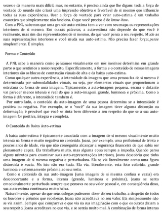 vezes	e	da	maneira	mais	difı́cil,	mas,	no	entanto,	é	preciso	ainda	que	lhe	digam:	toda	a	força	de
vontade	do	mundo	não	criará	uma	impressão	objetiva	e	favorável	de	si	mesmo	que	in luencie
todas	 as	 suas	 experiências.	 Usar	 a	 força	 de	 vontade	 para	 criar	 auto-estima	 é	 um	 trabalho
exaustivo	que	simplesmente	não	funciona.	O	que	você	precisa	é	de	know-how.
		Com	a	PNL,	sabemos	que	uma	grande	auto-estima	tem	a	ver	com	seu	mapa	ou	representações
interiores	 de	 si	 mesmo.	 Em	 outras	 palavras,	 a	 auto-estima	 não	 depende	 do	 que	 você	 é
realmente,	mas	sim	das	representações	de	si	mesmo,	do	que	você	pensa	a	seu	respeito.	Mude	as
suas	 representações	 interiores	 e	 você	 muda	 sua	 auto-estima.	 Não	 precisa	 fazer	 força;	pense
simplesmente.	É	simples.
	
		Forma	e	Conteúdo
	
	 	 A	 PNL	 sabe	 a	 maneira	 como	 pensamos	 visualmente	 em	 nós	 mesmos	 determina	 em	 grande
parte	o	que	sentimos	a	nosso	respeito.	Especificamente,	a	forma	e	o	conteúdo	de	nossas	imagens
interiores	são	os	blocos	de	construção	visuais	de	alta	e	da	baixa	auto-estima.
		Como	qualquer	outra	experiência,	a	intensidade	da	imagem	que	uma	pessoa	faz	de	si	mesma	é
determinada	 por	 submodalidades	 visuais,	 ou	 seja,	 por	 elementos	 visuais	 que	 proporcionam	 a
estrutura	ou	forma	de	uma	imagem.	Tipicamente,	a	auto-imagem	pequena,	escura	e	distante
vai	parecer	menos	intensa	e	real	do	que	a	auto-imagem	grande,	luminosa	e	próxima.	Como	a
forma	é	diferente,	a	intensidade	também	é.
	 	 Por	 outro	 lado,	 o	 conteúdo	 da	 auto-imagem	 de	 uma	 pessoa	 determina	 se	 a	 intensidade	 é
positiva	 ou	 negativa.	 Por	 exemplo,	 se	 o	 “você”	 da	 sua	 imagem	 tiver	 alguma	 distorção	 ou
deformação,	é	provável	que	você	se	sinta	bem	diferente	a	seu	respeito	do	que	se	a	sua	auto-
imagem	for	positiva,	íntegra	e	completa.
	
			O	Conteúdo	da	Baixa	Auto-estima
	
		A	baixa	auto-estima	é	tipicamente	associada	com	a	imagem	de	si	mesmo	visualmente	muito
intensa	na	forma	e	muito	negativa	no	conteúdo.	Joana,	por	exemplo,	uma	pro issional	de	trinta	e
poucos	anos	de	idade,	viu	que	não	conseguiria	alcançar	a	segurança	 inanceira	de	que	sabia	ser
plenamente	capaz.	Ela	trabalhava	muito,	mas	alguma	coisa	sempre	a	impedia.	Quando	parou
alguns	 minutos	 para	 examinar	 suas	 auto-representações	 interiores,	 Joana	 descobriu	 que	 tinha
uma	imagem	de	si	mesma	negativa	e	perturbadora.	Ela	se	via	literalmente	como	uma	 igura
distorcida	 e	 vazia.	 Ms	 isto	 não	 era	 tudo.	 Ela	 via,	 literalmente,	 esta	 foto	 colorida,	 grande
luminosa	e	extremamente	próxima	ao	seu	rosto.
	 	 Como	 o	 conteúdo	 da	 sua	 auto-imagem	 (uma	 imagem	 de	 si	 mesma	 confusa	 e	 vazia)	 era
desconcertante	 e	 a	 forma,	 intensa	 (grande,	 luminosa	 e	 próxima),	 Joana	 se	 senta
emocionalmente	perturbada	sempre	que	pensava	no	seu	valor	pessoal	e,	em	conseqüência	disso,
sua	auto-estima	continuava	muito	baixa.
		Naturalmente,	apesar	do	que	seus	colegas	pudessem	dizer	do	seu	trabalho,	a	despeito	de	todos
os	louvores	e	prêmios	que	recebesse,	Joana	não	acreditava	no	seu	valor.	Ela	simplesmente	não
se	via	assim.	Sempre	que	comparava	o	que	via	na	sua	imaginação	com	o	que	os	outros	diziam	a
seu	respeito,	Joana	acreditava	no	que	via,	e	se	sentia	muito	mal.	A	combinação	de	forma	intensa
 