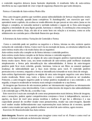 e	 conteúdo	 negativo	 deixava	 Joana	 bastante	 deprimida.	 A	 resultante	 falta	 de	 auto-estima
interferia	na	sua	capacidade	de	criar	o	tipo	de	segurança	financeira	que	tanto	desejava.
	
		Forma	e	Conteúdo	de	Auto-estima	Muito	Alta
	
		Uma	auto-imagem	positiva	que	também	possui	submodalidades	de	formas	visualmente	muito
intensas.	 Por	 exemplo,	 quando	 Joana	 completou	 “A	 Autobiogra ia”,	 um	 exercı́cio	 que	 você
aprenderá	neste	capı́tulo,	ela	acabou	se	vendo	diferente	do	que	jamais	se	vira	antes.	Joana	se	viu
ı́ntegra	e	completa,	m	tamanho	normal	e	sorrindo	radiante	e	segura	de	si.	Esta	auto-imagem
adquiriu	a	intensidade	de	uma	 igura	grande,	luminosa	e	colorida.	A	combinação	criou	sensações
de	grande	auto-estima.	Hoje,	ela	não	só	se	sente	bem	em	relação	a	si	mesma,	como	se	acha
solidamente	no	caminho	para	a	liberdade	financeira	que	deseja.
	
		A	Estrutura	da	Auto-estima:	Variações	de	Conteúdo	e	Forma
	
	 	 Como	 o	 conteúdo	 pode	 ser	 positivo	 ou	 negativo	 e	 a	 forma,	 intensa	 ou	 não,	 existem	 quatro
variações	de	conteúdo	e	forma.	Como	você	viu	no	exemplo	de	Joana,	as	estruturas	subjetivas	da
auto-estima	muito	alta	e	da	muito	baixa	são	as	seguintes:
Auto-estima	muito	alta	compõe-se	de	forma	intensa	e	conteúdo	positivo.
Auto-estima	muito	baixa	compõe-se	de	forma	intensa	e	conteúdo	negativo.
Auto-estima	ligeiramente	alta	se	origina	de	uma	auto-imagem	positiva	representada	por	uma
forma	 muito	 suave.	 Neste	 caso,	 seu	 senso	 moderado	 de	 suto-estima	 pode	 melhorar	 mudando
simplesmente	 a	 forma	 pela	 intensi icação	 das	 submodalidades.	 A	 forma	 da	 auto-imagem
positiva	 pode	 icar	 mais	 colorida,	 grande,	 luminosa,	 torna-se	 um	 ilme	 ou	 assumir	 qualquer
mudança	 de	 submodalidade	 que	 a	 faça	 mais	 intensa	 para	 você.	 O	 conteúdo	 positivo
permaneceria	o	mesmo,	enquanto	a	forma	se	intensificaria	tornando-se	mais	cheia	de	energia.
Auto-estima	ligeiramente	negativa	se	origina	de	uma	auto-imagem	negativa	com	uma	forma
muito	 moderada.	 Neste	 caso,	 tanto	 a	 forma	 como	 o	 conteúdo	 precisam-se	 ser	 mudados.
Primeiro,	a	auto-imagem	negativa	pode	se	tornar	positiva	mudando-se	o	seu	conteúdo	e,	em
seguida,	o	impacto	moderado	se	tornaria	mais	enérgico	mudando-se	a	sua	forma.
		As	imagens	que	fazemos	de	nós	mesmos	podem	ser	intensamente	negativas	ou	intensamente
positivas,	ou	alguma	coisa	intermediária.	Com	o	conhecimento	do	impacto	das	submodalidades
e	do	conteúdo	que	a	PNL	lhe	dá,	a	escolha	é	sua.
		Este	exercı́cio	é	mais	um	exemplo	de	como	seus	pensamentos	mais	ı́ntimos,	feitos	de	imagens,
sons	 e	 sensações,	 podem	 apoiar	 comportmentos	 corajosos	 e	 levar	 à	 independência,	 sucesso	 e
opções,	 ou	 fazer	 de	 você	 uma	 pessoa	 medrosa	 e	 ine icaz.	 O	 que	 faz	 a	 diferença	 é	 a	 sua
capacidade	 pessoal	 de	 escolher	 mudar	 esses	 pensamentos,	 mudar	 sua	 auto-imagem.	 Quando
você	 souber	 mudar	 deliberadamente	 suas	 representações	 mais	 ı́ntimas	 de	 si	 mesmo,	 quando
souber	como	mudar	por	opção,	poderá	melhorar	seu	nível	de	auto-estima,	agora	mesmo.
		Exercício	34:	Desenvolvendo	Sua	Auto-estima
	
Auto-imagem.	Reserve	um	momento	para	imaginar	como	você	se	vê.	Pense	e	como	você	se
parece.	A	formaé	moderada	ou	fortemente	intensa?
 