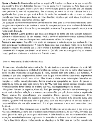 Ajuste	o	Conteúdo.	O	conteúdo	é	psitivo	ou	negativo?	Primeiro,	certi ique-se	de	que	o	conteúdo
seja	 positivo.	 Procure	 distorções	 fı́sicas	 e	 veja-se	 como	 você	 realmente	 é.	 Note	 tudo	 que	 for
negativo	 nesta	 imagem,	 mude-a	 para	 uma	 representação	 positiva	 pensando	 em	 um	 aspecto
mais	 positivo	 do	 que	 vê	 representado.	 Por	 exemplo,	 se	 você	 se	 vir	 em	 câmera	 lenta	 e	 o
signi icado	 disso	 possa	 ser	 que	 você	 é	 lento	 de	 raciocı́nio	 ou	 tende	 a	 não	 terminar	 as	 coisas,
perceba	 que	 levar	 tempo	 para	 fazer	 as	 coisas	 também	 signi ica	 que	 você	 não	 é	 impetuoso	 e
pensa	bem	em	todos	os	detalhes	antes	de	agir.
Use	qualquer	outro	método	que	tiver	aprendido	neste	livro	para	fazer	do	conteúdo	da	sua	auto-
imagem	uma	representação	positiva	e	exata	de	seus	pontos	fortes,	suas	melhores	habilidades,
atitudes	e	capacidades.	Veja-se	ı́ntegro	e	completo,	como	você	se	parece	quando	alcança	uma
meta	muito	desejada.
Ajuste	a	Forma.	 Agora,	 permita	 que	 esta	 auto-imagem	 se	 torne	 um	 ilme	 grande,	 luminoso,
próximo	 e	 tridimensional	 de	 sim	 mesmo.	 Você	 já	 deve	 ter	 descoberto	 outras	 submodalidades
que	pode	usar	para	ver	esta	imagm	ainda	mais	atraente	e	cheia	de	energia.
Compare	 sensações.	 Que	 diferença	 sente	 ao	 comparar	 a	 auto-imagem	 que	 acabou	 de	 criar
com	a	que	pensava	originalmente?	A	maioria	das	pessoas	que	se	dedicam	realmente	a	fazer	este
exercı́cio	 simples	 descobrem	 que	 a	 auto-estima	 é	 bastante	 afetada	 pelas	 diversas	 formas	 e
conteúdos	 das	 imagens	 que	 fazem	 de	 si	 mesmas.	 Quando	 suas	 auto-imagens	 são,	 ao	 mesmo
tempo,	positivas	e	intensas,	a	auto-estima	é	muito	maior.
	
	
		Como	a	Auto-estima	Pode	Mudar	Sua	Vida
	
		Pessoas	com	alto	nı́vel	de	autovalorização	não	são	fundamentalmente	diferentes	de	você.	Não
é	que	elas	nunca	tenham	se	sentido	deprimidas	ou	confusas.	Uma	vez	ou	outra,	elas	vivenciam
estes	 estados	 emocionais	 desagradáveis.	 E	 claro,	 pessoas	 com	 auto-estima	 são	 humanas.	 A
diferença	é	que	elas,	simplesmente,	sabem	tirar	do	que	sentem	informações	muito	importantes
sobre	 como	 estão	 vivendo	 suas	 vidas.	 Elas	 levam	 a	 sério	 estas	 informações	 baseadas	 em
emoções	 e	 então,	 conscientemente,	 fazem	 mudanças	 apropriadas	 na	 forma	 de	 pensar	 e,
portanto,	na	forma	de	agir.	Com	o	know-how	da	PNL,	você	pode	pensar	nas	suas	emoções	como
feedbacks	que	lhe	darão	chance	de	mudar	a	sua	vida,	suas	representações	ou	ambos.
		Um	jovem	homem	de	negócios,	chamado	Fred,	por	exemplo,	descobriu	que	não	conseguia	se
sentir	confortável	em	relação	a	si	mesmo,	mas	não	sabia	por	quê.	Andava	triste	e	deprimido.
Alguns	 amigos	 lhe	 aconselharam	 um	 psiquiatra.	 Outras	 pessoas	 recomendaram	 férias
prolongadas.	Outras,	ainda,	lhe	sugeriram	imersão	total	no	trabalho.	Esta	situação	durou	uma
semana.	 Quando	 Fred	 percebeu	 que	 o	 que	 sentia	 não	 iria	 passar	 por	 si	 só,	 decidiu	 assumir	 a
responsabilidade	 da	 sua	 vida	 emocional.	 Foi	 aı́	 que	 começou	 a	 usar	 suas	 sensações	 como
feedback.
		Especi icamente,	Fred	comparou	suas	sensações	de	tristeza	e	depressão	com	o	que	sentia	em
relação	ao	trabalho,	ao	lar	e	aos	seus	relacionamentos	mais	ı́ntimos.	Ao	fazer	isto,	percebeu	que
sentia	prazer	na	vida	que	criara	para	si	mesmo.	A	vida	doméstica	era	rica	e	satisfatória.	Suas
sensações	inconfortáveis	não	se	originavam	do	seu	estilo	de	vida	nem	dos	relacionamentos.
	 	 Como	 Fred	 tinha	 algum	 conhecimento	 da	 abordagem	 da	 PNL	 para	 as	 reações	 emocionais,
 