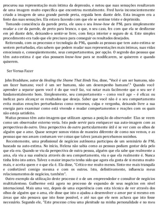 procurou	sua	representação	mais	ı́ntima	da	depressão,	e	notou	que	suas	sensações	resultavam
de	uma	imagem	muito	especı́ ica	que	encontrou	mentalmente.	Fred	havia	inconscientemente
criado	 a	 imagem	 de	 uma	 grande	 parede	 preta,	 erguida	 bem	 diante	 dele.	 Esta	 imagem	 era	 a
fonte	das	suas	sensações.	Ela	estava	fazendo	com	que	ele	se	sentisse	triste	e	deprimido.
		Tomando	consciência	da	parede	preta,	ele	usou	o	seu	 know-how	 de	 PNL	 para	 simplesmente
mudar	a	cor	da	parede,	de	preto	para	branco,	o	que,	n	seu	caso,	fez	com	que	ela	se	des izesse
em	 pó	 diante	 dele,	 deixando-o	 sentir-se	 livre,	 com	 força	 interior	 e	 seguro	 de	 si.	 Este	 simples
procedimento	era	tudo	que	ele	precisava	para	conseguir	os	resultados	desejados.
		Reiterando,	com	os	processos	e	tecnologia	da	PNL,	quando	as	pessoas	que	tem	auto-estima	se
sentem	perturbadas,	elas	sabem	que	podem	mudar	suas	representações	mais	ı́ntimas,	suas	vidas
emocionais	e,	conseqüentemente,	seus	comportamentos,	por	opção.	O	segredo	das	pessoas	que
têm	 auto-estima	 é	 que	 elas	 possuem	know-how	 para	 se	 modi icarem,	 se	 quiserem	 e	 quando
quiserem.
	
				Ser	Versus	Fazer
	
		John	Bradshaw,	autor	de	Healing	the	Shame	That	Binds	You,	disse,	“Você	é	um	ser	humano,	não
um	 fazer	 humano;	 você	 é	 um	 ser	 humano,	 não	 um	 desempenho	 humano”.¹	 Quando	 você
aprender	 a	 separar	 quem	 você	 é	 do	 que	 você	 faz,	 vai	 notar	 mais	 facilmente	 que	 o	 seu	 ser	 é
fundamentalmente	 bom.	 Simplesmente,	 seu	 comportamento	 –	 como	 você	 age	 –	 é	 e icaz	 ou
ine icaz	 para	 alcançar	 os	 resultados	 que	 deseja.	 Saber	 que	 você	 não	 é	 o	 seu	 comportamento
evita	 muitas	 emoções	 perturbadoras	 como	 remorsos,	 culpa	 e	 vergonha,	 deixando	 livre	 a	 sua
energia	 para	 examinar	 como	 está	 vivendo	 e	 mudar	 comportamentos	 e	 reações	 com	 os	 quais
não	esteja	satisfeito.
		Muitas	pessoas	têm	auto-imagens	que	utilizam	apenas	a	posição	do	observador.	Elas	se	veem
como	um	observador	externo	veria.	Isto	pode	servir	para	enriquecer	sua	auto-imagem	com	as
perspectivas	do	outro.	Uma	perspectiva	do	outro	particularmente	útil	é	se	ver	com	os	olhos	de
alguém	que	o	ame.	Quase	sempre	somos	vistos	de	maneira	diferente	de	como	nos	vemos,	e	as
pessoas	que	nos	amam	costumam	ver	coisas	que	talvez	jamais	percebamos	sozinhos.
	 	 Recentemente,	 uma	 pro issional	 de	 negócios	 autônoma	 participou	 de	 um	 seminário	 de	 PNL
baseado	na	auto-estima.	No	inı́cio,	Helena	não	sabia	como	as	pessoas	podiam	gostar	dela	pelo
que	ela	era.	Quando	se	viu	da	perspectiva	de	outra	pessoa,	alguém	que	ela	sabe	que	realmente	a
ama,	ela	viu	a	sua	essência	através	do	seu	comportamento,	viu	o	que	ela	realmente	é.	Nunca
tinha	feito	isto	antes.	Talvez	o	maior	impacto	tenha	sido	que	agora	ela	gosta	de	si	mesma	muito
mais,	e	aceita	quem	e	o	que	ela	é.	Ela	disse,	“Critico-me	muito	menos.	Sinto-me	mais	tranquila
e	 confortável	 comigo	 mesma	 e	 com	 os	 outros.	 Isto,	 de initivamente,	 in luencia	 meus
relacionamentos	de	negócios,	também”.
		Outro	exemplo	da	utilização	deste	processo	é	o	de	um	empreendedor	e	consultor	de	negócios
multitalentoso.	 Guilherme	 está	 agora	 no	 processo	 de	 expansão	 de	 seus	 negócios	 em	 nı́vel
internacional.	Mais	uma	vez,	depois	de	uma	experiência	com	esta	técnica	de	ver	através	dos
olhos	de	alguém	que	o	ama,	ele	disse	que	isto	o	ajudou	a	desenvolver	o	amor	por	si	mesmo	em
áreas	 que	 não	 pensava	 que	 isto	 fosse	 possı́vel,	 e	 até	 nas	 que	 ele	 nem	 achava	 que	 isto	 fosse
necessário.	Segundo	ele,	“Este	processo	criou	uma	plenitude	na	minha	personalidade	e	no	meu
 