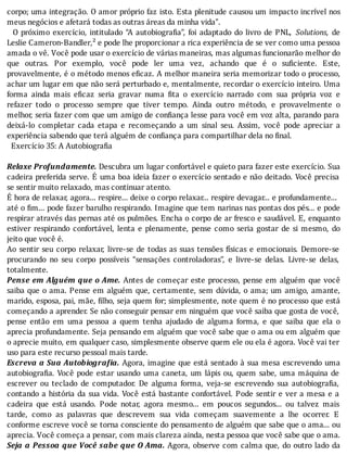 corpo;	uma	integração.	O	amor	próprio	faz	isto.	Esta	plenitude	causou	um	impacto	incrı́vel	nos
meus	negócios	e	afetará	todas	as	outras	áreas	da	minha	vida”.
		O	próximo	exercı́cio,	intitulado	“A	autobiogra ia”,	foi	adaptado	do	livro	de	PNL,	 Solutions,	 de
Leslie	Cameron-Bandler,²	e	pode	lhe	proporcionar	a	rica	experiência	de	se	ver	como	uma	pessoa
amada	o	vê.	Você	pode	usar	o	exercício	de	várias	maneiras,	mas	algumas	funcionarão	melhor	do
que	 outras.	 Por	 exemplo,	 você	 pode	 ler	 uma	 vez,	 achando	 que	 é	 o	 su iciente.	 Este,
provavelmente,	é	o	método	menos	e icaz.	A	melhor	maneira	seria	memorizar	todo	o	processo,
achar	um	lugar	em	que	não	será	perturbado	e,	mentalmente,	recordar	o	exercı́cio	inteiro.	Uma
forma	 ainda	 mais	 e icaz	 seria	 gravar	 numa	 ita	 o	 exercı́cio	 narrado	 com	 sua	 própria	 voz	 e
refazer	 todo	 o	 processo	 sempre	 que	 tiver	 tempo.	 Ainda	 outro	 método,	 e	 provavelmente	 o
melhor,	seria	fazer	com	que	um	amigo	de	con iança	lesse	para	você	em	voz	alta,	parando	para
deixá-lo	 completar	 cada	 etapa	 e	 recomeçando	 a	 um	 sinal	 seu.	 Assim,	 você	 pode	 apreciar	 a
experiência	sabendo	que	terá	alguém	de	confiança	para	compartilhar	dela	no	final.
		Exercício	35:	A	Autobiografia
	
Relaxe	Profundamente.	Descubra	um	lugar	confortável	e	quieto	para	fazer	este	exercı́cio.	Sua
cadeira	preferida	serve.	E	uma	boa	ideia	fazer	o	exercı́cio	sentado	e	não	deitado.	Você	precisa
se	sentir	muito	relaxado,	mas	continuar	atento.
E	hora	de	relaxar,	agora...	respire...	deixe	o	corpo	relaxar...	respire	devagar...	e	profundamente...
até	o	 im...	pode	fazer	barulho	respirando.	Imagine	que	tem	narinas	nas	pontas	dos	pés...	e	pode
respirar	através	das	pernas	até	os	pulmões.	Encha	o	corpo	de	ar	fresco	e	saudável.	E,	enquanto
estiver	 respirando	 confortável,	 lenta	 e	 plenamente,	 pense	 como	 seria	 gostar	 de	 si	 mesmo,	 do
jeito	que	você	é.
Ao	sentir	seu	corpo	relaxar,	livre-se	de	todas	as	suas	tensões	fı́sicas	e	emocionais.	Demore-se
procurando	 no	 seu	 corpo	 possı́veis	 “sensações	 controladoras”,	 e	 livre-se	 delas.	 Livre-se	 delas,
totalmente.
Pense	em	Alguém	que	o	Ame.	Antes	de	começar	este	processo,	pense	em	alguém	que	você
saiba	que	o	ama.	Pense	em	alguém	que,	certamente,	sem	dúvida,	o	ama;	um	amigo,	amante,
marido,	esposa,	pai,	mãe,	 ilho,	seja	quem	for;	simplesmente,	note	quem	é	no	processo	que	está
começando	a	aprender.	Se	não	conseguir	pensar	em	ninguém	que	você	saiba	que	gosta	de	você,
pense	 então	 em	 uma	 pessoa	 a	 quem	 tenha	 ajudado	 de	 alguma	 forma,	 e	 que	 saiba	 que	 ela	 o
aprecia	profundamente.	Seja	pensando	em	alguém	que	você	sabe	que	o	ama	ou	em	alguém	que
o	aprecie	muito,	em	qualquer	caso,	simplesmente	observe	quem	ele	ou	ela	é	agora.	Você	vai	ter
uso	para	este	recurso	pessoal	mais	tarde.
Escreva	a	Sua	Autobiogra ia.	Agora,	imagine	que	está	sentado	à	sua	mesa	escrevendo	uma
autobiogra ia.	Você	pode	estar	usando	uma	caneta,	um	lápis	ou,	quem	sabe,	uma	máquina	de
escrever	 ou	 teclado	 de	 computador.	 De	 alguma	 forma,	 veja-se	 escrevendo	 sua	 autobiogra ia,
contando	a	história	da	sua	vida.	Você	está	bastante	confortável.	Pode	sentir	e	ver	a	mesa	e	a
cadeira	 que	 está	 usando.	 Pode	 notar,	 agora	 mesmo...	 em	 poucos	 segundos...	 ou	 talvez	 mais
tarde,	 como	 as	 palavras	 que	 descrevem	 sua	 vida	 começam	 suavemente	 a	 lhe	 ocorrer.	 E
conforme	escreve	você	se	torna	consciente	do	pensamento	de	alguém	que	sabe	que	o	ama...	ou
aprecia.	Você	começa	a	pensar,	com	mais	clareza	ainda,	nesta	pessoa	que	você	sabe	que	o	ama.
Seja	a	Pessoa	que	Você	sabe	que	O	Ama.	Agora,	observe	com	calma	que,	do	outro	lado	da
 