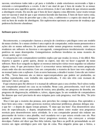 sucesso,	 estarı́amos	 todos	 indo	 a	 pé	 para	 o	 trabalho	 e	 ainda	 estarı́amos	 escrevendo	 a	 lápis	 e
enviando	a	correspondência	a	cavalo.	A	dor	é	um	sinal	de	que	é	hora	de	mudar.	Se	as	nossas
mãos	tocam	uma	superfı́cie	quente,	nós	as	retiramos.	A	dor	é	um	indı́cio	de	que	estamos	usando
a	abordagem	errada.	Ela	nos	diz	que	é	hora	de	fazer	alguma	coisa	diferente.	Lutar	muito	tempo
sem	ter	sucesso	é	sinal	de	que	o	que	estamos	fazendo	não	funciona.	E	hora	de	fazer	outra	coisa,
qualquer	coisa.	E	hora	de	perceber	que	a	dor,	a	luta,	o	sofrimento	e	a	espera	são	sinais	de	que
está	na	hora	de	mudar	de	abordagem.	São	suplementos	opcionais	ao	processo	de	mudança	que
podemos	facilmente	abandonar.
	
	
Software	para	o	Cérebro
	
	
		Recentemente,	o	computador	chamou	a	atenção	de	cientistas	e	psicólogos	como	um	modelo
do	nosso	cérebro.	Se	o	nosso	cérebro	é	uma	espécie	de	computador,	então	nossos	pensamentos	e
ações	 são	 os	 nossos	 softwares.	 Se	 pudermos	 mudar	 nossos	 programas	 mentais,	 assim	 como
mudamos	 um	 software	 ou	 fazemos	 o	 seu	upgrade,	 conseguirı́amos	 imediatamente	 mudanças
positivas	 no	 nosso	 desempenho.	 Conseguirı́amos	 melhorias	 imediatas	 na	 nossa	 maneira	 de
pensar,	sentir,	agir	e	viver.
		A	comparação	com	computadores	também	explica	por	que	mudar,	às	vezes,	é	tão	difı́cil.	Não
importa	 o	 quanto	 a	 gente	 queira,	 deseje	 ou	 espere,	 isso	 não	 vai	 fazer	 o	upgrade	 do	 nosso
software.	Nem	 icar	zangado	ou	digitar	as	mesmas	instruções	várias	vezes	seguidas	vai	adiantar
alguma	 coisa.	 O	 que	 precisamos	 fazer	 é	 acrescentar	 novas	 instruções	 aos	 nossos	 programas
atuais	onde	elas	são	necessárias.	Com	um	computador,	a	maneira	de	fazer	isso	vem	explicada
no	manual	junto	com	o	software.	Com	os	seres	humanos,	o	desafio	é	maior.	Como	diz	um	trainer
de	 PNL.,	 “Seres	 humanos	 são	 os	 únicos	 supercomputadores	 que	 podem	 ser	 produzidos,	 ou
melhor,	 reproduzidos,	 com	 trabalho	 não	 especializado...	 E	 eles	 não	 vêm	 com	 manuais	 de
instrução”.	Isto	é,	até	agora.
		O	que	estamos	para	lhe	oferecer	é	o	manual	de	software	para	o	seu	cérebro.	Você	talvez	tenha
um	 computador	 pessoal	 em	 casa	 ou	 no	 trabalho.	 Nesse	 caso,	 provavelmente,	 você	 terá	 nele
vários	softwares,	como	um	processador	de	textos,	uma	planilha,	um	programa	de	desenho,	um
programa	de	diagramação,	utilidades	e,	talvez,	alguns	jogos.	Se	um	vendedor	de	computadores
lhe	dissesse	que	você	precisaria	de	uma	máquina	para	cada	programa,	você	lhe	diria,	“De	jeito
nenhum”.
		Mas	é	isso	que	a	maioria	das	pessoas,	sem	perceber,	faz	consigo	mesmas.	Elas	aprendem	a
fazer	bem	uma	coisa	–	vender,	gerenciar,	motivar,	solucionar	problemas,	planejar,	delegar,	seja
o	que	for	–	e	depois	de	algum	tempo	pensam.	“E	nisso	que	sou	bom”.	Elas	desenvolvem	uma
área	 de	 especialização,	 e	 depois,	 simplesmente,	 não	 sabem	 como	 mudar	 seus	 programas
mentais	 para	 desenvolverem	 outra	 atividade.	 Se	 o	 seu	 computador	 pessoal	 não	 rodasse	 um
processador	 de	 textos	 e	 uma	 planilha,	 você	 mandaria	 ver	 o	 que	 estava	 errado	 com	 ele.	 Mas
quando	 as	 pessoas	 não	 conseguem	 trocar	 programas	 mentais,	 elas	 começam	 a	 arranjar
desculpas.	Podem	até	dizer	que	lhes	falta	talento,	tipo	fı́sico	ou	per il	de	personalidade	ou	até
mesmo	 um	 signo	 astrológico	 para	 este	 tipo	 de	 coisa.	 Mas	 ninguém	 pensa	 que	 a	 forma,	 a
 