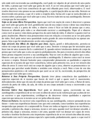 sala	onde	está	escrevendo	sua	autobiogra ia,	você	pode	ver	alguém	de	pé	através	de	uma	porta
de	vidro,	a	pessoa	que	você	sabe	que	gosta	de	você.	E	ao	ver	esta	pessoa	que	você	sabe	que	o
ama	 ou	 aprecia,	 você	 tem	 consciência	 de	 que	 está	 olhando	 para	 você,	 observando-o.	 E	 você
resolve	descrever	esta	pessoa	na	sua	autobiogra ia,	e	a	participação	dela	na	sua	vida.	Demore-se
descrevendo	esta	pessoa,	o	que	vê	e	sente	a	respeito	dela.	Inclua	até	o	que	se	ouviu	dizendo	a	si
mesmo	sobre	a	pessoa	que	você	sabe	que	o	ama.	Escreva	tudo	isto	na	sua	autobiografia.	Demore
o	tempo	que	for	necessário.
Veja-se	de	uma	Obra	Perspectiva.	Agora	que	você	em	noção	de	como	é	descrever	a	pessoa
que	você	sabe	que	gosta	de	você,	gentilmente	saia	do	seu	corpo	à	mesa	e	deixe	sua	consciência
atravessar	 a	 sala	 e	 a	 porta	 de	 vidro,	 e	 observe	 como	 é	 icar	 ao	 lado	 da	 pessoa	 que	 o	 ama.
Demore-se	 olhando	 pelo	 vidro	 e	 se	 observando	 escrever	 a	 autobiogra ia.	 Fique	 ali	 e	 observe
como	você	se	parece	visto	desta	perspectiva	do	outro	lado	do	vidro.	E	observe	o	quanto	você	se
gosta	atualmente.	Observe	seus	pensamentos	reais	em	relação	a	si	mesmo	ao	se	ver	pela	porta
de	vidro.	Você	pode	notar	uma	quantidade	muito	grande	de	auto-revalorização	ou	apenas	um
pouco.	Seja	o	que	for	simplesmente	aceite	esta	experiência.
Seja	 através	 dos	 Olhos	 de	 Alguém	 que	 Ama.	 Agora,	 gentil	 e	 delicadamente,	 permita-se
entrar	no	corpo	da	pessoa	que	você	sabe	que	o	ama.	Demore	o	tempo	que	for	necessário	para
fazer	isso	de	uma	maneira	fácil	e	confortável.	E,	quando	estiver	totalmente	dentro	do	corpo	da
pessoa	que	você	sabe	que	o	ama	ou	aprecia	profundamente,	lhe	para	si	mesmo	através	dos	olhos
desta	pessoa	enquanto	escreve	a	sua	autobiogra ia.	Veja-se	com	os	olhos	de	alguém	que	o	ama.
Observe	com	que	você	se	parece	ali	escrevendo	a	autobiogra ia.	E	observe	como	você	se	move
se	 move	 e	 respira.	 Demore	 bastante	 para	 compreender	 plenamente	 as	 qualidades	 e	 aspectos
especiais	de	si	mesmo	de	que	tiver	consciência,	talvez	pela	primeira	vez,	ao	se	ver	através	dos
olhos	do	amor.	E	como	você	está	no	corpo	de	alguém	que	o	ama,	observe	os	pensamentos	e	as
sensações	 que	 perceber	 sendo	 falados	 e	 sentidos	 com	 relação	 a	 você.	 Note	 o	 tom	 de	 voz	 dos
pensamentos	positivos	e	de	valorização	que	ouvir	ao	se	ver	lá,	escrevendo,	da	perspectiva	de
alguém	que	você	sabe	que	o	ama.
Retorne	 à	 Sua	 Própria	 Perspectiva.	 Quando	 tiver	 plena	 consciência	 das	 qualidades	 e
aspectos	 especiais	 de	 si	 mesmo	 que	 fazem	 de	 você	 o	 quê	 e	 quem	 você	 é,	 suavemente,
delicadamente,	deixe	que	ela	saia	do	corpo	da	pessoa	que	você	sabe	que	o	ama,	e	flutue	de	novo,
através	 da	 porta	 de	 vidro,	 da	 sala,	 de	 volta	 ao	 seu	 corpo	 sentado	 à	 mesa	 e	 escrevendo	 a	 sua
autobiografia.
Escreva	 Sobre	 Sua	 Experiência.	 Você	 pode	 se	 demorar,	 agora,	 escrevendo	 na	 sua
autobiografia	a	experiência	de	se	ver	com	os	olhos	do	amor	ou	da	valorização	que	acabou	de	ter.
ao	 escrever	 o	 que	 experimentou,	 certi ique-se	 de	 descrever	 várias	 qualidades	 e	 aspectos
especiais	que	notou	em	si	mesmo	ao	se	ver	pelos	olhos	do	amor.
Pense	no	Futuro.	Ao	escrever	esta	experiência	na	sua	autobiogra ia,	comece	pensando	no	seu
futuro	–	tanto	nas	experiências	futuras	com	que	está	contando,	como	também	nas	experiências
inesperadas	que	possam	vir	a	surpreendê-lo.	Pense	em	todos	os	lugares	e	épocas	no	seu	futuro...
amanhã,	o	próximo	dia,	daqui	a	semanas,	meses	e	até	anos,	quando	você	vai	desejar	amanhã,	o
próximo	dia,	daqui	a	semanas,	meses	e	até	anos,	quando	você	vai	desejar	ser	capaz	de	rever,
recordar	e	lembrar	facilmente	esta	importante	experiência	de	se	ver	através	dos	olhos	do	amor,
observando	com	você	é	uma	pessoa	especial	e	apreciando,	profundamente,	quem	e	o	que	você	é
 