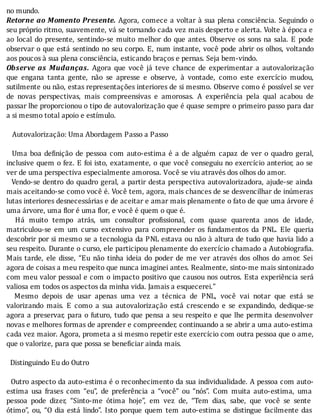 no	mundo.
Retorne	ao	Momento	Presente.	Agora,	comece	a	voltar	à	sua	plena	consciência.	Seguindo	o
seu	próprio	ritmo,	suavemente,	vá	se	tornando	cada	vez	mais	desperto	e	alerta.	Volte	à	época	e
ao	local	do	presente,	sentindo-se	muito	melhor	do	que	antes.	Observe	os	sons	na	sala.	E	pode
observar	o	que	está	sentindo	no	seu	corpo.	E,	num	instante,	você	pode	abrir	os	olhos,	voltando
aos	poucos	à	sua	plena	consciência,	esticando	braços	e	pernas.	Seja	bem-vindo.
Observe	 as	 Mudanças.	 Agora	 que	 você	 já	 teve	 chance	 de	 experimentar	 a	 autovalorização
que	 engana	 tanta	 gente,	 não	 se	 apresse	 e	 observe,	 à	 vontade,	 como	 este	 exercı́cio	 mudou,
sutilmente	ou	não,	estas	representações	interiores	de	si	mesmo.	Observe	como	é	possı́vel	se	ver
de	 novas	 perspectivas,	 mais	 compreensivas	 e	 amorosas.	 A	 experiência	 pela	 qual	 acabou	 de
passar	lhe	proporcionou	o	tipo	de	autovalorização	que	é	quase	sempre	o	primeiro	passo	para	dar
a	si	mesmo	total	apoio	e	estímulo.
	
			Autovalorização:	Uma	Abordagem	Passo	a	Passo
	
		Uma	boa	de inição	de	pessoa	com	auto-estima	é	a	de	alguém	capaz	de	ver	o	quadro	geral,
inclusive	quem	o	fez.	E	foi	isto,	exatamente,	o	que	você	conseguiu	no	exercı́cio	anterior,	ao	se
ver	de	uma	perspectiva	especialmente	amorosa.	Você	se	viu	através	dos	olhos	do	amor.
		Vendo-se	dentro	do	quadro	geral,	a	partir	desta	perspectiva	autovalorizadora,	ajude-se	ainda
mais	aceitando-se	como	você	é.	Você	tem,	agora,	mais	chances	de	se	desvencilhar	de	inúmeras
lutas	interiores	desnecessárias	e	de	aceitar	e	amar	mais	plenamente	o	fato	de	que	uma	árvore	é
uma	árvore,	uma	flor	é	uma	flor,	e	você	é	quem	o	que	é.
	 	 Há	 muito	 tempo	 atrás,	 um	 consultor	 pro issional,	 com	 quase	 quarenta	 anos	 de	 idade,
matriculou-se	 em	 um	 curso	 extensivo	 para	 compreender	 os	 fundamentos	 da	 PNL.	 Ele	 queria
descobrir	por	si	mesmo	se	a	tecnologia	da	PNL	estava	ou	não	à	altura	de	tudo	que	havia	lido	a
seu	respeito.	Durante	o	curso,	ele	participou	plenamente	do	exercı́cio	chamado	a	Autobiogra ia.
Mais	 tarde,	 ele	 disse,	 “Eu	 não	 tinha	 ideia	 do	 poder	 de	 me	 ver	 através	 dos	 olhos	 do	 amor.	 Sei
agora	de	coisas	a	meu	respeito	que	nunca	imaginei	antes.	Realmente,	sinto-me	mais	sintonizado
com	meu	valor	pessoal	e	com	o	impacto	positivo	que	causou	nos	outros.	Esta	experiência	será
valiosa	em	todos	os	aspectos	da	minha	vida.	Jamais	a	esquecerei.”
	 	 Mesmo	 depois	 de	 usar	 apenas	 uma	 vez	 a	 técnica	 de	 PNL,	 você	 vai	 notar	 que	 está	 se
valorizando	 mais.	 E	 como	 a	 sua	 autovalorização	 está	 crescendo	 e	 se	 expandindo,	 dedique-se
agora	a	preservar,	para	o	futuro,	tudo	que	pensa	a	seu	respeito	e	que	lhe	permita	desenvolver
novas	e	melhores	formas	de	aprender	e	compreender,	continuando	a	se	abrir	a	uma	auto-estima
cada	vez	maior.	Agora,	prometa	a	si	mesmo	repetir	este	exercício	com	outra	pessoa	que	o	ame,
que	o	valorize,	para	que	possa	se	beneficiar	ainda	mais.
	
		Distinguindo	Eu	do	Outro
	
		Outro	aspecto	da	auto-estima	é	o	reconhecimento	da	sua	individualidade.	A	pessoa	com	auto-
estima	 usa	 frases	 com	 “eu”,	 de	 preferência	 a	 “você”	 ou	 “nós”.	 Com	 muita	 auto-estima,	 uma
pessoa	 pode	 dizer,	 “Sinto-me	 ótima	 hoje”,	 em	 vez	 de,	 “Tem	 dias,	 sabe,	 que	 você	 se	 sente
ótimo”,	ou,	“O	dia	está	lindo”.	Isto	porque	quem	tem	auto-estima	se	distingue	facilmente	das
 