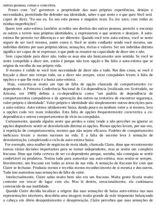 outras	pessoas,	coisas	e	conceitos.
	 	 Frases	 com	 “eu”	 garantem	 a	 propriedade	 das	 suas	 próprias	 experiências,	 desejos	 e
necessidades,	permitindo-lhe	defender	sua	identidade,	saber	o	que	sente	e	o	que	quer.	Você	será
capaz	 de	 dizer,	 “Eu	 sou	 eu.	 Eu	 sou	 esta	 pessoa	 e	 ninguém	 mais.	 Eu	 me	 amo,	 com	 todas	 as
minhas	imperfeições”.
		Quem	tem	auto-estima	também	acredita	nos	direitos	das	outras	pessoas,	permite	e	encoraja
os	outros	a	terem	suas	próprias	identidades,	a	expressarem	o	que	sentem	e	desejam.	A	auto-
estima	lhe	permite	ter	diferenças	e	ser	diferente.	Quando	você	tem	auto-estima,	você	se	sente
seguro	 de	 ser	 você	 mesmo,	 assim	 como	 é.	 Você	 se	 sente	 con iante	 sendo	 você	 mesmo,	 um
indivı́duo	distinto	por	suas	próprias	ideias,	sensações,	metas	e	valores.	Ser	um	indivı́duo	distinto
significa	ser	capaz	de	se	expressar,	o	que	pode	se	resumir	na	capacidade	de	dizer	sim	e	não.
		Sem	capacidade	para	dizer	não,	todos	os	seus	sins	são	basicamente	sem	sentido.	Se	você	se
sente	compelido	a	dizer	sim,	então	é	porque	não	tem	opção	e	lhe	falta	a	auto-estima	que	se
origina	da	escolha	da	sua	própria	vida.
	 	 O	 mesmo	 é	 valido	 se	 você	 tem	 necessidade	 de	 dizer	 não	 a	 tudo.	 Nos	 dois	 casos,	 se	 você	 é
forçado	 a	 dizer	 sim	 tempo	 todo,	 ou	 a	 dizer	 não	 sempre,	 estas	 compulsões	 levam	 à	 falta	 de
opções	e	o	que	lhe	resta	é	a	baixa	auto-estima.
	 	 Hoje,	 comenta-se	 muito	 um	 tipo	 de	 falta	 de	 opção	 chamada	 de	 comportamento	 co-
dependente.	A	Primeira	Conferência	Nacional	de	Co-dependência	(realizada	em	Scottsdale,	no
Arizona,	 em	 1989)	 de iniu	 a	 co-dependência	 como	 “um	 padrão	 de	 dependência	 de
comportamentos	compulsivos	e	da	aprovação	dos	outros	na	tentativa	de	encontrar	segurança,
valor-próprio	e	identidade”.	Valor-próprio	e	identidade	são	simplesmente	outras	descrições	para
a	auto-estima.	Auto-estima	nitidamente	baixa,	dando	pouco	ou	nenhum	valor	a	si	mesmo,	leva
a	 opções	 cada	 vez	 mais	 reduzidas.	 Esta	 falta	 de	 opções	 frequentemente	 caracteriza	 a	 co-
dependência	e	outros	comportamentos	de	vício	ou	compulsão.
		Curiosamente,	quando	alguém	sente	que	perdeu	o	valor,	tende	a	não	perceber	ou	ignorar	as
opções	disponı́veis:	sentir-se	desvalorizado	diminui	as	opções.	Menos	opções	levam,	por	sua	vez,
à	repetição	de	comportamentos,	mesmo	que	não	sejam	e icazes.	Padrões	de	comportamento
ine icazes	 levam	 a	 menos	 sucessos	 na	 vida.	 E	 a	 falta	 de	 sucesso	 leva	 à	 sensação	 de
desvalorização,	completando	o	ciclo	da	auto-estima	baixa.
		Por	exemplo,	uma	mulher	de	negócios	de	meia	idade,	chamada	Claire,	disse	que	recentemente
tomou	 várias	 decisões	 importantes	 para	 se	 tornar	 independente,	 mas	 se	 sentia	 um	 completo
fracasso.	Disse	que	tinha	certeza	de	ser	co-dependente	porque,	sozinha,	não	conseguia	se	sentir
confortável	ou	produtiva.	Tentou	tudo	para	aumentar	sua	auto-estima,	mas	sentia-se	sempre,
literalmente,	um	fracasso	em	todas	as	áreas	da	sua	vida.	A	sensação	de	fracasso	fez	com	que
Claire	se	fechasse.	Produzia	menos	e	recebia	menos	reconhecimento	de	si	mesma	e	dos	outros.
Tudo	isso	aumentou	suas	sensações	de	falta	de	valor.
	 	 Intelectualmente,	 Claire	 sabia	 muito	 bem	 não	 era	 um	 fracasso.	 Muita	 gente	 icaria	 muito
contente	 em	 trocar	 de	 lugar	 com	 ela.	 Mas	 lá	 dentro,	 emocionalmente,	 ela	 continuava
convencida	da	sua	inutilidade.
	 	 Quando	 Claire	 decidiu	 localizar	 a	 origem	 das	 suas	 sensações	 de	 baixa	 auto-estima	 nas	 suas
representações	interiores,	descobriu	uma	imagem	muito	grande	da	mãe	imponente	balançando
a	 cabeça	 em	 óbvio	 desapontamento	 e	 desaprovação.	 Claire	 percebeu	 que	 suas	 sensações	 de
 