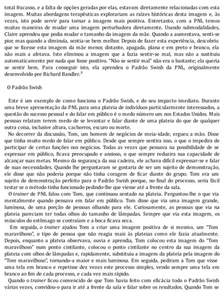 total	fracasso,	e	a	falta	de	opções	geradas	por	elas,	estavam	diretamente	relacionadas	com	esta
imagem.	Muitas	abordagens	terapêuticas	explorariam	as	raı́zes	históricas	desta	imagem	e,	às
vezes,	 isto	 pode	 servir	 para	 tornar	 a	 imagem	 mais	 positiva.	 Entretanto,	 com	 a	 PNL	 temos
muitas	 maneiras	 de	 mudar	 uma	 imagem	 perturbadora	 diretamente.	 Usando	 submodalidades,
Claire	aprendeu	que	podia	mudar	o	tamanho	da	imagem	da	mãe.	Quando	a	aumentava,	senti-se
pior,	mas	quando	a	diminuı́a,	sentia-se	bem	melhor.	Depois	de	fazer	esta	experiência,	descobriu
que	se	 izesse	esta	imagem	da	mãe	menor,	distante,	apagada,	plana	e	em	preto	e	branco,	ela
não	 mais	 a	 afetava.	 Isto	 eliminou	 a	 imagem	 que	 a	 fazia	 sentir-se	 mal,	 mas	 não	 a	 sustituiu
automaticamente	por	nada	que	fosse	positivo.	“Não	se	sentir	mal”	não	era	o	bastante;	ela	queria
se	 sentir	 bem.	 Para	 conseguir	 isto,	 ela	 aprendeu	 o	 Padrão	 Swish	 da	 PNL,	 originalmente
desenvolvido	por	Richard	Bandler.³
	
		O	Padrão	Swish
	
		Este	é	um	exemplo	de	como	funciona	o	Padrão	Swish,	e	do	seu	impacto	imediato.	Durante
uma	breve	apresentação	da	PNL	para	uma	plateia	de	indivı́duos	particularmente	interessados,	a
questão	do	sucesso	pessoal	e	do	falar	em	público	é	o	medo	número	um	nos	Estados	Unidos.	Mais
pessoas	relatam	terem	medo	de	se	levantar	e	falar	diante	de	uma	plateia	do	que	de	qualquer
outra	coisa,	inclusive	altura,	cachorros,	escuro	ou	morte.
		No	decorrer	da	discussão,	Tom,	um	homem	de	negócios	de	meia-idade,	ergueu	a	mão.	Disse
que	tinha	muito	medo	de	falar	em	público.	Desde	que	sempre	sentira	isso,	o	que	o	impedira	de
participar	 de	 certas	 funções	 nos	 negócios.	 Todas	 as	 vezes	 que	 pensava	 na	 possibilidade	 de	 se
expressar	 em	 público,	 icava	 preocupado	 e	 ansioso,	 o	 que	 sempre	 reduzira	 sua	 capacidade	 de
alcançar	suas	metas.	Mesmo	da	segurança	da	sua	cadeira,	ele	achava	difı́cil	expressar-se	e	falar
de	suas	necessidades.	Quando	lhe	perguntaram	se	gostaria	de	ser	um	sujeito	de	demonstração,
ele	 disse	 que	 não	 poderia	 porque	 não	 tinha	 coragem	 de	 icar	 diante	 do	 grupo.	 Tom	 era	 um
sujeito	de	demonstração	perfeito	para	o	Padrão	Swish	porque,	no	 inal	do	processo,	seria	fácil
testar	se	o	método	tinha	funcionado	pedindo-lhe	que	viesse	até	a	frente	da	sala.
	 	 O	trainer	de	PNL	falou	com	Tom,	que	continuou	sentado	na	plateia.	Perguntou-lhe	o	que	via
mentalmente	 quando	 pensava	 em	 falar	 em	 público.	 Tom	 disse	 que	 via	 uma	 imagem	 grande,
luminosa,	 de	 uma	 porção	 de	 pessoas	 olhando	 para	 ele.	 Curiosamente,	 as	 pessoas	 que	 via	 na
plateia	 pareciam	 ter	 todas	 olhos	 do	 tamanho	 de	 lâmpadas.	 Sempre	 que	 via	 esta	 imagem,	 os
músculos	do	estômago	se	contraíam	e	a	boca	ficava	seca.
	 	 Em	 seguida,	o	 trainer	 ajudou	 Tom	 a	 criar	 uma	 imagem	 positiva	 de	 si	 mesmo,	 um	 “Tom
maravilhoso”,	 o	 tipo	 de	 pessoa	 que	 não	 reagia	 mais	 às	 plateias	 como	 ele	 fazia	 atualmente.
Depois,	 enquanto	 a	 plateia	 observava,	 ouvia	 e	 aprendia,	 Tom	 colocou	 esta	 imagem	 do	 “Tom
maravilhoso”	 num	 ponto	 cintilante,	 colocou	 o	 ponto	 cintilante	 no	 centro	 da	 sua	 imagem	 da
plateia	com	olhos	de	lâmpadas	e,	rapidamente,	substituiu	a	imagem	da	plateia	pela	imagem	do
“Tom	maravilhoso”,	tornando-a	maior	e	mais	luminosa.	Em	seguida,	pediram	a	Tom	que	visse
uma	tela	em	branco	e	repetisse	dez	vezes	este	processo	simples,	vendo	sempre	uma	tela	em
branco	ao	fim	de	cada	processo,	e	cada	vez	mais	rápido.
		Quando	o	trainer	 icou	convencido	de	que	Tom	havia	feito	com	e icácia	todo	o	Padrão	Swish
várias	vezes,	convidou-o	para	ir	até	a	frente	da	sala	e	falar	sobre	os	resultados.	Quando	Tom	se
 