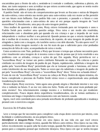 encaminhou	para	a	frente	da	sala	e,	sentindo-se	à	vontade	e	con iante,	enfrentou	a	plateia,	ele
disse,	um	tanto	surpreso	e	sem	acreditar	no	que	estava	acontecendo,	que	agora	se	sentia	muito
bem	falando	em	público.	A	plateia	aplaudiu.
		O	padrão	Swish		não	só	trata	de	comportamentos	que	levam	ao	fracasso	e	outras	de	bloqueio
da	auto-estima,	como	orienta	sua	mente	para	uma	auto-estima	cada	vez	maior	ao	lhe	permitir
ver	 um	 futuro	 mais	 brilhante.	 Esse	 padrão	 lida	 com	 o	 presente,	 o	 passado	 e	 o	 futuro	 e	 com
questões	 relacionadas	 com	 a	 auto-estima	 de	 uma	 só	 vez	 porque	 aquela	 imagem	 de	 “você
maravilhoso”	é,	literalmente,	uma	peça	da	auto-imagem	positiva.
	 	 Uma	 mulher	 de	 quarenta	 e	 dois	 anos,	 Mary,	 estava	 treinando	 para	 ser	 terapeuta	 e	 usou	 o
Padrão	 Swish	 para	 resolver	 uma	 questão	 antiga.	 Uma	 raiva	 e	 um	 medo	 não	 resolvidos,
relacionados	 com	 o	 abandono	 pelo	 pai	 quando	 ela	 era	 criança	 e	 que	 a	 impedia	 de	 ser	 mais
independente	e	realizar	melhor	o	seu	potencial.	Quando	pensou	no	que	a	estaria	impedindo	de
dar	o	melhor	de	si	mesma,	ela	teve	consciência,	de	repente,	de	uma	imagem	do	punho	do	pai
atingindo-a.	Junto	com	a	imagem,	ela	também	ouviu	a	voz	dele	dizendo,	“Eu	não	quero	você”.	A
combinação	 desta	 imagem	 mental	 e	 da	 voz	 foi	 mais	 do	 que	 o	 su iciente	 para	 criar	 profundas
sensações	de	falta	de	valor,	acompanhadas	de	raiva	e	medo.
		Como	aconteceu	com	Tom,	pediram	a	Mary	que	levasse	o	tempo	que	achasse	necessário	para
criar	visualmente	uma	imagem	de	si	mesma	como	o	tipo	de	pessoa	que	já	teria	resolvido	o	seu
problema	 com	 as	 atitudes,	 crenças	 e	 ações	 do	 pai.	 Em	 seguida,	 Mary	 permitiu-se	 ver	 a
“maravilhosa	 Mary”	 se	 tornar	 um	 ponto	 cintilante	 lutuando	 no	 espaço.	 Ela	 colocou	 o	 ponto
cintilante	no	centro	da	imagem	do	punho	do	pai.	Depois,	rapidamente,	substituiu	a	imagem	do
punho	 pela	 “maravilhosa	 Mary”	 permitindo	 que	 ela	 se	 tornasse	 grande	 e	 luminosa,	 até	 tomar
conta	totalmente	da	sua	imaginação.	Todas	as	vezes	que	ela	substituı́a	a	imagem	do	punho	do
pai	pela	“maravilhosa	Mary”,	ela	ouvia	a	“maravilhosa	Mary”	dizer,	“Estou	me	achando	ótima”.
O	som	da	voz	da	“maravilhosa	Mary”	ecoava	na	cabeça	de	Mary.	Dentro	de	alguns	minutos,	ela
havia	 completado	 o	 processo	 do	 Padrão	 Swish	 várias	 vezes	 e	 experimentado	 uma	 profunda
transformação	interior.
		Mesmo	depois,	Mary	escreveu,	“sinto	agora	uma	grande	alegria	e	liberdade	interior	e	me	vejo
viva	e	radiante	no	futuro.	E	ao	me	ver,	sinto-me	forte.	Tenho	até	um	amor	mais	profundo	por
mim	 mesma”.	 Seu	 relacionamento	 consigo	 mesma	 e	 a	 lembrança	 do	 seu	 pai	 mudaram
completamente.	 Pouco	 depois	 desta	 experiência	 transformadora,	 ela	 se	 tornou	 autônoma	 e
terminou	um	longo	e	improdutivo	relacionamento	com	um	homem	casado.
		Agora,	você	está	convidado	para	uma	jornada	semelhante	de	profundo	aprendizado	e	mudança
pessoal	com	o	exercício	a	seguir.
	
		Exercício	36:	O	Padrão	Swish
	
		Leve	o	tempo	que	for	necessário	para	completar	cada	etapa	deste	exercı́cio	por	inteiro,	com
facilidade	e	confortavelmente,	no	seu	próprio	ritmo.
Identi icar	 a	 imagem-Pista.	 Pense	 em	 uma	 época	 da	 sua	 vida	 em	 que	 você	 estava
particularmente	duro	consigo	mesmo,	quando	lhe	faltava	auto-estima.	Uma	época	na	sua	vida,
talvez	recentemente	ou	quem	sabe	há	muito	tempo,	quando	lhe	faltava	auto-estima	para	dar	os
passos	para	a	conquista	pessoal	que	realmente	desejava.	Uma	época	em	que	se	sentiu	incapaz
 