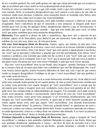 de	ser	o	melhor	possı́vel.	Ou,	você	pode	pensar	em	algo	que	esteja	prevendo	que	vai	acontecer,
algo	no	seu	futuro	que	o	faça	sentir-se	mal	ou	desamparado	só	de	pensar.
Permita-se	estar	na	experiência,	ver	o	que	está	vendo,	sentir	o	que	está	sentindo	e	ouvir	o	que
está	 ouvindo.	 Deixe	 as	 sensações	 desagradáveis	 que	 você	 associa	 a	 esta	 época	 da	 sua	 vida	 se
tornarem	 ainda	 mais	 intensas.	 Conforme	 estas	 sensações	 forem	 se	 tornando	 mais	 fortes;	 note
em	que	parte	do	seu	corpo	você	as	sente	com	mais	intensidade.
Agora,	tendo	consciência	destas	sensações,	você	pode	também	começar	a	observar	o	que	está
imaginando.	 Tome	 consciência	 do	 que	 vê	 associado	 a	 esta	 sensação.	 A	 imagem	 pode	 fazer
sentido	para	você	ou	não.	De	qualquer	forma,	simplesmente	observe	o	que	vê	internamente.	E
também	 observe	 o	 que	 talvez	 esteja	 ouvindo	 –	 algo	 que	 está	 sendo	 dito	 para	 você,	 ou	 sobre
você,	que	possa	contribuir	para	estas	sensações	desagradáveis.
Distração.	 Para	 ajudá-lo	 a	 deixar	 de	 lado	 a	 experiência,	 diga	 bem	 alto	 o	 número	 do	 seu
telefone.	 Agora,	 só	 de	 brincadeira,	 para	 distraı́-lo	 por	 um	 momento,	 tente	 dizer	 o	 número	 do
telefone	em	voz	alta	mas,	desta	vez,	de	trás	para	frente.
Crie	 uma	 Auto-imagem	 Cheia	 de	 Recursos.	 Separe,	 agora,	 um	 minuto	 ou	 dois	 para	 criar
diante	de	você	uma	imagem	de	si	mesmo,	como	você	estaria	se	já	tivesse	resolvido	o	problema
que	afeta	sua	auto-estima.	Este	é	um	futuro	“você”	que	está	apenas	a	alguns	passos	à	sua	frente,
um	“você”	que	já	aprendeu	a	solucionar	a	questão	que	vem	lhe	perturbando.	Este	futuro	“você”
resolveu	o	problema	com	métodos	que	ainda	vão	lhe	ocorrer.	E	este	“você”	sabe	que	você	vai
conseguir	porque	ele	já	conseguiu.	Este	é	um	“você”	que	já	passou	por	tudo	que	você	já	passou	e
um	pouco	mais.	Ele	pensa	em	você	com	amor	e	bondade,	e	sabe	que	você	vai	ter	sucesso.
				Veja	este	“você	maravilhoso”	bem	na	sua	frente,	uma	imagem			grande,	luminosa	e	colorida
de	si	mesmo	cheia	de	recursos	para	lidar	com	o	problema	que	está	lhe	bloqueando.	Um	“você”
com	muitas	outras	opções,	muitas	maneiras	diferentes	de	lidar	seja	com	o	que	for	que	estiver
vendo	na	imagem	desagradável.	Certi ique-se	de	que	o	“você	maravilhoso”	não	seja	perfeito,	e
que	tenha	senso	de	humor.
					E,	mais	importante,	observe	que	você	se	sente	fortemente	atraı́do	por	ele.	Só	de	olhá-lo	você
sente	uma	vontade	muito	grande	de	ser	aquela	pessoa.	Se	não	se	sentir	fortemente	atraı́do	para
se	 tornar	 mais	 parecido	 com	 aquela	 imagem	 de	 “você	 maravilhoso”,	 leve	 o	 tempo	 que	 for
necessário	para	tornar	a	imagem	mais	real,	verdadeira,	mais	como	você	gostaria	de	ser.	Você
pode	fazer	isto	enriquecendo	as	submodalidades	da	imagem.	Por	exemplo,	você	pode	torná-la
maior,	 mais	 luminosa,	 colorida	 e	 movimentada.	 Outra	 forma	 de	 criar	 um	 “você	 maravilhoso”
fosse	 muito	 atraente,	 como	 seria?	 Esta	 pergunta	 “e	 se?	 Permitirá,	 imediatamente,	 que	 você
imagine	um	“você	maravilhoso”	mais	atraente.	E	agora	que	se	sente	bastante	atraı́do	para	se
tornar	 aquele	 futuro	 você,	 note	 que	 aquele	 “você	 maravilhoso”	 está	 dizendo	 francamente,
“Estou	me	achando	ótimo”.	As	palavras,	“Estou	me	achando	ótimo”,	se	aproximam	de	você	e
começam	a	rodear	sua	cabeça,	entrando	dentro	dela.	Escute	as	palavras	rodeando	sua	cabeça...
ecoando	ligeiramente,	como	se	a	cabeça	fosse	um	enorme	sino	dourado.	E	ao	ouvir	as	palavras,
“Estou	me	achando	ótimo”,	deixe-se	invadir	pelas	boas	sensações.
Pratique	Expandir	a	Auto-imagem	Cheia	de	Recursos.	 Agora,	 pegue	 a	 imagem	 de	 “você
maravilhoso”	e	coloque-a	num	pontinho	cintilante	 lutuando	no	espaço	à	sua	frente.	Deixe	que
este	 pontinho	 desabroche	 rapidamente	 e	 cresça	 –	 até	 icar	 de	 novo	 do	 tamanho	 real	 e	 você
puder	 ver	 o	 “você	 maravilhoso”...	 bem	 na	 sua	 frente...	 grande,	 luminoso	 e	 colorido.	 E	 ouvir	 o
 