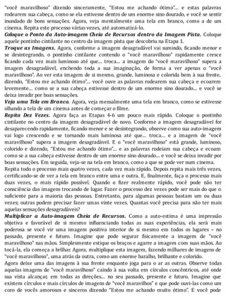 “você	 maravilhoso”	 dizendo	 sinceramente,	 “Estou	 me	 achando	 ótimo”...	 e	 estas	 palavras
rodearem	sua	cabeça,	como	se	ela	estivesse	dentro	de	um	enorme	sino	dourado,	e	você	se	sentir
inundado	 de	 bons	 sensações.	 Agora,	 veja	 mentalmente	 uma	 tela	 em	 branco,	 como	 a	 de	 um
cinema.	Repita	este	processo	várias	vezes,	até	automatizá-lo.
Coloque	o	Ponto	da	Auto-imagem	Cheia	de	Recursos	dentro	da	Imagem	Pista.	 Coloque
aquele	pontinho	cintilante	no	centro	da	imagem	pista	que	descobriu	na	Etapa	1.
Troque	as	Imagens.	Agora,	conforme	a	imagem	desagradável	vai	sumindo,	 icando	menor	e
se	 desintegrando,	 o	 pontinho	 cintilante	 contendo	 o	 “você	 maravilhoso”	 rapidamente	 cresce
icando	 cada	 vez	 mais	 luminoso	 até	 que...	 troca...	 a	 imagem	 do	 “você	 maravilhoso”	 supera	 a
imagem	 desagradável,	 enchendo	 toda	 a	 sua	 imaginação,	 de	 forma	 a	 ver	 apenas	 o	 “você
maravilhoso”.	Ao	ver	esta	imagem	de	si	mesmo,	grande,	luminosa	e	colorida	bem	à	sua	frente,
dizendo,	“Estou	me	achando	ótimo”...	você	ouve	as	palavras	rodearem	sua	cabeça	e	ecoarem
levemente...	 como	 se	 a	 sua	 cabeça	 estivesse	 dentro	 de	 um	 enorme	 sino	 dourado...	 e	 você	 se
deixa	invadir	por	boas	sensações.
Veja	uma	Tela	em	Branco. 	Agora,	veja	mensalmente	uma	tela	em	branco,	como	se	estivesse
olhando	a	tela	de	um	cinema	antes	de	começar	o	filme.
Repita	 Dez	 Vezes.	 Agora	 faça	 as	 Etapas	 4-6	 um	 pouco	 mais	 rápido.	 Coloque	 o	 pontinho
cintilante	 no	 centro	 da	 imagem	 desagradável	 de	 novo.	 Conforme	 a	 imagem	 desagradável	 for
desaparecendo	rapidamente,	ficando	menor	e	se	desintegrando,	observe	como	sua	auto-imagem
vai	 logo	 crescendo	 e	 se	 tornando	 mais	 luminosa	 até	 que...	 troca...	 e	 a	 imagem	 de	 “você
maravilhoso”	 supera	 a	 imagem	 desagradável.	 E	 o	 “você	 maravilhoso”	 está	 grande,	 luminoso,
colorido	 e	 dizendo,	 “Estou	 me	 achando	 ótimo”...	 e	 as	 palavras	 rodeiam	 sua	 cabeça	 e	 ecoam
como	se	a	sua	cabeça	estivesse	dentro	de	um	enorme	sino	dourado...	e	você	se	deixa	invadir	por
boas	sensações.	Em	seguida,	veja-se	na	tela	em	branco,	como	a	que	se	pode	ver	num	cinema.
Repita	todo	o	processo	mais	quatro	vezes,	cada	vez	mais	rápido.	Depois	repita	mais	três	vezes,
certi icando-se	de	ver	a	tela	em	branco	entre	uma	e	outra.	E,	 inalmente,	faça	o	processo	mais
duas	 vezes,	 o	 mais	 rápido	 possı́vel.	 Quando	 o	 izer	 realmente	 rápido,	 você	 pode	 não	 ter
consciência	das	imagens	trocando	de	lugar.	Fazer	o	processo	dez	vezes	pode	ser	mais	do	que	o
su iciente	 para	 a	 maioria	 das	 pessoas.	 Entretanto,	 para	 algumas	 pessoas	 bastam	 um	 ou	 duas
vezes;	outras	podem	precisar	fazer	umas	vinte	vezes.	Quantas	você	precisa	para	não	ter	mais
aquelas	sensações	desagradáveis?
Multiplicar	 a	 Auto-imagem	 Cheia	 de	 Recursos.	 Como	 a	 auto-estima	 é	 uma	 impressão
objetiva	 e	 favorável	 de	 si	 mesmo	 in luenciando	 todas	 as	 suas	 experiências,	 ela	 será	 mais
poderosa	 se	 você	 vir	 uma	 imagem	 positiva	 interior	 de	 si	 mesmo	 em	 todos	 os	 lugares	 –	 no
passado,	 presente	 e	 futuro.	 Imagine	 que	 pode	 segurar	 isicamente	 a	 imagem	 de	 “você
maravilhoso”	nas	mãos.	Simplesmente	estique	os	braços	e	agarre	a	imagem	com	suas	mãos.	Ao
tocá-la,	ela	começa	a	brilhar.	Agora,	multiplique	esta	imagem,	fazendo	milhares	de	imagens	de
“você	maravilhoso”,	uma	atrás	da	outra,	como	um	enorme	baralho,	brilhante	e	colorido.
Agora	 deixe	 uma	 das	 imagens	 à	 sua	 frente	 enquanto	 joga	 para	 o	 ar	 as	 outras.	 Observe	 todas
aquelas	imagens	de	“você	maravilhoso”	caindo	à	sua	volta	em	cı́rculos	concêntricos,	até	onde
sua	 vista	 alcançar,	 em	 todas	 as	 direções...	 no	 seu	 passado,	 presente	 e	 futuro.	 Imagine	 que
existem	cı́rculos	e	mais	cı́rculos	de	imagens	de	“você	maravilhos”	e	que	pode	ouvi-las	como	um
coro	 de	 vocês	 amorosos	 e	 sinceros	 dizendo	 “Estou	 me	 achando	 muito	 ótimo”.	 E	 você	 pode
 