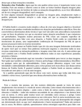 deixar	que	as	boas	sensações	o	invadam.
Testando	o	Seu	Trabalho. 	Agora	que	fez	este	padrão	várias	vezes,	é	importante	testar	o	seu
trabalho.	 Pare	 um	 minuto	 e	 observe	 como	 se	 sente	 ao	 tentar	 lembrar	 daquela	 imagem	 pista
original.	Se	for	incapaz	de	lembrar	de	todas	as	sensações	desagradáveis,	ou	se	tiver	di iculdades
até	de	ver	a	imagem	desagradável,	você	conseguiu.
Se	 tiver	 alguma	 sensação	 desagradável	 ao	 pensar	 na	 imagem	 pista,	 simplesmente	 repita	 o
padrão,	 prestando	 bastante	 atenção	 a	 cada	 etapa,	 até	 que	 as	 sensações	 desagradáveis
desapareçam.
	
	
		O	Padrão	Swish	é	a	maneira	muito	simples	e	e icaz	de	criar	uma	imagem	objetiva	e	favorável
de	si	mesmo	que	produza	resultados	imediatos	em	situações	perturbadoras	especı́ icas.	Uma	das
caracterı́sticas	interessantes	desta	técnica	é	que	você	são	sabe	com	antecedência	exatamente
o	que	vai	fazer	da	próxima	vez	que	se	encontrar	numa	situação	semelhante	à	que	costumava
ser	 perturbadora.	 Enquanto	 muitos	 processos	 da	 PNL	 criam	 um	 conjunto	 especı́ ico	 de
comportamentos	 para	 lidar	 com	 uma	 situação,	 o	 Padrão	 Swish	 con ia	 na	 criatividade	 do
inconsciente	 da	 pessoa,	 uma	 surpreendente	 con irmação	 do	 Pressuposto	 da	 PNL	 de	 que	as
pessoas	já	possuem	todos	os	recursos	necessários.
		Uma	forma	de	se	pensar	no	Padrão	Swish	é	que	ele	cria	uma	imagem	fortemente	motivadora
de	 quem	 você	 quer	 se	 tornar.	 Esta	 poderosa	 motivação	 organiza	 e	 concentra	 todos	 os	 seus
recursos	conscientes	na	siatuação-problema	e	imagina	como	lida	com	ela.	A	auto-estima	que
você	 constrói	 com	 o	 Padrão	 Swish	 também	 in luencia	 todas	 as	 suas	 experiências:	 passadas,
presentes	e	futuras.
		O	Padrão	Swish	apresentado	aqui	usa	tamanho	e	luminosidade	para	trocar	as	duas	imagens.
Você	pode	usar	também	colorido/preto	e	branco;	perto/longe;	tridimensional/placa;	foto/ ilme
ou	 qualquer	 outro	 par	 de	 submodalidades.	 Como	 pessoas	 diferentes	 reagem	 com	 mais
intensidade	a	submodalidades	diferentes,	para	certas	pessoas	será	mais	e icaz	usar	dessas	outras
formas	 de	 Padrão	 Swish.	 E	 possı́vel	 também	 adaptar	 o	 Padrão	 Swish	 ao	 sistema	 auditivo,
trocando	um	som-pista	e	a	voz	da	auto-imagem.
	 	 Se	 o	 padrão	 apresentado	 aqui	 não	 foi	 e icaz	 com	 você,	 mesmo	 que	 tenha	 sido	 feito	 com
cuidado	e	várias	vezes,	é	provável	que	uma	dessas	alternativas	bem	melhor	(4).
	
		Medo	de	Críticas
	
	 	 Para	 a	 maioria	 das	 pessoas,	 um	 dos	 maiores	 obstáculos	 quando	 se	 trata	 de	 serem
simplesmente	elas	mesmas	é	o	medo	de	serem	criticadas.	Como	nossos	relacionamentos	são	a
fonte	 de	 nossas	 maiores	 alegrias	 –	 assim	 como	 a	 fonte	 de	 outras	 coisas	 importantes,	 como
alimento	 e	 trabalho	 –	 todos	 nós	 sentimos	 necessidade	 de	 nos	 adaptarmos	 e	 nos	 darmos	 bem
com	 os	 outros.	 A	 crı́tica	 pode	 muitas	 vezes	 ser	 entendida	 como	 ameaça	 e	 perigo.	 Como
proteção,	freqüentemente	nos	prevenimos	ou	nos	criticamos.	Você	já	ouviu	mentalmente	uma
voz	lhe	dizendo	que	não	pode	terminar	uma	certa	tarefa,	ou	que	seu	desempenho	não	atingirá
um	 determinado	 nı́vel,	 ou	 que	 você	 simplesmente	 é	 burro	 incompetente?	 Todos	 nós	 ouvimos
isto	 às	 vezes.	 No	 último	 capı́tulo,	 apresentamos	 várias	 estratégias	 especi icas	 para	 lidar	 com
 