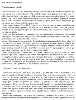 estas	vozes	de	autocríticas.
	
		Transformando	a	Inibição
	
		Um	estado	mental	de	falta	de	recursos	intimamente	relacionado	é	o	da	inibição	dolorosa,	em
geral	 devido	 a	 se	 sentir	 criticado	 ou	 “descontado”	 pelas	 outras	 pessoas,	 e	 não	 por	 uma	 voz
crı́tica	interior.	Muita	gente	sente-se	inibida	ao	descobrir	que	está	sendo	criticada.	Mas	muita
gente	é	capaz	de	se	sentir	inibida	mesmo	quando	está	sozinha.	Se	alguém	totalmente	sozinho
pode	se	sentir	criticado	e	conseqüentemente	inibido,	isto	prova	que	é	o	nosso	pensamento	que
cria	a	nossa	auto-estima,	e	não	fatores	externos.
		Tente	agora	esta	experiência	difı́cil.	Pense	em	uma	época	em	que	se	sentiu	particularmente
inibido.	 Pode	 ser	 uma	 experiência	 recente,	 ou	 ter	 acontecido	 há	 muito	 tempo.	 De	 qualquer
maneira,	pense	nesta	época	e	veja	o	que	estava	vendo	então,	ouça	o	que	estava	ouvindo	e	sinta	
que	estava	sentindo.
		Se	você	recriou	totalmente	a	experiência	de	se	sentir	inibido,	provavelmente	está	se	sentindo
assim	agora.	Vamos	usar	esta	sensação	para	fazer	algumas	mudanças.	Onde,	no	seu	corpo,	você
sente	a	inibição?	Pare	um	momento	e	observe.
		Agora,	relaxe	e	permita	que	a	sensação	de	inibição	fique	um	pouco	mais	forte.	Deixe-o	ficar	tão
forte	a	ponto	de	se	tornar	uma	viagem	visı́vel	na	sua	imaginação.	Agora,	pegue	a	imagem	que
está	vendo	mentalmente	e	a	faça	 icar	menor,	mais	apagada,	em	preto	e	branco	e	afaste-a	para
longe.	Continua	sentindo	a	mesma	coisa?	Sente-se	diferente?	Por	agora,	julgar	o	valor	do	que
sente	não	é	importante	–	apenas	observe	o	que	está	sentindo.
		Agora,	pegue	a	mesma	imagem	e	a	faça	 icar	maior,	colorida	e	muito	próxima	de	você.	Como
se	sente?	Tipicamente,	as	pessoas	que	tentam	esta	experiência	difícil	relatam	um	forte	aumento
da	inibição	sentida	 isicamente.	Agora,	faça	a	imagem	 icar	menor,	mais	apagada,	em	preto	e
banco	e	distante	de	novo,	para	que	possa	se	sentir	mais	confortável.	Mudando	a	intensidade	da
imagem,	por	intermédio	do	uso	inteligente	de	submodalidades,	você	pode	se	fazer	sentir	mais	ou
menos	inibido.	Como	gostaria	de	se	lembrar	desta	experiência?
	
			Hábitos	de	Pessoas	com	Auto-estima
	
	 	 Geralmente,	 uma	 pessoa	 com	 baixa	 auto-estima,	 que	 não	 sabe	 como	 se	 sentir	 bem	 a	 seu
respeito,	reagiria	na	defensiva	se	alguém	descobrisse	falhas	no	seu	comportamento,	valores	ou
metas.	 Ela	 se	 sentiria	 magoada	 e	 desamparada	 se	 fosse	 criticada	 por	 quase	 todo	 mundo.
Portanto,	 ela	 poderia	 “rebater”	 verbalmente	 –	 tentar	 descobrir	 falhas	 de	 algum	 modo	 –	 num
esforço	 para	 manter	 sua	 própria	 auto-estima.	 Ou	 poderia	 se	 sentir	 arrasada	 por	 estes
comentários	crı́ticos	e	seria	incapaz	de	notar	que	todo	mundo	tem	a	sua	própria	perspectiva	e
modelo	de	mundo.	Não	seria	capaz	de	comparar	objetivamente	a	opinião	do	outro	com	a	sua.	E,
infelizmente,	algumas	pessoas	com	pouca	auto-estima	poderiam	ignorar	seus	próprios	valores	e
sensações	 e	 tentar	 agradar	 ao	 crı́tico	 sendo	 “agradável”,	 não	 importa	 o	 quanto	 injustamente
fosse	tratada.
		Ao	contrário,	uma	pessoa	com	grande	auto-estima	sente-se	bem	a	seu	respeito	e,	na	mesma
situação	desa iante,	se	sentiria	habilitada	para	ouvir	e	avaliar	com	exatidão	o	ponto	de	vista	da
 