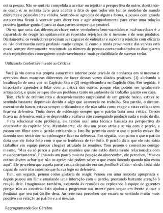 outra	pessoa.	Não	se	sentiria	compelida	a	aceitar	ou	rejeitar	a	perspectiva	do	outro.	Aceitando-
se	 como	 é,	 se	 sentiria	 livre	 para	 aceitar	 o	 fato	 de	 que	 todos	 nós	 temos	 modelos	 de	 mundo
diferentes	e	pessoalmente	válidos.	Sentindo-se	agredida	de	alguma	forma,	a	pessoa	com	grande
auto-estima	 icará	 à	 vontade	 para	 dizer	 isto	 e	 agir	 adequadamente	 para	 criar	 uma	 solução
positiva	(ganhar-ganhar)	para	as	duas	partes	sempre	que	possível.
	 	 Diz-se	 que	 uma	 das	 diferenças-chave	 entre	 vendedores	 bem-sucedidos	 e	 mal-sucedidos	 é	 a
capacidade	 de	 reagir	 tranqüilamente	 às	 repetidas	 rejeições	 de	 si	 mesmos	 e	 de	 seus	 produtos.
Diariamente,	os	vendedores	precisam	ser	capazes	de	enfrentar	e	superar	a	rejeição	com	eficácia
ou	não	continuarão	nesta	pro issão	muito	tempo.	E	como	a	renda	proveniente	das	vendas	está
quase	sempre	diretamente	reacionada	ao	número	de	pessoas	contactadas	todos	os	dias	quanto
mais	rejeições	eles	conseguirem	confortavelmente,	mais	probabilidade	de	sucesso	terão.
	
		Utilizando	Confortavelmente	as	Críticas
	
		Você	já	viu	como	sua	própria	autocrı́tica	interior	pode	privá-lo	da	con iança	em	si	mesmo	e
aprendeu	 duas	 maneiras	 diferentes	 de	 fazer	 dessas	 vozes	 aliados	 positivos.	 (1)	 alinhando	 a
localização	de	uma	voz	no	Capı́tulo	Seis	e	(2)	resigni icando-a	no	Capı́tulo	Oito.	Em	seguida,	é
importante	 aprender	 a	 lidar	 com	 a	 crı́tica	 dos	 outros,	 porque	 elas	 podem	 ser	 igualmente
arrasadoras,	e	quase	sempre	são	um	problema	tanto	no	ambiente	de	trabalho	quanto	em	casa.
	 	 Tom,	 chefe	 de	 treinamento	 e	 desenvolvimento	 empresarial	 de	 um	 grande	 banco,	 estava	 se
sentindo	 bastante	 deprimido	 devido	 a	 algo	 que	 acontecia	 no	 trabalho.	 Seu	 patrão,	 o	 diretor-
executivo	do	banco,	estava	sempre	criticando-o	e	ele	não	sabia	como	reagir	a	estas	críticas	sem
icar	 na	 defensiva.	 Tinha	 dores	 de	 estômago	 sempre	 que	 o	 patrão	 fazia	 uma	 crı́tica.	 Depois
ficava	na	defensiva,	sentia-se	deprimido	e	acabava	não	conseguindo	produzir	nada	o	resto	do	dia.
	 	 Para	 solucionar	 este	 problema,	 ele	 tentou	 usar	 uma	 técnica	 baseada	 na	 perspectiva	 do
observador	 do	 capı́tulo	 Sete.	 Mentalmente,	 ele	 deu	 um	 passo	 atrás	 e	 se	 viu	 com	 o	 patrão,	 e
passou	um	 ilme	com	o	patrão	criticando-o.	Isto	lhe	permitiu	ouvir	o	que	o	patrão	estava	lhe
dizendo	sem	sentir	dor	no	estômago	e	 icar	na	defensiva.	Em	seguida,	comparou	o	que	o	patrão
dizia	que	ele	tinha	feito	com	o	que	se	lembrava	de	ter	feito.	O	patrão	dizia	que	ele	não	sabia
trabalhar	 em	 equipe	 porque	 chegava	 atrasado	 às	 reuniões.	 Tom	 pensou	 e	 comentou	 consigo
mesmo,	 “Mas	 eu	 só	 perco	 a	 parte	 das	 reuniões	 que	 não	 estão	 diretamente	 relacionadas	 com
meu	departamento”.	Pensando	um	pouco	mais	na	posição	do	observador	,	ele	percebeu,	“Mas	os
outros	devem	achar	que	não	os	apoio;	não	podem	saber	o	que	estou	fazendo	quando	não	estou
aqui”.	Ele	percebeu	que	aquela	parte	crítica	do	patrão	era	um	feedback	válido	–	só	não	tinha	sido
capaz	de	ouvir	isto	antes	porque	ficava	logo	na	defensiva.
	 	 Tom,	 em	 seguida,	 pensou	 como	 gostaria	 de	 reagir.	 Pensou	 em	 uma	 resposta	 apropriada	 e
depois	passou	um	 ilme	ensaiando	uma	interação	com	o	patrão,	prestando	bastante	atenção	à
reação	 dele.	 Imaginou-se	 também,	 assistindo	 às	 reuniões	 ou	 explicando	 à	 equipe	 de	 gerentes
porque	 não	 as	 assistiria.	 Isto	 ajudou	 a	 programar	 sua	 mente	 para	 seguir	 em	 frente	 e	 usar	 o
feedback	 que	 seu	 patrão	 lhe	 dera.	 Ao	 terminar,	 percebeu	 que	 estava	 se	 sentindo	 muito	 mais
positivo	em	relação	ao	patrão	e	a	si	mesmo.
	
		Reprogramando	Seu	Cérebro
 