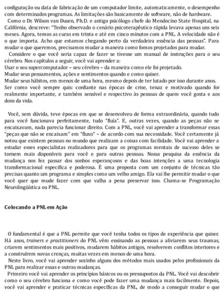 con iguração	ou	data	de	fabricação	de	um	computador	limite,	automaticamente,	o	desempenho
com	determinados	programas.	As	limitações	são	basicamente	de	software,	não	de	hardware.
		Como	o	Dr.	Wilson	van	Dusen,	Ph.D.	e	antigo	psicólogo	chefe	do	Mendocino	State	Hospital,	na
Califórnia,	descreve:	“Tenho	observado	o	cenário	psicoterapêutico	rápida	levava	apenas	uns	seis
meses.	Agora,	temos	as	curas	em	trinta	e	até	em	cinco	minutos	com	a	PNL.	A	velocidade	não	é
o	 que	 importa.	 Acho	 que	 estamos	 chegando	 perto	 da	 verdadeira	 essência	 das	 pessoas”.	 Para
mudar	o	que	queremos,	precisamos	mudar	a	maneira	como	fomos	projetados	para	mudar.
	 	 Considere	 o	 que	 você	 seria	 capaz	 de	 fazer	 se	 tivesse	 um	 manual	 de	 instruções	 para	 o	 seu
cérebro.	Nos	capítulos	a	seguir,	você	vai	aprender	a:
Usar	o	seu	supercomputador	–	seu	cérebro	–	da	maneira	como	ele	foi	projetado.
Mudar	seus	pensamentos,	ações	e	sentimentos	quando	e	como	quiser.
Mudar	seus	hábitos,	em	menos	de	uma	hora,	mesmo	depois	de	ter	lutado	por	isso	durante	anos.
Ser	 como	 você	 sempre	 quis:	 con iante	 nas	 épocas	 de	 crise,	 tenaz	 e	 motivado	 quando	 for
realmente	 importante,	 e	 também	 sensı́vel	 e	 respectivo	 às	 pessoas	 de	 quem	 você	 gosta	 e	 aos
dons	da	vida.
	
		Você,	sem	dúvida,	teve	épocas	em	que	se	desenvolveu	de	forma	extraordinária,	quando	tudo
para	 você	 funcionava	 perfeitamente,	 tudo	 “ luı́a”.	 E,	 outras	 vezes,	 quando	 as	 peças	 não	 se
encaixavam,	nada	parecia	funcionar	direito.	Com	a	PNL,	você	vai	aprender	a	transformar	essas
“peças	que	não	se	encaixam”	em	“ luxo”	–	de	acordo	com	sua	necessidade.	Você	certamente	já
notou	que	existem	pessoas	no	mundo	que	realizam	a	coisas	com	facilidade.	Você	vai	aprender	a
estudar	 esses	 especialistas	 realizadores	 para	 que	 os	 programas	 mentais	 de	 sucesso	 deles	 se
tornem	 mais	 disponı́veis	 para	 você	 e	 para	 outras	 pessoas.	 Nossa	 pesquisa	 da	 essência	 da
mudança	 nos	 fez	 passar	 dos	 sonhos	 esperançosos	 e	 das	 boas	 intenções	 a	 uma	 tecnologia
transformacional	 especi ica	 e	 poderosa.	 E	 uma	 proposta	 com	 um	 conjunto	 de	 técnicas	 tão
precisas	quanto	um	programa	e	simples	como	um	velho	amigo.	Ela	vai	lhe	permitir	mudar	o	que
você	 quer	 que	 mude	 fazer	 com	 que	 valha	 a	 pena	 preservar	 isso.	 Chama-se	 Programação
Neurolingüística	ou	PNL.
	
	
Colocando	a	PNL	em	Ação
	
	
	
		O	fundamental	é	que	a	PNL	permite	que	você	tenha	todos	os	tipos	de	experiência	que	quiser.
Há	 anos,	trainers	 e	 practitioners	 do	 PNL	 vêm	 ensinando	 as	 pessoas	 a	 aliviarem	 seus	 traumas,
criarem	sentimentos	mais	positivos,	mudarem	hábitos	antigos,	resolverem	con litos	interiores	e
a	construírem	novas	crenças,	muitas	vezes	em	menos	de	uma	hora.
		Neste	livro,	você	vai	aprender	sozinho	alguns	dos	métodos	mais	usados	pelos	pro issionais	da
PNL	para	realizar	essas	e	outras	mudanças.
		Primeiro	você	vai	aprender	os	princı́pios	básicos	ou	os	pressupostos	da	PNL.	Você	vai	descobrir
como	o	seu	cérebro	funciona	e	como	você	pode	fazer	uma	mudança	mais	facilmente.	Depois,
você	 vai	 aprender	 e	 praticar	 técnicas	 especı́ icas	 da	 PNL,	 de	 modo	 a	 conseguir	 mudar	 o	 que
 