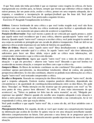 O	que	Tom	ainda	não	tinha	percebido	é	que	ao	repensar	como	reagiria	às	crı́ticas,	ele	havia
reprogramado	seu	cérebro	para,	no	futuro,	sempre	que	tivesse	que	enfrentar	crı́ticas	vindas	de
outras	pessoas,	dar	um	passo	atrás,	avaliar	a	crı́tica,	pensar	em	uma	resposta	adequada,	dar	a
resposta,	 e	 considerar	 a	 incorporação	 de	 qualquer	feedback	 que	 lhe	 fosse	 útil.	 Você	 pode
reprogramar	seu	cérebro	como	Tom	praticando	a	seguinte	técnica.
		Exercício	37:	Reagindo	Tranqüilamente	às	Críticas
	
Críticas.	 Comece	 lembrando	 de	 uma	 crı́tica	 a	 que	 você	 tenha	 reagido	 mal;	 você	 não	 icou
satisfeito	 com	 sua	 resposta.	 Escolha	 ma	 crı́tica	 moderada	 para	 facilitar	 o	 aprendizado	 desta
técnica.	Volte	a	um	momento	um	pouco	antes	de	acontecer	a	experiência.
Posição	do	Observador.	Veja	você	mesmo	a	ponto	de	ser	criticado	por	aquela	pessoa	e,	assim
que	 aquele	 outro	 você	 reconhecer	 que	 é	 uma	 crı́tica,	 observe	 quando	aquele	 “outro	 você”	 se
dissocia.	Quando	aquele	“outro	você”	começar	a	receber	crı́tica,	você	pode	imaginá-lo	saindo	do
seu	corpo	ou	sentindo-se	protegido	por	um	escudo	de	plástico	transparente.	Pode	ser	útil	ver	as
palavras	críticas	sendo	impressas	em	um	balão	de	história	em	quadrinhos.
Filme	 de	 Crítica.	 Observe	 como	 “aquele	 outro	 você”	 ilma	 detalhadamente	 o	 signi icado	 da
crı́tica,	 para	 poder	 entender	 qual	 é	 a	 crı́tica.	 Se	 aquele	 “outro	 você”	 não	 tiver	 informações
su icientes	 para	 fazer	 um	 ilme	 nı́tido,	 veja-o	 pedir	 ao	 crı́tico	 mais	 informações,	 até
compreender	claramente	o	que	o	crítico	está	dizendo.
Filme	 da	 Sua	 Experiência.	 Agora	 que	 aquele	 “outro	 você”	 tem	 a	 visão	 do	 crı́tico	 sobre	 a
situação	 –	 o	 que	 ele	 percebeu	 –	 observe	 este	 “outro	 você”	 ilmando	 o	 que	você	 lembra	 ter
acontecido	na	mesma	situação,	e	compare	seu	filme	com	o	que	o	crítico	viu.
Compare	Filmes.	Os	 ilmes	do	incidente	combinam	ou	não	combinam?	Eles	podem	combinar,
combinar	 apenas	 parcialmente,	 ou	 descombinar	 totalmente.	 A inal	 de	 contas,	 são	 posições
perspectivas	diferentes.	Se	eles	não	combinam,	observe-se	pedindo	mais	informações	ao	crı́tico.
Aquele	“outro	você”	está	tentando	compreender	a	crítica.
Escolha	a	Resposta.	Baseado	na	comparação	dos	 ilmes	feita	por	aquele	“outro	você”,	decida
qual	 a	 resposta	 adequada.	 Existem	 muitas	 respostas	 possı́veis	 diferentes,	 dependendo	 das
circunstâncias	 e	 da	 quantidade	 de	 combinação/descombinação	 entre	 os	 dois	 ilmes.	 Ele	 pode
dizer,	“Desculpe”,	ou	“Minha	intenção	era	lhe	mostrar	que	me	preocupava	com	você”	ou	“Do
meu	 ponto	 de	 vista,	 parece	 bem	 diferente”.	 Ou	 então,	 “E	 uma	 visão	 interessante	 do	 que
aconteceu”,	 ou,	 “Talvez	 eu	 pudesse	 ter	 feito	 isso	 de	 outra	 maneira”,	 ou	 até,	 “Obrigado	 por
expressar	 sua	 opinião”.	 Observe	 quando	 ele	 escolhe	 uma	 resposta	 adequada	 à	 esta	 situação	 e
deixe	a	outra	pessoa	saber	que	está	atenciosamente	recebendo	a	sua	comunicação.	Ao	se	ver
respondendo	à	crítica,	note	que	reação	obtém.
Você	pode	modi icar	o	que	aquele	“outro	você”	diz,	e	como	ele	diz,	até	 icar	satisfeito	com	o
resultado.
Planejamento	Futuro.	Em	seguida,	decida	se	você	quer	mudar	seu	comportamento	baseado
na	informação	que	acabou	de	receber.	Se	quiser,	veja-se	em	uma	situação	semelhante	usando
diferentes	 comportamentos	 no	 futuro.	 Este	 processo	 e	 uma	 forma	 de	 se	 programar	 para	 ter
estes	comportamentos	disponı́veis	automaticamente	quando	experimentar	de	novo	este	tipo	de
situação.
 