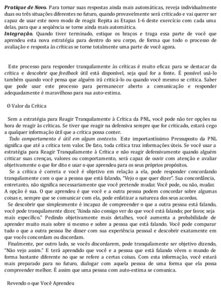 Pratique	de	Novo.	Para	tornar	suas	respostas	ainda	mais	automáticas,	reveja	individualmente
duas	ou	três	situações	diferentes	no	futuro,	quando	provavelmente	será	criticado	e	vai	querer	ser
capaz	de	usar	este	novo	modo	de	reagir.	Repita	as	Etapas	1-6	deste	exercı́cio	com	cada	uma
delas,	para	que	a	seqüência	se	torne	ainda	mais	automática.
Integração.	 Quando	 tiver	 terminado,	 estique	 os	 braços	 e	 traga	 essa	 parte	 de	 você	 que
aprendeu	 esta	 nova	 estratégia	 para	 dentro	 do	 seu	 corpo,	 de	 forma	 que	 todo	 o	 processo	 de
avaliação	e	resposta	às	críticas	se	torne	totalmente	uma	parte	de	você	agora.
	
	
		Este	processo	para	responder	tranquilamente	às	crı́ticas	é	muito	e icaz	para	se	destacar	da
crı́tica	 e	 descobrir	 que	feedback	 útil	 está	 disponı́vel,	 seja	 qual	 for	 a	 fonte.	 E	 possı́vel	 usá-lo
também	quando	você	pensa	que	alguém	irá	criticá-lo	ou	quando	você	mesmo	se	critica.	Saber
que	 pode	 usar	 este	 processo	 para	 permanecer	 aberto	 a	 comunicação	 e	 responder
adequadamente	é	maravilhoso	para	sua	auto-estima.
	
		O	Valor	da	Crítica
	
		Sem	a	estratégia	para	Reagir	Tranquilamente	à	Crı́tica	da	PNL,	você	pode	não	ter	opções	na
hora	de	reagir	às	crı́ticas.	Se	tiver	que	reagir	na	defensiva	sempre	que	for	criticado,	estará	cego
a	qualquer	informação	útil	que	a	crítica	possa	conter.
		 Todo	 comportamento	 é	 útil	 em	 algum	 contexto. 	 Este	 importantı́ssimo	 Pressuposto	 da	 PNL
signi ica	que	até	a	crı́tica	tem	valor.	De	fato,	toda	crı́tica	traz	informações	úteis.	Se	você	usar	a
estratégia	 para	 Reagir	 Tranquilamente	 à	 Crı́tica	 e	 não	 reagir	 defensivamente	 quando	 alguém
criticar	 suas	 crenças,	 valores	 ou	 comportamento,	 será	 capaz	 de	 ouvir	 com	 atenção	 e	 avaliar
objetivamente	o	que	for	dito	e	usar	o	que	aprendeu	para	os	seus	próprios	propósitos.
	 	 Se	 a	 crı́tica	 é	 correta	 e	 você	 é	 objetivo	 em	 relação	 a	 ela,	 pode	 responder	 concordando
tranquilamente	com	o	que	a	pessoa	que	está	falando,	“Vejo	o	que	quer	dizer”.	Sua	concordância,
entretanto,	não	signi ica	necessariamente	que	você	pretende	mudar.	Você	pode,	ou	não,	mudar.
A	opção	é	sua.	O	que	aprendeu	é	que	você	e	a	outra	pessoa	podem	concordar	sobre	algumas
coisas	e,	sempre	que	se	comunicar	com	ela,	pode	enfatizar	a	natureza	dos	seus	acordos.
		Se	descobrir	que	simplesmente	é	incapaz	de	compreender	o	que	a	outra	pessoa	está	falando,
você	pode	tranquilamente	dizer,	“Ainda	não	consigo	ver	do	que	você	está	falando;	por	favor,	seja
mais	 especı́ ico.”	 Pedindo	 objetivamente	 mais	 detalhes,	 você	 aumenta	 a	 probabilidade	 de
aprender	muito	mais	sobre	si	mesmo	e	sobre	a	pessoa	que	está	falando.	Você	pode	comparar
tudo	o	que	a	outra	pessoa	lhe	disser	com	sua	experiência	pessoal	e	descobrir	exatamente	em
que	vocês	concordam	ou	discordam.
		Finalmente,	por	outro	lado,	se	vocês	discordarem,	pode	tranquilamente	ser	objetivo	dizendo,
“Não	 vejo	 assim.”	 E	 terá	 aprendido	 que	 você	 e	 a	 pessoa	 que	 está	 falando	 vêem	 o	 mundo	 de
forma	 bastante	 diferente	 no	 que	 se	 refere	 a	 certas	 coisas.	 Com	 esta	 informação,	 você	 estará
mais	 preparado	 para	 no	 futuro,	 dialogar	 com	 aquela	 pessoa	 de	 uma	 forma	 que	 ela	 possa
compreender	melhor.	É	assim	que	uma	pessoa	com	auto-estima	se	comunica.
	
		Revendo	o	que	Você	Aprendeu
 