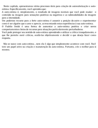 Neste	capı́tulo,	apresentamos	vários	processos	úteis	para	criação	de	autovalorização	e	auto-
estima.	Específicamente,	você	aprendeu	que:
A	 auto-estima	 é,	 simplesmente,	 o	 resultado	 de	 imagens	 mentais	 que	 você	 pode	 mudar:	 	 o
conteúdo	 na	 imagem	 para	 sensações	 positivas	 ou	 negativas	 e	 as	 submodalidades	 da	 imagem
para	a	intensidade.
Um	 poderoso	 recurso	 para	 a	 forte	 auto-estima	 é	 assumir	 a	 posição	 do	outro	 e	 experimentar
como	é	ser	alguém	que	o	ame	e	aprecie,	acrescentando	estas	experiências	à	sua	auto-estima.
O	 Padrão	 Swish	 é	 uma	 forma	 de	 aumentar	 a	 auto-estima	 positiva	 e	 criar	 novos
comportamentos	cheios	de	recursos	para	situações	particularmente	perturbadoras.
Você	pode	proteger	seu	sentido	de	auto-estima	aprendendo	a	utilizar	a	crítica	tranquilamente,	o
que	 lhe	 permite	 ouvir	 crı́ticas,	 avaliá-las	 objetivamente	 e	 decidir	 o	 que	 deseja	 fazer	 como
resposta.
	
		Não	se	nasce	com	auto-estima	,	nem	ela	é	algo	que	simplesmente	acontece	com	você.	Você
tem	um	papel	ativo	na	criação	e	manutenção	da	auto-estima.	Portanto,	crie	o	melhor	para	si
mesmo.
 
