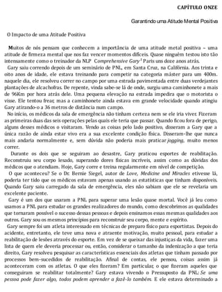 CAPÍTULO	ONZE
		Garantindo uma Atitude Mental Positiva
	
		O	Impacto	de	uma	Atitude	Positiva
	
		 Muitos	 de	 nós	 pensam	 que	 conhecem	 a	 importância	 de	 uma	 atitude	 metal	 positiva	 –	 uma
atitude	de	 irmeza	mental	que	nos	faz	vencer	momentos	difı́ceis.	Quase	ninguém	testou	isto	tão
intensamente	como	o	treinador	da	NLP		Comprehensive	Gary¹	Paris	uns	doze	anos	atrás.
		Gary	saiu	correndo	depois	de	um	seminário	de	PNL,	em	Santa	Cruz,	na	Califórnia.	Aos	trinta	e
oito	 anos	 de	 idade,	 ele	 estava	 treinando	 para	 competir	 na	 categoria	 máster	 para	 um	 400m.
naquele	dia,	ele	resolveu	correr	no	campo	por	uma	estrada	pavimentada	entre	duas	verdejantes
plantações	de	alcachofras.	De	repente,	vinda	sabe-se	lá	de	onde,	surgiu	uma	caminhonete	a	mais
de	 96Km	 por	 hora	 atrás	 dele.	 Uma	 pequena	 elevação	 na	 estrada	 impedira	 que	 o	 motorista	 o
visse.	Ele	tentou	frear,	mas	a	caminhonete	ainda	estava	em	grande	velocidade	quando	atingiu
Gary	atirando-o	a	36	metros	de	distância	num	campo.
		No	inı́cio,	os	médicos	da	sala	de	emergência	não	tinham	certeza	nem	se	ele	iria	viver.	Fizeram
as	primeiras	duas	das	seis	operações	pelas	quais	ele	teria	que	passar.	Quando	ficou	fora	de	perigo,
alguns	 desses	 médicos	 o	 visitaram.	 Vendo	 as	 coisas	 pelo	 lado	 positivo,	 disseram	 a	 Gary	 que	 a
única	 razão	 de	 ainda	 estar	 vivo	 era	 a	 sua	 excelente	 condição	 fı́sica.	 Disseram-lhe	 que	 nunca
mais	 andaria	 normalmente	 e,	 sem	 dúvida	 não	 poderia	 mais	 praticar	jogging,	 muito	 menos
correr.
	 	 Durante	 os	 dois	 que	 se	 seguiram	 ao	 desastre,	 Gary	 praticou	 esportes	 de	 reabilitação.
Reconstruiu	 seu	 corpo	 lesado,	 superando	 dores	 fı́sicas	 incrı́veis,	 assim	 como	 as	 dúvidas	 dos
médicos	que	o	atendiam.	Hoje,	Gary	corre	e	treina	regularmente	em	nível	de	competição.
	 	 O	 que	 aconteceu?	 Se	 o	 Dr.	 Bernie	 Siegel,	 autor	 de	 Love,	 Medicine	 and	 Miracles	 etivesse	 lá,
poderia	ter	tido	que	os	médicos	estavam	apenas	usando	as	estatı́sticas	que	tinham	disponı́veis.
Quando	 Gary	 saiu	 carregado	 da	 sala	 de	 emergência,	 eles	 não	 sabiam	 que	 ele	 se	 revelaria	 um
excelente	paciente.
	 	 Gary	 é	 um	 dos	 que	 usaram	 a	 PNL	 para	 superar	 uma	 lesão	 quase	 mortal.	 Você	 já	 leu	 como
usamos	a	PNL	para	estudar	os	grandes	realizadores	do	mundo,	como	descobrimos	as	qualidades
que	tornaram	possı́vel	o	sucesso	dessas	pessoas	e	depois	ensinamos	essas	mesmas	qualidades	aos
outros.	Gary	sou	os	mesmos	princípios	para	reconstruir	seu	corpo,	mente	e	espírito.
		Gary	sempre	foi	um	atleta	interessado	em	técnicas	de	preparo	físico	para	esportistas.	Depois	do
acidente,	entretanto,	ele	teve	uma	nova	e	atraente	motivação,	muito	pessoal,	para	estudar	a
reabilitação	de	lesões	através	do	esporte.	Em	vez	de	se	queixar	das	injustiças	da	vida,	fazer	uma
lista	de	quem	ele	deveria	processar	ou,	então,	considerar	o	tamanho	da	indenização	a	que	teria
direito,	Gary	resolveu	pesquisar	as	caracterı́sticas	essenciais	dos	atletas	que	tinham	passado	por
processos	 bem-sucedidos	 de	 reabilitação.	 A inal	 de	 contas,	 ele	 pensou,	 coisas	 assim	 já
aconteceram	 com	 os	 atletas.	 O	 que	 eles	 izeram?	 Em	 particular,	 o	 que	 izeram	 aqueles	 que
conseguiram	 se	 reabilitar	 totalmente?	 Gary	 estava	 vivendo	 o	 Pressuposto	 da	 PNL:	Se	 uma
pessoa	 pode	 fazer	 algo,	 todos	 podem	 aprender	 a	 fazê-lo	 também.	 E	 ele	 estava	 determinado	 a
 
