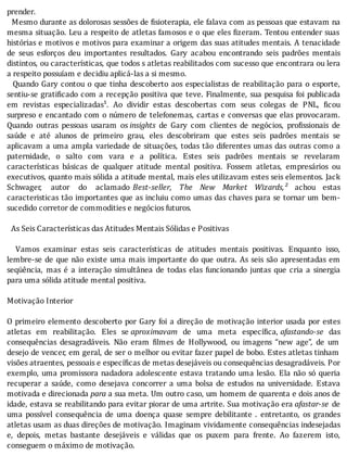 prender.
		Mesmo	durante	as	dolorosas	sessões	de	 isioterapia,	ele	falava	com	as	pessoas	que	estavam	na
mesma	situação.	Leu	a	respeito	de	atletas	famosos	e	o	que	eles	 izeram.	Tentou	entender	suas
histórias	e	motivos	e	motivos	para	examinar	a	origem	das	suas	atitudes	mentais.	A	tenacidade
de	 seus	 esforços	 deu	 importantes	 resultados.	 Gary	 acabou	 encontrando	 seis	 padrões	 mentais
distintos,	ou	caracterı́sticas,	que	todos	s	atletas	reabilitados	com	sucesso	que	encontrara	ou	lera
a	respeito	possuíam	e	decidiu	aplicá-las	a	si	mesmo.
		Quando	Gary	contou	o	que	tinha	descoberto	aos	especialistas	de	reabilitação	para	o	esporte,
sentiu-se	grati icado	com	a	recepção	positiva	que	teve.	Finalmente,	sua	pesquisa	foi	publicada
em	 revistas	 especializadas¹.	 Ao	 dividir	 estas	 descobertas	 com	 seus	 colegas	 de	 PNL,	 icou
surpreso	e	encantado	com	o	número	de	telefonemas,	cartas	e	conversas	que	elas	provocaram.
Quando	 outras	 pessoas	 usaram	 os	insights	 de	 Gary	 com	 clientes	 de	 negócios,	 pro issionais	 de
saúde	 e	 até	 alunos	 de	 primeiro	 grau,	 eles	 descobriram	 que	 estes	 seis	 padrões	 mentais	 se
aplicavam	a	uma	ampla	variedade	de	situações,	todas	tão	diferentes	umas	das	outras	como	a
paternidade,	 o	 salto	 com	 vara	 e	 a	 polı́tica.	 Estes	 seis	 padrões	 mentais	 se	 revelaram
caracterı́sticas	 básicas	 de	 qualquer	 atitude	 mental	 positiva.	 Fossem	 atletas,	 empresários	 ou
executivos,	quanto	mais	sólida	a	atitude	mental,	mais	eles	utilizavam	estes	seis	elementos.	Jack
Schwager,	 autor	 do	 aclamado	 Best-seller,	 The	 New	 Market	 Wizards,²	 achou	 estas
caracteristicas	tão	importantes	que	as	incluiu	como	umas	das	chaves	para	se	tornar	um	bem-
sucedido	corretor	de	commodities	e	negócios	futuros.
	
		As	Seis	Características	das	Atitudes	Mentais	Sólidas	e	Positivas
	
	 	 Vamos	 examinar	 estas	 seis	 caracterı́sticas	 de	 atitudes	 mentais	 positivas.	 Enquanto	 isso,
lembre-se	de	que	não	existe	uma	mais	importante	do	que	outra.	As	seis	são	apresentadas	em
seqüência,	 mas	 é	 a	 interação	 simultânea	 de	 todas	 elas	 funcionando	 juntas	 que	 cria	 a	 sinergia
para	uma	sólida	atitude	mental	positiva.
	
Motivação	Interior
	
O	primeiro	elemento	descoberto	por	Gary	foi	a	direção	de	motivação	interior	usada	por	estes
atletas	 em	 reabilitação.	 Eles	 se	aproximavam	 de	 uma	 meta	 especı́ ica,	afastando-se	 das
consequências	 desagradáveis.	 Não	 eram	 ilmes	 de	 Hollywood,	 ou	 imagens	 “new	 age”,	 de	 um
desejo	de	vencer,	em	geral,	de	ser	o	melhor	ou	evitar	fazer	papel	de	bobo.	Estes	atletas	tinham
visões	atraentes,	pessoais	e	específicas	de	metas	desejáveis	ou	consequências	desagradáveis.	Por
exemplo,	uma	promissora	nadadora	adolescente	estava	tratando	uma	lesão.	Ela	não	só	queria
recuperar	 a	 saúde,	 como	 desejava	 concorrer	 a	 uma	 bolsa	 de	 estudos	 na	 universidade.	 Estava
motivada	e	direcionada	para	a	sua	meta.	Um	outro	caso,	um	homem	de	quarenta	e	dois	anos	de
idade,	estava	se	reabilitando	para	evitar	piorar	de	uma	artrite.	Sua	motivação	era	afastar-se	 de
uma	 possı́vel	 consequência	 de	 uma	 doença	 quase	 sempre	 debilitante	 .	 entretanto,	 os	 grandes
atletas	usam	as	duas	direções	de	motivação.	Imaginam	vividamente	consequências	indesejadas
e,	 depois,	 metas	 bastante	 desejáveis	 e	 válidas	 que	 os	 puxem	 para	 frente.	 Ao	 fazerem	 isto,
conseguem	o	máximo	de	motivação.
 