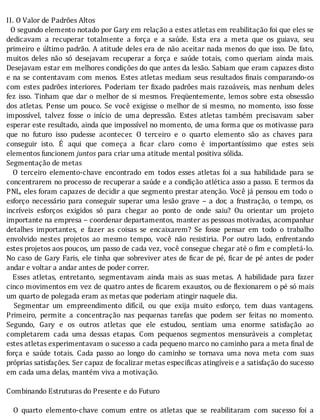 II.	O	Valor	de	Padrões	Altos
		O	segundo	elemento	notado	por	Gary	em	relação	a	estes	atletas	em	reabilitação	foi	que	eles	se
dedicavam	 a	 recuperar	 totalmente	 a	 força	 e	 a	 saúde.	 Esta	 era	 a	 meta	 que	 os	 guiava,	 seu
primeiro	e	último	padrão.	A	atitude	deles	era	de	não	aceitar	nada	menos	do	que	isso.	De	fato,
muitos	 deles	 não	 só	 desejavam	 recuperar	 a	 força	 e	 saúde	 totais,	 como	 queriam	 ainda	 mais.
Desejavam	estar	em	melhores	condições	do	que	antes	da	lesão.	Sabiam	que	eram	capazes	disto
e	na	se	contentavam	com	menos.	Estes	atletas	mediam	seus	resultados	 inais	comparando-os
com	estes	padrões	interiores.	Poderiam	ter	 ixado	padrões	mais	razoáveis,	mas	nenhum	deles
fez	isso.	Tinham	que	dar	o	melhor	de	si	mesmos.	Freqüentemente,	lemos	sobre	esta	obsessão
dos	atletas.	Pense	um	pouco.	Se	você	exigisse	o	melhor	de	si	mesmo,	no	momento,	isso	fosse
impossı́vel,	 talvez	 fosse	 o	 inı́cio	 de	 uma	 depressão.	 Estes	 atletas	 também	 precisavam	 saber
esperar	este	resultado,	ainda	que	impossı́vel	no	momento,	de	uma	forma	que	os	motivasse	para
que	 no	 futuro	 isso	 pudesse	 acontecer.	 O	 terceiro	 e	 o	 quarto	 elemento	 são	 as	 chaves	 para
conseguir	 isto.	 E	 aqui	 que	 começa	 a	 icar	 claro	 como	 é	 importantı́ssimo	 que	 estes	 seis
elementos	funcionem	juntos	para	criar	uma	atitude	mental	positiva	sólida.
Segmentação	de	metas
	 	 O	 terceiro	 elemento-chave	 encontrado	 em	 todos	 esses	 atletas	 foi	 a	 sua	 habilidade	 para	 se
concentrarem	no	processo	de	recuperar	a	saúde	e	a	condição	atlética	asso	a	passo.	E	termos	da
PNL,	eles	foram	capazes	de	decidir	a	que	segmento	prestar	atenção.	Você	já	pensou	em	todo	o
esforço	 necessário	 para	 conseguir	 superar	 uma	 lesão	 grave	 –	 a	 dor,	 a	 frustração,	 o	 tempo,	 os
incrı́veis	 esforços	 exigidos	 só	 para	 chegar	 ao	 ponto	 de	 onde	 saiu?	 Ou	 orientar	 um	 projeto
importante	na	empresa	–	coordenar	departamentos,	manter	as	pessoas	motivadas,	acompanhar
detalhes	 importantes,	 e	 fazer	 as	 coisas	 se	 encaixarem?	 Se	 fosse	 pensar	 em	 todo	 o	 trabalho
envolvido	 nestes	 projetos	 ao	 mesmo	 tempo,	 você	 não	 resistiria.	 Por	 outro	 lado,	 enfrentando
estes	projetos	aos	poucos,	um	passo	de	cada	vez,	você	consegue	chegar	até	o	 im	e	completá-lo.
No	caso	de	Gary	Faris,	ele	tinha	que	sobreviver	ates	de	 icar	de	pé,	 icar	de	pé	antes	de	poder
andar	e	voltar	a	andar	antes	de	poder	correr.
	 	 Esses	 atletas,	 entretanto,	 segmentavam	 ainda	 mais	 as	 suas	 metas.	 A	 habilidade	 para	 fazer
cinco	movimentos	em	vez	de	quatro	antes	de	 icarem	exaustos,	ou	de	 lexionarem	o	pé	só	mais
um	quarto	de	polegada	eram	as	metas	que	poderiam	atingir	naquele	dia.
	 	 Segmentar	 um	 empreendimento	 difı́cil,	 ou	 que	 exija	 muito	 esforço,	 tem	 duas	 vantagens.
Primeiro,	 permite	 a	 concentração	 nas	 pequenas	 tarefas	 que	 podem	 ser	 feitas	 no	 momento.
Segundo,	 Gary	 e	 os	 outros	 atletas	 que	 ele	 estudou,	 sentiam	 uma	 enorme	 satisfação	 ao
completarem	 cada	 uma	 dessas	 etapas.	 Com	 pequenos	 segmentos	 mensuráveis	 a	 completar,
estes	atletas	experimentavam	o	sucesso	a	cada	pequeno	marco	no	caminho	para	a	meta	final	de
força	 e	 saúde	 totais.	 Cada	 passo	 ao	 longo	 do	 caminho	 se	 tornava	 uma	 nova	 meta	 com	 suas
próprias	satisfações.	Ser	capaz	de	focalizar	metas	especi icas	atingı́veis	e	a	satisfação	do	sucesso
em	cada	uma	delas,	mantém	viva	a	motivação.
	
Combinando	Estruturas	do	Presente	e	do	Futuro
	
	 	 O	 quarto	 elemento-chave	 comum	 entre	 os	 atletas	 que	 se	 reabilitaram	 com	 sucesso	 foi	 a
 