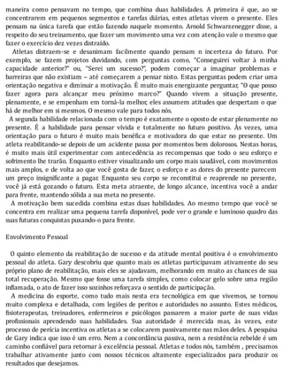 maneira	 como	 pensavam	 no	 tempo,	 que	 combina	 duas	 habilidades.	 A	 primeira	 é	 que,	 ao	 se
concentrarem	 em	 pequenos	 segmentos	 e	 tarefas	 diárias,	 estes	 atletas	 vivem	 o	 presente.	 Eles
pensam	na	única	tarefa	que	estão	fazendo	naquele	momento.	Arnold	Schwarzenegger	disse,	a
respeito	do	seu	treinamento,	que	fazer	um	movimento	uma	vez	com	atenção	vale	o	mesmo	que
fazer	o	exercício	dez	vezes	distraído.
	 	 Atletas	 distraem-se	 e	 desanimam	 facilmente	 quando	 pensam	 n	 incerteza	 do	 futuro.	 Por
exemplo,	 se	 fazem	 projetos	 duvidando,	 com	 perguntas	 como,	 “Conseguirei	 voltar	 à	 minha
capacidade	 anterior?”	 ou,	 “Serei	 um	 sucesso?”,	 podem	 começar	 a	 imaginar	 problemas	 e
barreiras	que	não	existiam	–	até	começarem	a	pensar	nisto.	Estas	perguntas	podem	criar	uma
orientação	negativa	e	diminuir	a	motivação.	E	muito	mais	energizante	perguntar,	“O	que	posso
fazer	 agora	 para	 alcançar	 meu	 próximo	 marco?”	 Quando	 vivem	 a	 situação	 presente,
plenamente,	e	se	empenham	em	torná-la	melhor,	eles	assumem	atitudes	que	despertam	o	que
há	de	melhor	em	si	mesmos.	O	mesmo	vale	para	todos	nós.
		A	segunda	habilidade	relacionada	com	o	tempo	é	exatamente	o	oposto	de	estar	plenamente	no
presente.	 E	 a	 habilidade	 para	 pensar	 vı́vida	 e	 totalmente	 no	 futuro	 positivo.	 As	 vezes,	 uma
orientação	 para	 o	 futuro	 é	 muito	 mais	 bené ica	 e	 motivadora	 do	 que	 estar	 no	 presente.	 Um
atleta	reabilitando-se	depois	de	um	acidente	passa	por	momentos	bem	dolorosos.	Nestas	horas,
é	 muito	 mais	 útil	 experimentar	 com	 antecedência	 as	 recompensas	 que	 todo	 o	 seu	 esforço	 e
sofrimento	lhe	trarão.	Enquanto	estiver	visualizando	um	corpo	mais	saudável,	com	movimentos
mais	amplos,	e	de	volta	ao	que	você	gosta	de	fazer,	o	esforço	e	as	dores	do	presente	parecem
um	 preço	 insigni icante	 a	 pagar.	 Enquanto	 seu	 corpo	 se	 reconstitui	 e	 reaprende	 no	 presente,
você	 já	 está	 gozando	 o	 futuro.	 Esta	 meta	 atraente,	 de	 longo	 alcance,	 incentiva	 você	 a	 andar
para	frente,	mantendo	sólida	a	sua	meta	no	presente.
	 	 A	 motivação	 bem	 sucedida	 combina	 estas	 duas	 habilidades.	 Ao	 mesmo	 tempo	 que	 você	 se
concentra	em	realizar	uma	pequena	tarefa	disponı́vel,	pode	ver	o	grande	e	luminoso	quadro	das
suas	futuras	conquistas	puxando-o	para	frente.
	
Envolvimento	Pessoal
	
		O	quinto	elemento	da	reabilitação	de	sucesso	e	da	atitude	mental	positiva	é	o	envolvimento
pessoal	do	atleta.	Gary	descobriu	que	quanto	mais	os	atletas	participavam	ativamente	do	seu
próprio	plano	de	reabilitação,	mais	eles	se	ajudavam,	melhorando	em	muito	as	chances	de	sua
total	recuperação.	Mesmo	que	fosse	uma	tarefa	simples,	como	colocar	gelo	sobre	uma	região
inflamada,	o	ato	de	fazer	isso	sozinhos	reforçava	o	sentido	de	participação.
	 	 A	 medicina	 do	 esporte,	 como	 tudo	 mais	 nesta	 era	 tecnológica	 em	 que	 vivemos,	 se	 tornou
muito	complexa	e	detalhada,	com	legiões	de	peritos	e	autoridades	no	assunto.	Estes	médicos,
isioterapeutas,	 treinadores,	 enfermeiros	 e	 psicólogos	 passarem	 a	 maior	 parte	 de	 suas	 vidas
pro issionais	 aprendendo	 suas	 habilidades.	 Sua	 autoridade	 é	 merecida	 mas,	 às	 vezes,	 este
processo	de	perícia	incentiva	os	atletas	a	se	colocarem	passivamente	nas	mãos	deles.	A	pesquisa
de	Gary	indica	que	isso	é	um	erro.	Nem	a	concordância	passiva,	nem	a	resistência	rebelde	é	um
caminho	con iável	para	retornar	à	excelência	pessoal.	Atletas	e	todos	nós,	também	,	precisamos
trabalhar	 ativamente	 junto	 com	 nossos	 técnicos	 altamente	 especializados	 para	 produzir	 os
resultados	que	desejamos.
 