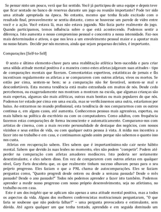 Se	pensar	nisto	um	pouco,	verá	que	faz	sentido.	Você	já	participou	de	uma	equipe	e	depois	teve
que	 icar	sentado	no	banco	de	reservas	durante	um	jogo	ou	reunião	importante?	Pode	ter	sido
uma	 atitude	 apropriada	 na	 época.	 No	 entanto,	 mesmo	 que	 tenha	 icado	 excitado	 com	 o
resultado	 inal,	provavelmente	se	sentiu	distante,	como	se	houvesse	um	parede	de	vidro	entre
você	 e	 a	 ação.	 Você	 estava	 lá,	 mas	 não	 estava	 jogando.	 Não	 fazia	 parte	 realmente	 do	 jogo.
Quando	 participamos,	 temos	 in luência	 sobre	 o	 que	 está	 acontecendo.	 Podemos	 sentir	 a
diferença.	Isto	aumenta	o	nosso	compromisso	pessoal	e	concentra	a	nossa	intensidade.	Faz-nos
mais	determinados	e	ativos,	o	que	nos	leva	a	um	envolvimento	pessoal	maior	e	a	apostar	mais
no	nosso	futuro.		Decidir	por	nós	mesmos,	ainda	que	sejam	pequenas	decisões,	é	importante.
	
Comparações	[Self-to-Self]
	
		O	sexto	e	último	elemento-chave	para	uma	reabilitação	atlética	bem-sucedida	e	para	criar
uma	sólida	atitude	mental	positiva	é	a	maneira	como	estes	atletas	julgavam	suas	atitudes	-	tipo
de	 comparações	 mentais	 que	 izeram.	 Comentaristas	 esportivos,	 estatı́sticas	 de	 jornais	 e	 fãs
incentivam	regularmente	os	atletas	a	se	compararem	com	outros	atletas,	vivos	ou	mortos.	Se
estão	 por	 cima,	 sentem-se	 bem;	 se	 a	 comparação	 não	 for	 favorável,	 sentem-se	 mal	 e
desconfortáveis.	Esta	mesma	tendência	está	muito	estranhada	em	muitos	de	nós.	Desde	cedo
percebemos,	ou	exageradamente	nos	mostram	a	mostram	na	escola,	que	algumas	crianças	são
mais	espertas,	algumas	são	mais	atléticas,	outras	mais	bonitas	ou	mais	populares	do	que	nós.
Podemos	ter	estado	por	cima	em	uma	escala,	mas	se	veri icássemos	uma	outra,	estarı́amos	por
baixo.	Ao	entrarmos	no	mundo	pro issional,	esta	tendência	de	nos	compararmos	com	os	outros
continua	e,	em	alguns	casos,	até	aumenta.	Conhecemos	pessoas	mais	agressivas,	espertas,	ou
mais	hábeis	na	polı́tica	do	escritório	ou	com	os	computadores.	Como	adultos,	com	frequência
fazemos	estas	comparações	de	forma	inconsciente	e	automaticamente.	Comparamo-nos	com
artistas	 de	 cinema,	 com	 a	 mais	 recente	 personalidade	 de	 destaque	 dos	 negócios,	 com	 nossos
vizinhos	e	seus	estilos	de	vida,	ou	com	qualquer	outra	pessoa	à	vista.	A	mı́dia	nos	incentiva	a
fazer	isto	no	trabalho	e	em	casa,	e	continuamos	agindo	assim	porque	não	sabemos	o	quanto	isso
nos	custa.
	 	 Atletas	 em	 recuperação	 sabem.	 Eles	 sabem	 que	 é	 importantı́ssimo	não	 cair	 neste	 hábito
mental.	Sabem	que	devido	às	suas	lesões	no	momento,	eles	não	podem	“competir”.	Podem	até
perder	 na	 comparação	 com	 atletas	 amadores	 medı́ocres.	 Isto	 poderia	 ser	 seriamente
desestimulante,	e	eles	sabem	disso.	Em	vez	de	compararem	com	outros	atletas	em	qualquer
nı́vel,	 Gary	 Faris	 descobriu	 que,	 os	 que	 realmente	 tinham	 sucesso	 olhavam	 penas	 para	 o	 seu
próprio	 progresso.	 Eles	 faziam	 o	 que	 a	 PNL	 chama	 de	 autocomparações.	 Eles	 se	 faziam
perguntas	 como,	 “Quanto	 progredi	 desde	 ontem	 ou	 desde	 a	 semana	 passada?	 Desde	 o	 mês
passado?	 Desde	 o	 ano	 passado?”	 Todos	 nós	 podemos	 aprender	 a	 fazer	 isto	 também.	 Podemos
aprender	 a	 medir	 nosso	 progresso	 com	 nosso	 próprio	 desenvolvimento,	 seja	 no	 atletismo,	 no
trabalho	ou	em	casa.
		Este	é	um	dos	insights	que	se	aplicam	não	apenas	a	uma	atitude	mental	positiva,	mas	a	todos
os	 aspectos	 da	 vida.	 Alguns	 dos	 melhores	 conferencistas	 motivacionais	 perguntaram,	 “O	 que
faria	 se	 soubesse	 que	 não	 poderia	 falhar?”	 –	 uma	 pergunta	 provocadora	 e	 estimulante,	 sem
dúvida.	 Até	 agora	 qualquer	 um	 que	 tenha	 tentado,	 aprendido	 e	 em	 seguida	 dominado	 um
 