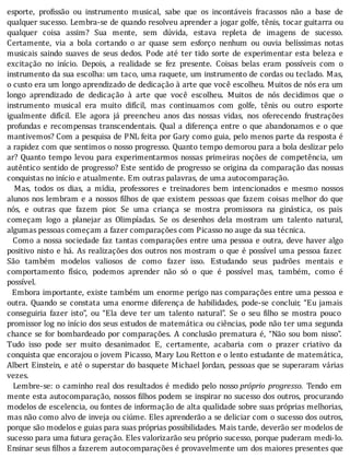 esporte,	 pro issão	 ou	 instrumento	 musical,	 sabe	 que	 os	 incontáveis	 fracassos	 não	 a	 base	 de
qualquer	sucesso.	Lembra-se	de	quando	resolveu	aprender	a	jogar	golfe,	tênis,	tocar	guitarra	ou
qualquer	 coisa	 assim?	 Sua	 mente,	 sem	 dúvida,	 estava	 repleta	 de	 imagens	 de	 sucesso.
Certamente,	 via	 a	 bola	 cortando	 o	 ar	 quase	 sem	 esforço	 nenhum	 ou	 ouvia	 belı́ssimas	 notas
musicais	 saindo	 suaves	 de	 seus	 dedos.	 Pode	 até	 ter	 tido	 sorte	 de	 experimentar	 esta	 beleza	 e
excitação	 no	 inı́cio.	 Depois,	 a	 realidade	 se	 fez	 presente.	 Coisas	 belas	 eram	 possı́veis	 com	 o
instrumento	da	sua	escolha:	um	taco,	uma	raquete,	um	instrumento	de	cordas	ou	teclado.	Mas,
o	custo	era	um	longo	aprendizado	de	dedicação	à	arte	que	você	escolheu.	Muitos	de	nós	era	um
longo	 aprendizado	 de	 dedicação	 à	 arte	 que	 você	 escolheu.	 Muitos	 de	 nós	 decidimos	 que	 o
instrumento	 musical	 era	 muito	 difı́cil,	 mas	 continuamos	 com	 golfe,	 tênis	 ou	 outro	 esporte
igualmente	 difı́cil.	 Ele	 agora	 já	 preencheu	 anos	 das	 nossas	 vidas,	 nos	 oferecendo	 frustrações
profundas	e	recompensas	transcendentais.	Qual	a	diferença	entre	o	que	abandonamos	e	o	que
mantivemos?	Com	a	pesquisa	de	PNL	feita	por	Gary	como	guia,	pelo	menos	parte	da	resposta	é
a	rapidez	com	que	sentimos	o	nosso	progresso.	Quanto	tempo	demorou	para	a	bola	deslizar	pelo
ar?	 Quanto	 tempo	 levou	 para	 experimentarmos	 nossas	 primeiras	 noções	 de	 competência,	 um
autêntico	sentido	de	progresso?	Este	sentido	de	progresso	se	origina	da	comparação	das	nossas
conquistas	no	início	e	atualmente.	Em	outras	palavras,	de	uma	autocomparação.
	 	 Mas,	 todos	 os	 dias,	 a	 mı́dia,	 professores	 e	 treinadores	 bem	 intencionados	 e	 mesmo	 nossos
alunos	nos	lembram	e	a	nossos	 ilhos	de	que	existem	pessoas	que	fazem	coisas	melhor	do	que
nós,	 e	 outras	 que	 fazem	 pior.	 Se	 uma	 criança	 se	 mostra	 promissora	 na	 ginástica,	 os	 pais
começam	 logo	 a	 planejar	 as	 Olimpı́adas.	 Se	 os	 desenhos	 dela	 mostram	 um	 talento	 natural,
algumas	pessoas	começam	a	fazer	comparações	com	Picasso	no	auge	da	sua	técnica.
		Como	a	nossa	sociedade	faz	tantas	comparações	entre	uma	pessoa	e	outra,	deve	haver	algo
positivo	nisto	e	há.	As	realizações	dos	outros	nos	mostram	o	que	é	possı́vel	uma	pessoa	fazer.
São	 também	 modelos	 valiosos	 de	 como	 fazer	 isso.	 Estudando	 seus	 padrões	 mentais	 e
comportamento	 fı́sico,	 podemos	 aprender	 não	 só	 o	 que	 é	 possı́vel	 mas,	 também,	 como	 é
possível.
		Embora	importante,	existe	também	um	enorme	perigo	nas	comparações	entre	uma	pessoa	e
outra.	Quando	se	constata	uma	enorme	diferença	de	habilidades,	pode-se	concluir,	“Eu	jamais
conseguiria	 fazer	 isto”,	 ou	 “Ela	 deve	 ter	 um	 talento	 natural”.	 Se	 o	 seu	 ilho	 se	 mostra	 pouco
promissor	log	no	inı́cio	dos	seus	estudos	de	matemática	ou	ciências,	pode	não	ter	uma	segunda
chance	se	for	bombardeado	por	comparações.	A	conclusão	prematura	é,	“Não	sou	bom	nisso”.
Tudo	 isso	 pode	 ser	 muito	 desanimador.	 E,	 certamente,	 acabaria	 com	 o	 prazer	 criativo	 da
conquista	que	encorajou	o	jovem	Picasso,	Mary	Lou	Retton	e	o	lento	estudante	de	matemática,
Albert	Einstein,	e	até	o	superstar	do	basquete	Michael	Jordan,	pessoas	que	se	superaram	várias
vezes.
		Lembre-se:	o	caminho	real	dos	resultados	é	medido	pelo	nosso	próprio	 progresso.	 Tendo	 em
mente	esta	autocomparação,	nossos	 ilhos	podem	se	inspirar	no	sucesso	dos	outros,	procurando
modelos	de	escelencia,	ou	fontes	de	informação	de	alta	qualidade	sobre	suas	próprias	melhorias,
mas	não	como	alvo	de	inveja	ou	ciúme.	Eles	aprenderão	a	se	deliciar	com	o	sucesso	dos	outros,
porque	são	modelos	e	guias	para	suas	próprias	possibilidades.	Mais	tarde,	deverão	ser	modelos	de
sucesso	para	uma	futura	geração.	Eles	valorizarão	seu	próprio	sucesso,	porque	puderam	medi-lo.
Ensinar	seus	 ilhos	a	fazerem	autocomparações	é	provavelmente	um	dos	maiores	presentes	que
 
