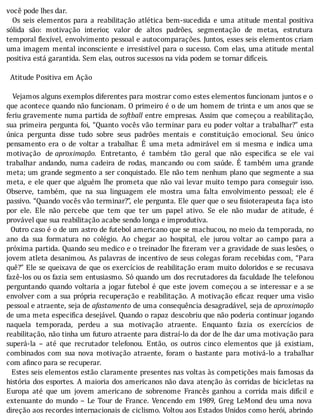 você	pode	lhes	dar.
	 	 Os	 seis	 elementos	 para	 a	 reabilitação	 atlética	 bem-sucedida	 e	 uma	 atitude	 mental	 positiva
sólida	 são:	 motivação	 interior,	 valor	 de	 altos	 padrões,	 segmentação	 de	 metas,	 estrutura
temporal	 lexı́vel,	envolvimento	pessoal	e	autocomparações.	Juntos,	esses	seis	elementos	criam
uma	imagem	mental	inconsciente	e	irresistı́vel	para	o	sucesso.	Com	elas,	uma	atitude	mental
positiva	está	garantida.	Sem	elas,	outros	sucessos	na	vida	podem	se	tornar	difíceis.
	
		Atitude	Positiva	em	Ação
	
			Vejamos	alguns	exemplos	diferentes	para	mostrar	como	estes	elementos	funcionam	juntos	e	o
que	acontece	quando	não	funcionam.	O	primeiro	é	o	de	um	homem	de	trinta	e	um	anos	que	se
feriu	gravemente	numa	partida	de	softball	entre	empresas.	Assim	que	começou	a	reabilitação,
sua	primeira	pergunta	foi,	“Quanto	vocês	vão	terminar	para	eu	poder	voltar	a	trabalhar?”	esta
única	 pergunta	 disse	 tudo	 sobre	 seus	 padrões	 mentais	 e	 constituição	 emocional.	 Seu	 único
pensamento	 era	 o	 de	 voltar	 a	 trabalhar.	 E	 uma	 meta	 admirável	 em	 si	 mesma	 e	 indica	 uma
motivação	 de	aproximação.	 Entretanto,	 é	 também	 tão	 geral	 que	 não	 especi ica	 se	 ele	 vai
trabalhar	 andando,	 numa	 cadeira	 de	 rodas,	 mancando	 ou	 com	 saúde.	 E	 também	 uma	 grande
meta;	um	grande	segmento	a	ser	conquistado.	Ele	não	tem	nenhum	plano	que	segmente	a	sua
meta,	e	ele	quer	que	alguém	lhe	prometa	que	não	vai	levar	muito	tempo	para	conseguir	isso.
Observe,	 também,	 que	 na	 sua	 linguagem	 ele	 mostra	 uma	 falta	 envolvimento	 pessoal;	 ele	 é
passivo.	“Quando	vocês	vão	terminar?”,	ele	pergunta.	Ele	quer	que	o	seu	 isioterapeuta	faça	isto
por	 ele.	 Ele	 não	 percebe	 que	 tem	 que	 ter	 um	 papel	 ativo.	 Se	 ele	 não	 mudar	 de	 atitude,	 é
provável	que	sua	reabilitação	acabe	sendo	longa	e	improdutiva.
		Outro	caso	é	o	de	um	astro	de	futebol	americano	que	se	machucou,	no	meio	da	temporada,	no
ano	 da	 sua	 formatura	 no	 colégio.	 Ao	 chegar	 ao	 hospital,	 ele	 jurou	 voltar	 ao	 campo	 para	 a
próxima	partida.	Quando	seu	medico	e	o	treinador	lhe	 izeram	ver	a	gravidade	de	suas	lesões,	o
jovem	atleta	desanimou.	As	palavras	de	incentivo	de	seus	colegas	foram	recebidas	com,	“Para
quê?”	Ele	se	queixava	de	que	os	exercı́cios	de	reabilitação	eram	muito	doloridos	e	se	recusava
fazê-los	ou	os	fazia	sem	entusiasmo.	Só	quando	um	dos	recrutadores	da	faculdade	lhe	telefonou
perguntando	quando	voltaria	a	jogar	futebol	é	que	este	jovem	começou	a	se	interessar	e	a	se
envolver	com	a	sua	própria	recuperação	e	reabilitação.	A	motivação	e icaz	requer	uma	visão
pessoal	e	atraente,	seja	de	afastamento	de	uma	consequência	desagradável,	seja	de	aproximação
de	uma	meta	especi ica	desejável.	Quando	o	rapaz	descobriu	que	não	poderia	continuar	jogando
naquela	 temporada,	 perdeu	 a	 sua	 motivação	 atraente.	 Enquanto	 fazia	 os	 exercı́cios	 de
reabilitação,	não	tinha	um	futuro	atraente	para	distraı́-lo	da	dor	de	lhe	dar	uma	motivação	para
superá-la	 –	 até	 que	 recrutador	 telefonou.	 Então,	 os	 outros	 cinco	 elementos	 que	 já	 existiam,
combinados	 com	 sua	 nova	 motivação	 atraente,	 foram	 o	 bastante	 para	 motivá-lo	 a	 trabalhar
com	afinco	para	se	recuperar.
		Estes	seis	elementos	estão	claramente	presentes	nas	voltas	às	competições	mais	famosas	da
história	dos	esportes.	A	maioria	dos	americanos	não	dava	atenção	às	corridas	de	bicicletas	na
Europa	 até	 que	 um	 jovem	 americano	 de	 sobrenome	 Francês	 ganhou	 a	 corrida	 mais	 difı́cil	 e
extenuante	 do	 mundo	 –	 Le	 Tour	 de	 France.	 Vencendo	 em	 1989,	 Greg	 LeMond	 deu	 uma	 nova
direção	aos	recordes	internacionais	de	ciclismo.	Voltou	aos	Estados	Unidos	como	herói,	abrindo
 