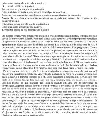 quiser	e	necessitar,	durante	toda	a	sua	vida.
		Praticando	a	PNL,	você	poderá:
Ser	responsável	por	sua	própria	motivação.
Criar	um	futuro	atraente	e	um	caminho	pessoal	para	alcançá-lo.
Construir	relacionamentos	mais	íntimos	e	aprimorar	suas	técnicas	de	persuasão.
Apagar	 da	 memória	 experiências	 negativas	 do	 passado	 que	 possam	 ter	 travado	 o	 seu
desenvolvimento.
Intensificar	a	sua	autovalorização	e	autoestima.
Criar	uma	sólida	atitude	mental	positiva.
Ter	melhor	acesso	ao	seu	desempenho	máximo.
	
	Ao	mesmo	tempo,	você	aprenderá	o	que	caracteriza	os	grandes	realizadores,	os	mapas	mentais
que	os	fazem	ter	tanto	sucesso.	Você	será	guiado	passo	a	passo	através	de	programas	específicos
de	 aprendizado	 e	 utilização	 dessas	 caracterı́sticas.	 Você	 vai	 descobrir	 como	 usar	 a	 PNL	 para
aprender	mais	rápido	qualquer	habilidade	que	quiser.	Esta	ampla	gama	de	aplicações	da	PNL	é
um	 conceito	 que	 as	 pessoas	 às	 vezes	 acham	 difı́cil	 compreender.	 Elas	 perguntam:	 “Como
podemos	 aplicar	 os	 mesmos	 métodos	 ao	 medo	 de	 plateia,	 às	 negociações,	 ao	 sentimento	 de
culpa,	à	autoestima,	ao	planejamento	estratégico,	à	falta	de	motivação,	às	reações	alérgicas	e	à
busca	da	excelência	humana?"	“Da	mesma	forma	que	a	energia	elétrica	aciona	uma	variedade
de	coisas	como	computadores,	telefone,	um	aparelho	de	CD."	A	eletricidade	é	fundamental	para
todos	eles.	O	cérebro	é	fundamental	para	qualquer	realização	humana.	A	PNL	está	na	fronteira
do	desenvolvimento	humano	porque	ensina	os	fundamentos	do	funcionamento	do	seu	cérebro.
Independente	da	sua	situação,	a	PNL	mostra	como	você	pode	fazer	mais,	ter	mais	e	ser	mais.
		Para	tornar	mais	intenso	e	profundo	o	seu	aprendizado	e	as	mudanças,	em	cada	capı́tulo	você
encontrará	exercı́cios	mentais,	que	Albert	Einstein	chamou	de	“experiências	do	pensamento”,
que	o	ajudarão	a	dominar	técnicas	da	PNL.	Estes	exercı́cios	já	funcionaram	literalmente	com
milhões	de	pessoas.	Eles	podem	funcionar	com	você,	também,	desde	que	realmente	os	utilize.
Sabemos	 melhor	 do	 que	 ninguém	 que	 estamos	 vivendo	 em	 uma	 era	 de	 sobrecarga	 de
informações.	Algumas	pessoas	podem	se	sentir	tentadas	a	ler	apenas	os	exercı́cios	para	ver	se
eles	 são	 interessantes.	 E	 um	 bom	 começo,	 mas	 é	 preciso	 realmente	 fazê-los	 se	 quiser	 algum
resultado.	A	PNL	é	uma	espécie	de	experiência.	A	diferença	está	em	como	você	faz	o	que	faz.
Portanto,	quando	você	 izer	estes	exercı́cios,	seja	intencional,	atento	e	minucioso.	Escolha	uma
hora	 do	 dia	 em	 que	 tenha	 certeza	 de	 poder	 dedicar	 o	 tempo	 necessário	 e	 toda	 a	 sua
concentração.	 Imagine	 as	 situações	 especi icas	 que	 sugerimos	 e	 siga	 cuidadosamente	 às
instruções.	A	maioria	das	vezes,	estes	“exercı́cios	mentais”	levarão	apenas	dez	a	vinte	minutos.
Pode	valer	a	pena	pedir	a	um	amigo	para	orientá-lo	lendo	para	você	o	exercı́cio,	para	que	possa
alcançar	o	resultado	máximo.		E,	lembre-se,	estes	exercı́cios	não	são	para	serem	feitos	uma	vez
só.	 Quanto	 mais	 você	 quiser	 se	 bene iciar	 com	 este	 livro,	 mais	 importante	 será	 aplicar	 estas
técnicas	a	todos	os	momentos	da	sua	vida.
 