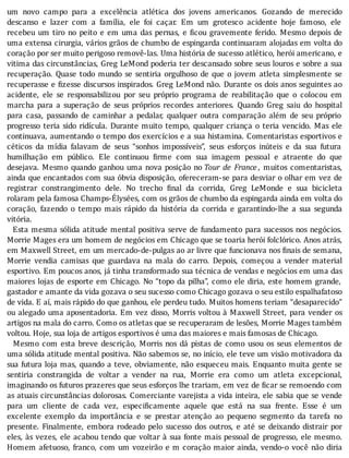 um	 novo	 campo	 para	 a	 excelência	 atlética	 dos	 jovens	 americanos.	 Gozando	 de	 merecido
descanso	 e	 lazer	 com	 a	 famı́lia,	 ele	 foi	 caçar.	 Em	 um	 grotesco	 acidente	 hoje	 famoso,	 ele
recebeu	um	tiro	no	peito	e	em	uma	das	pernas,	e	 icou	gravemente	ferido.	Mesmo	depois	de
uma	extensa	cirurgia,	vários	grãos	de	chumbo	de	espingarda	continuaram	alojadas	em	volta	do
coração	por	ser	muito	perigoso	removê-las.	Uma	história	de	sucesso	atlético,	herói	americano,	e
vitima	das	circunstâncias,	Greg	LeMond	poderia	ter	descansado	sobre	seus	louros	e	sobre	a	sua
recuperação.	Quase	todo	mundo	se	sentiria	orgulhoso	de	que	o	jovem	atleta	simplesmente	se
recuperasse	e	 izesse	discursos	inspirados.	Greg	LeMond	não.	Durante	os	dois	anos	seguintes	ao
acidente,	 ele	 se	 responsabilizou	 por	 seu	 próprio	 programa	 de	 reabilitação	 que	 o	 colocou	 em
marcha	 para	 a	 superação	 de	 seus	 próprios	 recordes	 anteriores.	 Quando	 Greg	 saiu	 do	 hospital
para	 casa,	 passando	 de	 caminhar	 a	 pedalar,	 qualquer	 outra	 comparação	 além	 de	 seu	 próprio
progresso	teria	sido	ridı́cula.	Durante	muito	tempo,	qualquer	criança	o	teria	vencido.	Mas	ele
continuava,	aumentando	o	tempo	dos	exercı́cios	e	a	sua	histamina.	Comentaristas	esportivos	e
céticos	 da	 mı́dia	 falavam	 de	 seus	 “sonhos	 impossı́veis”,	 seus	 esforços	 inúteis	 e	 da	 sua	 futura
humilhação	 em	 público.	 Ele	 continuou	 irme	 com	 sua	 imagem	 pessoal	 e	 atraente	 do	 que
desejava.	Mesmo	quando	ganhou	uma	nova	posição	no	Tour	 de	 France ,	 muitos	 comentaristas,
ainda	que	encantados	com	sua	óbvia	disposição,	ofereceram-se	para	desviar	o	olhar	em	vez	de
registrar	 constrangimento	 dele.	 No	 trecho	 inal	 da	 corrida,	 Greg	 LeMonde	 e	 sua	 bicicleta
rolaram	pela	famosa	Champs-Élysées,	com	os	grãos	de	chumbo	da	espingarda	ainda	em	volta	do
coração,	 fazendo	 o	 tempo	 mais	 rápido	 da	 história	 da	 corrida	 e	 garantindo-lhe	 a	 sua	 segunda
vitória.
		Esta	mesma	sólida	atitude	mental	positiva	serve	de	fundamento	para	sucessos	nos	negócios.
Morrie	Mages	era	um	homem	de	negócios	em	Chicago	que	se	toaria	herói	folclórico.	Anos	atrás,
em	Maxwell	Street,	em	um	mercado-de-pulgas	ao	ar	livre	que	funcionava	nos	 inais	de	semana,
Morrie	 vendia	 camisas	 que	 guardava	 na	 mala	 do	 carro.	 Depois,	 começou	 a	 vender	 material
esportivo.	Em	poucos	anos,	já	tinha	transformado	sua	técnica	de	vendas	e	negócios	em	uma	das
maiores	lojas	de	esporte	em	Chicago.	No	“topo	da	pilha”,	como	ele	diria,	este	homem	grande,
gastador	e	amante	da	vida	gozava	o	seu	sucesso	como	Chicago	gozava	o	seu	estilo	espalhafatoso
de	vida.	E	aı́,	mais	rápido	do	que	ganhou,	ele	perdeu	tudo.	Muitos	homens	teriam	“desaparecido”
ou	alegado	uma	aposentadoria.	Em	vez	disso,	Morris	voltou	à	Maxwell	Street,	para	vender	os
artigos	na	mala	do	carro.	Como	os	atletas	que	se	recuperaram	de	lesões,	Morrie	Mages	também
voltou.	Hoje,	sua	loja	de	artigos	esportivos	é	uma	das	maiores	e	mais	famosas	de	Chicago.
		Mesmo	com	esta	breve	descrição,	Morris	nos	dá	pistas	de	como	usou	os	seus	elementos	de
uma	sólida	atitude	mental	positiva.	Não	sabemos	se,	no	inı́cio,	ele	teve	um	visão	motivadora	da
sua	futura	loja	mas,	quando	a	teve,	obviamente,	não	esqueceu	mais.	Enquanto	muita	gente	se
sentiria	 constrangida	 de	 voltar	 a	 vender	 na	 rua,	 Morrie	 era	 como	 um	 atleta	 excepcional,
imaginando	os	futuros	prazeres	que	seus	esforços	lhe	trariam,	em	vez	de	 icar	se	remoendo	com
as	atuais	circunstâncias	dolorosas.	Comerciante	varejista	a	vida	inteira,	ele	sabia	que	se	vende
para	 um	 cliente	 de	 cada	 vez,	 especi icamente	 aquele	 que	 está	 na	 sua	 frente.	 Esse	 é	 um
excelente	 exemplo	 da	 importância	 e	 se	 prestar	 atenção	 ao	 pequeno	 segmento	 da	 tarefa	 no
presente.	 Finalmente,	 embora	 rodeado	 pelo	 sucesso	 dos	 outros,	 e	 até	 se	 deixando	 distrair	 por
eles,	às	vezes,	ele	acabou	tendo	que	voltar	à	sua	fonte	mais	pessoal	de	progresso,	ele	mesmo.
Homem	afetuoso,	franco,	com	um	vozeirão	e	m	coração	maior	ainda,	vendo-o	você	não	diria
 