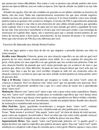 que	passou	por	tantas	di iculdades.	Mas	assim	é	com	as	pessoas	cuja	atitude	positiva	não	serve
apenas	nas	épocas	difı́ceis,	mas	em	todas	as	épocas.	Este	tipo	de	atitude	vai	ajudá-lo	na	sua	vida
inteira.
		Atitudes	são	opções.	Elas	não	são	vendidas	em	garrafas	ou	em	pı́lulas	coloridas	na	farmácia	do
bairro,	 elas	 são	 reais.	 Todos	 nós	 experimentamos	 momentos	 em	 que	 uma	 atitude	 negativa
afundou	na	lama	um	projeto	antes	mesmo	de	começar.	E	já	vimos	também	como	uma	atitude
positiva	juntou	as	pessoas	e	fez	acontecer	milagres.	A	técnica	de	PNL	é	especialmente	projetada
para	ajudá-lo	integrar	à	sua	vida	os	seis	elementos	de	uma	sólida	atitude	positiva	que	aprendeu
neste	capı́tulo.	Esta	é	a	sua	chance	de	optar	por	ter	uma	atitude	que	altere	a	qualidade	do	resto
da	sua	vida.	Este	processo	é	semelhante	à	técnica	que	você	usou	para	mudar	a	sua	estratégia	de
motivação	no	Capı́tulo	Dois.	Agora,	nós	a	usaremos	para	que	a	atitude	mental	positiva	de	um
atleta	de	sucesso	passe	a	fazer	parte,	naturalmente,	da	sua	maneira	de	pensar	e	se	comportar.
Deixe	que	esta	técnica	de	PNL	faça	esta	diferença	por	você.
	
		Exercício	38:	Adotando	uma	Atitude	Mental	Positiva
	
	 	 Ache	 um	 lugar	 quieto	 e	 uma	 hora	 do	 dia	 em	 que	 ninguém	 o	 perturbe	 durante	 uns	 vinte	 ou
trinta	minutos.
Escolha	uma	Situação.	Primeiro,	pense	em	uma	situação	especı́ ica	na	sua	vida	na	qual	você
gostaria	 de	 ter	 uma	 atitude	 mental	 positiva	 mais	 sólida.	 Se	 a	 sua	 resposta	 for	 situações	 em
geral,	então	pense	em	uma	especı́ ica	em	que	gostaria	que	isto	acontecesse	primeiro.	Pode	ser
uma	 situação	 familiar	 do	 passado	 que	 você	 esteja	 prevendo	 que	 vai	 acontecer	 de	 novo	 e	 que
gostaria	que,	desta	vez,	fosse	diferente.	Ou	pode	ser	uma	situação	futura	que	você	ache	que	vai
ocorrer	 logo.	 Seja	 o	 que	 for	 que	 você	 escolher,	 imagine-se	 indo	 até	 um	 momento	 antes	 da
situação	começar	a	acontecer,	para	que	sua	nova	atitude	mental	positiva	já	esteja	pronta	 antes
de	precisar	dela.
Veja	 a	 Si	 Mesmo.	 Comece	 literalmente	 por	 imaginar	 se	 vendo,	 um	 outro	 “você”,	 antes	 de
começar	a	situação.	Você	vai	observar	esse	“outro	você”	que	vai	aprender	este	processo.	Você
tem	 que	 icar	 plenamente	 satisfeito	 com	 o	 que	 vir	 e	 ouvir	 antes	 de	 tornar	 seu	 o	 aprendizado
desse	“outro	você”.
Motivação.	Observe	este	“outro	você”	notar	o	que	vale	a	pena	evitar	nesta	experiência.	Depois,
veja	este	“outro	você”	realmente	atraı́do	para	os	resultados	especı́ icos	que	você	deseja	nesta
situação.	Veja	tanto	o	que	deseja	evitar	quanto	as	coisas	agradáveis	em	 ilmes	vı́vidos,	coloridos,
excitantes	e	atraentes.	Você	está,	literalmente,	criando	seu	próprio	futuro;	 ixando	uma	direção
de	motivação	e	estabelecendo	metas	interiores.
Altos	 Padrões.	 Agora,	 guardando	 mentalmente	 a	 imagem	 deste	 “outro	 você”,	 continue
observando	como	ele	aprimora	sua	meta,	estabelecendo	um	alto	padrão	para	o	sucesso.
Pense:	“Nada	menos	é	aceitável.”	Veja	aquele	“outro	você”	ali	cheio	de	desejo	de	total	sucesso,
quase	como	um	magneto,	incentivando-o.	Você	vai	saber	que	este	valor	existe	quando	começar
a	ver	a	determinação	tranquila	no	seu	corpo	e	o	brilho	de	prazer	nos	seus	olhos.
Segmentando	 Metas.	 Veja	 aquele	 “outro	 você”praticando	 primeiro	 ver	 “o	 quadro	 geral”	 e
depois	focalizar	um	aspecto	especı́ ico	que	poderia	alcançar	agora.	Veja	esse	“outro	você”	sentir
satisfação	ao	completar	cada	etapa	do	caminho	para	a	meta	geral.	Observe	apenas	e	ouça	como
 