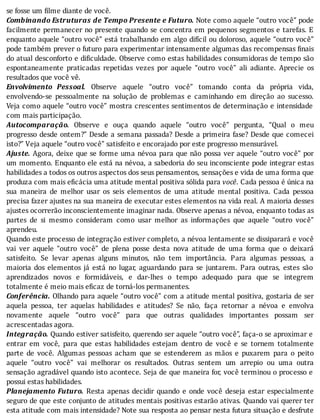se	fosse	um	filme	diante	de	você.
Combinando	Estruturas	de	Tempo	Presente	e	Futuro.	Note	como	aquele	“outro	você”	pode
facilmente	permanecer	no	presente	quando	se	concentra	em	pequenos	segmentos	e	tarefas.	E
enquanto	aquele	“outro	você”	está	trabalhando	em	algo	difı́cil	ou	doloroso,	aquele	“outro	você”
pode	também	prever	o	futuro	para	experimentar	intensamente	algumas	das	recompensas	 inais
do	atual	desconforto	e	di iculdade.	Observe	como	estas	habilidades	consumidoras	de	tempo	são
espontaneamente	 praticadas	 repetidas	 vezes	 por	 aquele	 “outro	 você”	 ali	 adiante.	 Aprecie	 os
resultados	que	você	vê.
Envolvimento	 Pessoal.	 Observe	 aquele	 “outro	 você”	 tomando	 conta	 da	 própria	 vida,
envolvendo-se	 pessoalmente	 na	 solução	 de	 problemas	 e	 caminhando	 em	 direção	 ao	 sucesso.
Veja	como	aquele	“outro	você”	mostra	crescentes	sentimentos	de	determinação	e	intensidade
com	mais	participação.
Autocomparação.	 Observe	 e	 ouça	 quando	 aquele	 “outro	 você”	 pergunta,	 “Qual	 o	 meu
progresso	desde	ontem?”	Desde	a	semana	passada?	Desde	a	primeira	fase?	Desde	que	comecei
isto?”	Veja	aquele	“outro	você”	satisfeito	e	encorajado	por	este	progresso	mensurável.
Ajuste.	Agora,	deixe	que	se	forme	uma	névoa	para	que	não	possa	ver	aquele	“outro	você”	por
um	momento.	Enquanto	ele	está	na	névoa,	a	sabedoria	do	seu	inconsciente	pode	integrar	estas
habilidades	a	todos	os	outros	aspectos	dos	seus	pensamentos,	sensações	e	vida	de	uma	forma	que
produza	com	mais	eficácia	uma	atitude	mental	positiva	sólida	para	você.	Cada	pessoa	é	única	na
sua	 maneira	 de	 melhor	 usar	 os	 seis	 elementos	 de	 uma	 atitude	 mental	 positiva.	 Cada	 pessoa
precisa	fazer	ajustes	na	sua	maneira	de	executar	estes	elementos	na	vida	real.	A	maioria	desses
ajustes	ocorrerão	inconscientemente	imaginar	nada.	Observe	apenas	a	névoa,	enquanto	todas	as
partes	 de	 si	 mesmo	 consideram	 como	 usar	 melhor	 as	 informações	 que	 aquele	 “outro	 você”
aprendeu.
Quando	este	processo	de	integração	estiver	completo,	a	névoa	lentamente	se	dissiparará	e	você
vai	 ver	 aquele	 “outro	 você”	 de	 plena	 posse	 desta	 nova	 atitude	 de	 uma	 forma	 que	 o	 deixará
satisfeito.	 Se	 levar	 apenas	 alguns	 minutos,	 não	 tem	 importância.	 Para	 algumas	 pessoas,	 a
maioria	 dos	 elementos	 já	 está	 no	 lugar,	 aguardando	 para	 se	 juntarem.	 Para	 outras,	 estes	 são
aprendizados	 novos	 e	 formidáveis,	 e	 dar-lhes	 o	 tempo	 adequado	 para	 que	 se	 integrem
totalmente	é	meio	mais	eficaz	de	torná-los	permanentes.
Conferência.	Olhando	para	aquele	“outro	você”	com	a	atitude	mental	positiva,	gostaria	de	ser
aquela	 pessoa,	 ter	 aquelas	 habilidades	 e	 atitudes?	 Se	 não,	 faça	 retornar	 a	 névoa	 e	 envolva
novamente	 aquele	 “outro	 você”	 para	 que	 outras	 qualidades	 importantes	 possam	 ser
acrescentadas	agora.
Integração.	Quando	estiver	satisfeito,	querendo	ser	aquele	“outro	você”,	faça-o	se	aproximar	e
entrar	 em	 você,	 para	 que	 estas	 habilidades	 estejam	 dentro	 de	 você	 e	 se	 tornem	 totalmente
parte	 de	 você.	 Algumas	 pessoas	 acham	 que	 se	 estenderem	 as	 mãos	 e	 puxarem	 para	 o	 peito
aquele	 “outro	 você”	 vai	 melhorar	 os	 resultados.	 Outras	 sentem	 um	 arrepio	 ou	 uma	 outra
sensação	agradável	quando	isto	acontece.	Seja	de	que	maneira	for,	você	terminou	o	processo	e
possui	estas	habilidades.
Planejamento	 Futuro.	 Resta	 apenas	 decidir	 quando	 e	 onde	 você	 deseja	 estar	 especialmente
seguro	de	que	este	conjunto	de	atitudes	mentais	positivas	estarão	ativas.	Quando	vai	querer	ter
esta	atitude	com	mais	intensidade?	Note	sua	resposta	ao	pensar	nesta	futura	situação	e	desfrute
 