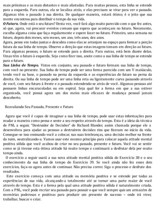 mais	próximas	e	as	mais	distantes	e	mais	afastadas.	Para	muitas	pessoas,	esta	linha	se	estende
para	a	esquerda.	Para	outras,	ela	se	localiza	atrás,	e	elas	precisam	se	virar	para	ver	o	passado.
Algumas	 têm	 o	 passado	 à	 sua	 direita.	 De	 qualquer	 maneira,	 estará	 ótimo;	 é	 o	 jeito	 que	 sua
mente	encontrou	para	distribuir	o	tempo	da	sua	vida.
O	Futuro.	Onde	está	o	seu	futuro?	Desta	vez,	você	fará	algo	muito	parecido	com	o	que	fez	antes,
só	que,	agora,	vai	procurar	eventos	comuns	que	espera	que	aconteçam	no	futuro.	Novamente,
escolha	alguma	coisa	que	faça	regularmente	e	espere	fazer	no	futuro.	Primeiro,	uma	semana	no
futuro,	depois	dois	meses,	seis	meses,	um	ano,	três	anos,	dez	anos.
Agora,	pense	em	todas	juntas	e	descubra	como	elas	se	arranjam	no	espaço	para	formar	a	porção
futura	da	sua	linha	de	tempo.	Observe	a	direção	que	estas	imagens	tomam	em	direção	ao	futuro.
Para	algumas	pessoas,	o	futuro	se	estende	para	a	direita.	Para	outras,	está	bem	diante	delas.
Umas	têm	o	futuro	à	esquerda.	Seja	como	fizer	isso,	anote	como	a	sua	linha	de	tempo	se	estende
para	o	futuro.
Sua	Linha	de	Tempo. 	Vistos	em	conjunto,	seu	passado	e	futuro	formam	sua	linha	de	tempo,
com	você	no	presente.	Sua	linha	de	tempo	pode	ser	uma	forma	parecida	com	um	V	maiúsculo,
tendo	 você	 na	 base,	 o	 passado	 na	 perna	 da	 esquerda	 e	 as	 experiências	 do	 futuro	 na	 perna	 da
direita.	Ou	sua	linha	de	tempo	pode	ser	uma	linha	reta	ou	ligeiramente	curva	passando	através
de	você,	com	seu	futuro	à	frente	e	o	passado	estendendo-se	atrás	de	você.	Algumas	pessoas	até
possuem	 linhas	 encaracoladas	 ou	 em	 espiral.	 Seja	 qual	 for	 a	 forma	 em	 que	 a	 sua	 estiver
organizada,	 você	 possui	 agora	 um	 dos	 meios	 mais	 e icazes	 de	 mudança	 pessoal	 jamais
descoberto.
				
		Reavaliando	Seu	Passado,	Presente	e	Futuro
		
		Agora	que	você	é	capaz	de	imaginar	a	sua	linha	de	tempo,	pode	usar	estas	informações	para
mudar	a	maneira	como	pensa	e	sente	a	seu	respeito	através	do	tempo.	Esta	é	a	ideia	da	técnica
de	 PNL	 a	 seguir,	 “Destruidor	 de	 Decisões”	 de	 Richard	 Blander,	 assim	 chamada	 porque	 ele	 a
desenvolveu	 para	 ajudar	 as	 pessoas	 a	 destruı́rem	 decisões	 rins	 que	 izeram	 no	 inı́cio	 da	 vida.
Consegue-se	isso	ensinando	você	a	colocar,	nas	suas	lembranças,	uma	decisão	melhor	na	frente
da	ruim,	neutralizando-a.	Vamos	usar	este	mesmo	princı́pio	para	colocar	aquela	atitude	mental
positiva	sólida	que	você	acabou	de	criar	no	seu	passado,	presente	e	futuro.	Você	vai	se	sentir
como	se	já	tivesse	esta	ótima	atitude	há	muito	tempo	e	continuará	a	desfrutar	dela	por	muito
tempo	ainda.
		O	exercı́cio	a	seguir	usará	a	sua	nova	atitude	mental	positiva	sólida	do	Exercı́cio	38	e	o	seu
conhecimento	 da	 sua	 linha	 de	 tempo	 do	 Exercı́cio	 39.	 Se	 você	 ainda	 não	 fez	 esses	 dois
exercı́cios,	faça-os	agora	antes	de	continuar.	Não	precisa	correr.	Siga	o	processo	e	desfrute	dos
resultados.
	 	 Este	 exercı́cio	 começa	 com	 uma	 atitude	 ou	 memória	 positiva	 e	 se	 estende	 por	 todas	 as
experiências	 de	 sua	 vida,	 alcançando-a	 totalmente	 até	 se	 tornar	 uma	 parte	 maior	 de	 você
através	do	tempo.	Esta	é	a	forma	pela	qual	uma	atitude	positiva	sólida	é	naturalmente	criada.
Com	a	PNL,	você	pode	recriar	seu	passado	para	possuir	o	que	você	sempre	quis	um	armazém	de
memórias	 poderosas	 e	 positivas	 para	 produzir	 um	 presente	 de	 sucesso	 –	 onde	 irá	 viver,
trabalhar,	buscar	e	criar.
 