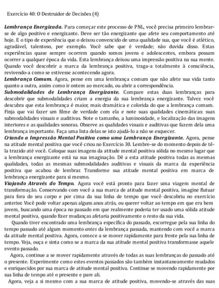 Exercício	40:	O	Destruidor	de	Decisões	(4)
	
Lembrança	Energizada.	Para	começar	este	processo	de	PNL,	você	precisa	primeiro	lembrar-
se	de	algo	positivo	e	energizante.	Deve	ser	tão	energizante	que	afete	seu	comportamento	até
hoje.	E	o	tipo	de	experiência	que	o	deixou	convencido	de	uma	qualidade	sua,	que	você	é	atlético,
agradável,	 talentoso,	 por	 exemplo.	 Você	 sabe	 que	 é	 verdade;	 não	 duvida	 disso.	 Estas
experiências	 quase	 sempre	 ocorrem	 quando	 somos	 jovens	 e	 adolescentes,	 embora	 possam
ocorrer	a	qualquer	época	da	vida.	Esta	lembrança	deixou	uma	impressão	positiva	na	sua	mente.
Quando	 você	 descobrir	 a	 marca	 da	 lembrança	 positiva,	 traga-a	 totalmente	 à	 consciência,
revivendo-a	como	se	estivesse	acontecendo	agora.
Lembrança	Comum.	 Agora,	 pense	 em	 uma	 lembrança	 comum	 que	 não	 afete	 sua	 vida	 tanto
quanto	a	outra,	assim	como	ir	ontem	ao	mercado,	ou	abrir	a	correspondência.
Submodalidades	 de	 Lembrança	 Energizante.	 Compare	 estas	 duas	 lembranças	 para
descobrir	 que	 submodalidades	 criam	 a	 energia	 da	 sua	 lembrança	 energizante.	 Talvez	 você
descubra	que	esta	lembrança	é	maior,	mais	dramática	e	colorida	do	que	a	lembrança	comum.
Finja	 que	 vai	 fazer	 um	 ilme	 de	 verdade	 com	 ela	 e	 note	 suas	 qualidades	 cinemáticas:	 suas
submodalidades	visuais	e	auditivas.	Note	o	tamanho,	a	luminosidade,	e	localização	das	imagens
interiores	e	as	qualidades	sonoras.	Observe	as	qualidades	visuais	e	auditivas	que	fazem	dela	uma
lembrança	importante.	Faça	uma	lista	delas	se	isto	ajudá-lo	a	não	se	esquecer.
Criando	a	Impressão	Mental	Positiva	como	uma	Lembrança	Energizante.	 Agora,	 pense
na	atitude	mental	positiva	que	você	criou	no	Exercício	30.	Lembre-se	do	momento	depois	de	tê-
la	trazido	até	você.	Coloque	suas	imagens	da	atitude	mental	positiva	sólida	no	mesmo	lugar	que
a	lembrança	energizante	está	na	sua	imaginação.	Dê	a	esta	atitude	positiva	todas	as	mesmas
qualidades,	 todas	 as	 mesmas	 submodalidades	 auditivas	 e	 visuais	 da	 marca	 da	 experiência
positiva	 que	 acabou	 de	 lembrar.	 Transforme	 sua	 atitude	 mental	 positiva	 em	 marca	 de
lembrança	energizante	para	si	mesmo.
Viajando	 Através	 do	 Tempo. 	 Agora	 você	 está	 pronto	 para	 fazer	 uma	 viagem	 mental	 de
transformação.	Conservando	com	você	a	sua	marca	de	atitude	mental	positiva,	imagine	 lutuar
para	 fora	 do	 seu	 corpo	 e	 por	 cima	 da	 sua	 linha	 de	 tempo	 que	 você	 descobriu	 no	 exercı́cio
anterior.	Você	pode	voltar	apenas	alguns	anos	atrás,	ou	querer	voltar	ao	tempo	em	que	era	bem
jovem,	buscando	uma	época	no	passado	em	que	realmente	poderia	ter	usado	uma	sólida	atitude
mental	positiva,	quando	fizer	mudanças	afetaria	positivamente	o	resto	da	sua	vida.
					Quando	tiver	encontrado	uma	lembrança	especı́ ica	do	passado,	escorregue	pela	sua	linha	do
tempo	passado	até	algum	momento	antes	da	lembrança	passada,	mantendo	com	você	a	marca
da	atitude	mental	positiva.	Agora,	comece	a	se	mover	rapidamente	para	frente	pela	sua	linha	de
tempo.	Veja,	ouça	e	sinta	como	se	a	marca	da	sua	atitude	mental	positiva	transformasse	aquele
evento	passado.
				Agora,	continue	a	se	mover	rapidamente	através	de	todas	as	suas	lembranças	do	passado	até
o	presente.	Experimente	como	estes	eventos	passados	são	também	instantaneamente	mudados
e	enriquecidos	por	sua	marca	de	atitude	mental	positiva.	Continue	se	movendo	rapidamente	por
sua	linha	de	tempo	até	o	presente	e	pare	ali.
		Agora,	veja	a	si	mesmo	com	a	sua	marca	de	atitude	positiva,	movendo-se	através	das	suas
 