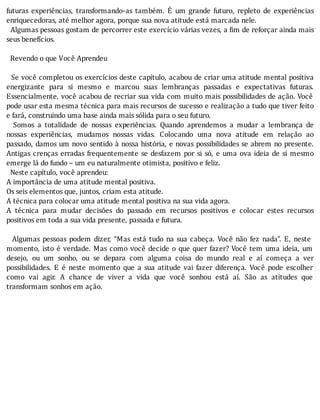 futuras	 experiências,	 transformando-as	 também.	 E	 um	 grande	 futuro,	 repleto	 de	 experiências
enriquecedoras,	até	melhor	agora,	porque	sua	nova	atitude	está	marcada	nele.
		Algumas	pessoas	gostam	de	percorrer	este	exercı́cio	várias	vezes,	a	 im	de	reforçar	ainda	mais
seus	benefícios.
	
		Revendo	o	que	Você	Aprendeu
	
		Se	você	completou	os	exercı́cios	deste	capı́tulo,	acabou	de	criar	uma	atitude	mental	positiva
energizante	 para	 si	 mesmo	 e	 marcou	 suas	 lembranças	 passadas	 e	 expectativas	 futuras.
Essencialmente,	você	acabou	de	recriar	sua	vida	com	muito	mais	possibilidades	de	ação.	Você
pode	usar	esta	mesma	técnica	para	mais	recursos	de	sucesso	e	realização	a	tudo	que	tiver	feito
e	fará,	construindo	uma	base	ainda	mais	sólida	para	o	seu	futuro.
	 	 Somos	 a	 totalidade	 de	 nossas	 experiências.	 Quando	 aprendemos	 a	 mudar	 a	 lembrança	 de
nossas	 experiências,	 mudamos	 nossas	 vidas.	 Colocando	 uma	 nova	 atitude	 em	 relação	 ao
passado,	damos	um	novo	sentido	à	nossa	história,	e	novas	possibilidades	se	abrem	no	presente.
Antigas	crenças	erradas	frequentemente	se	desfazem	por	si	só,	e	uma	ova	ideia	de	si	mesmo
emerge	lá	do	fundo	–	um	eu	naturalmente	otimista,	positivo	e	feliz.
		Neste	capítulo,	você	aprendeu:
A	importância	de	uma	atitude	mental	positiva.
Os	seis	elementos	que,	juntos,	criam	esta	atitude.
A	técnica	para	colocar	uma	atitude	mental	positiva	na	sua	vida	agora.
A	 técnica	 para	 mudar	 decisões	 do	 passado	 em	 recursos	 positivos	 e	 colocar	 estes	 recursos
positivos	em	toda	a	sua	vida	presente,	passada	e	futura.
	
	 	 Algumas	 pessoas	 podem	 dizer,	 “Mas	 está	 tudo	 na	 sua	 cabeça.	 Você	 não	 fez	 nada”.	 E,	 neste
momento,	isto	é	verdade.	Mas	como	você	decide	o	que	quer	fazer?	Você	tem	uma	ideia,	um
desejo,	 ou	 um	 sonho,	 ou	 se	 depara	 com	 alguma	 coisa	 do	 mundo	 real	 e	 aı́	 começa	 a	 ver
possibilidades.	 E	 é	 neste	 momento	 que	 a	 sua	 atitude	 vai	 fazer	 diferença.	 Você	 pode	 escolher
como	 vai	 agir.	 A	 chance	 de	 viver	 a	 vida	 que	 você	 sonhou	 está	 aı́.	 São	 as	 atitudes	 que
transformam	sonhos	em	ação.
	
 