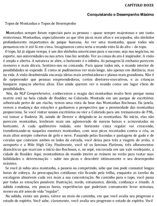 CAPÍTULO	DOZE
	
Conquistando o Desempenho Máximo
	
		Topos	de	Montanhas	e	Topos	de	Desempenho
	
		 Montanhas	 sempre	 foram	 especiais	 para	 as	 pessoas	 –	 quase	 sempre	 majestosas	 e	 um	 tanto
misteriosas.	Montanhas,	especialmente	as	que	têm	picos	mais	altos	e	escarpados,	são	sı́mbolos
profundamente	 importantes	 da	 psique	 humana.	 Ao	 ver	 uma	 montanha,	 quase	 todos	 nós
pensamos	em	ir	até	lá	em	cima.	Imaginamos	como	seria	o	mundo	visto	lá	do	alto	–	do	topo.
		O	topo,	há	já	algum	tempo,	é	um	dos	sı́mbolos	americanos	para	o	sucesso;	seja	nos	negócios,	no
esporte,	nas	universidades	ou	nas	artes.	Isso	faz	sentido.	Ver	as	coisas	do	ato	é	inspirador.	A	visão
é	ampla	e	aberta.	A	natureza	se	abre,	o	horizonte	é	o	in inito.	As	paisagens	lá	embaixo	parecem
menores	 e	 mais	 dóceis.	 Sentimo-nos	 no	 comando.	 Para	 quase	 todos	 nós,	 o	 mundo	 interior	 de
possibilidades	se	expende.	E	como	se	pudéssemos	ver	mais	longe,	não	apenas	em	distância,	mas
na	vida.	A	visão	desobstruı́da	encoraja	ideias	mais	arrebatadoras	e	planos	mais	grandiosos.	Não	é
de	 surpreender	 que	 pessoas	 empreendedoras,	 certos	 diretores-executivos,	 e	 as	 crianças
busquem	 espaços	 abertos	 altos.	 Elas	 ainda	 querem	 ver	 o	 mundo	 como	 um	 lugar	 cheio	 de
possibilidades.
	 	 Nós,	 da	 NLP	Comprehensive,	 conhecemos	 a	 magia	 das	 montanhas	 muito	 bem	 porque	 nossa
matriz	 está	 na	 bela	 cidade	 de	 Boulder,	 no	 Colorado.	 Montada	 em	 um	 parque	 de	 escritórios
arborizado	perto	de	um	riacho,	temos	uma	vista	da	base	das	Montanhas	Rochosas.	Da	janela,
vemos	 a	 mudança	 das	 estações	 e	 ganhamos	 a	 perspectiva	 que	 a	 proximidade	 das	 montanhas
proporciona.	Se	você	visitar	nossos	escritórios	ou	vier	a	Colorado	para	um	treinamento	de	PNL,
vai	 tomar	 a	 Rodovia	 36,	 saindo	 de	 Denver	 e	 dirigindo-se	 às	 montanhas.	 No	 inı́cio,	 elas	 não
parecem	 montanhas,	 lembram	 mais	 um	 aglomerado	 de	 nuvens	 baixas	 e	 acinzentadas	 no
horizonte.	 A	 cada	 quilômetro	 rodado,	 este	 horizonte	 cinza	 regular	 vai	 crescendo,
transformando-se	 naquelas	 enormes	 montanhas,	 com	 seus	 picos	 recortados	 contra	 o	 céu,	 os
mais	altos	sempre	cobertos	de	gelo	e	neve.	Passando	pelas	fazendas	e	pastagens	de	gado	e	de
cavalos	 que	 costeiam	 ambos	 os	 lados	 da	 estrada,	 você	 deixa	 para	 trás	 a	 viagem	 de	 avião,	 o
aeroporto	 e	 a	 Mile	 High	 City.	 Finalmente,	 você	 vê	 os	 famosos	 Flatirons,	 três	 a loramentos
dramáticos	que	marcam	o	inı́cio	das	Rochosas,	e,	no	sopé,	encravada	em	um	vale	verdejante,	a
cidade	de	Boulder.	Aqui,	montanhistas	do	mundo	inteiro	se	reúnem	no	verão	para	testar	suas
habilidades	 e	 determinação	 –	 subir	 nos	 picos	 e	 descobrir	 intimamente	 o	 seu	 desempenho
máximo.
		Se	você	já	subiu	uma	montanha,	a	passeio	ou	competindo,	sabe	que	isso	pode	consumir	longas
horas	 de	 esforço.	 As	 preocupações	 cotidianas	 vão	 icando	 pela	 trilha,	 enquanto	 as	 tarefas	 da
escalagem	absorvem	cada	vez	mais	a	sua	concentração.	No	caminho	para	o	topo,	você	passa
por	 todas	 as	 emoções	 possı́veis:	 frustração,	 medo,	 entusiasmo,	 dúvida,	 con iança	 e	 triunfo.	 A
subida	 condensa,	 em	 poucas	 horas,	 experiências	 que	 poderiam	 comumente	 levar	 semanas,
meses	ou	até	anos	de	vida	“regular”.
		Na	subida,	existe	um	ponto,	talvez	no	meio	do	caminho,	em	que	você	avalia	seu	progresso	e
estado	de	espı́rito.	Você	sabe,	claramente,	você	avalia	seu	progresso	e	estado	de	espı́rito.	Você
 
