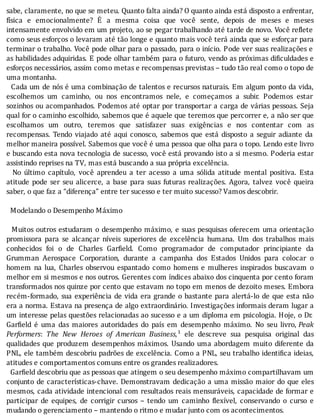 sabe,	claramente,	no	que	se	meteu.	Quanto	falta	ainda?	O	quanto	ainda	está	disposto	a	enfrentar,
fı́sica	 e	 emocionalmente?	 E	 a	 mesma	 coisa	 que	 você	 sente,	 depois	 de	 meses	 e	 meses
intensamente	envolvido	em	um	projeto,	ao	se	pegar	trabalhando	até	tarde	de	novo.	Você	re lete
como	seus	esforços	o	levaram	até	tão	longe	e	quanto	mais	você	terá	ainda	que	se	esforçar	para
terminar	o	trabalho.	Você	pode	olhar	para	o	passado,	para	o	inı́cio.	Pode	ver	suas	realizações	e
as	habilidades	adquiridas.	E	pode	olhar	também	para	o	futuro,	vendo	as	próximas	di iculdades	e
esforços	necessários,	assim	como	metas	e	recompensas	previstas	–	tudo	tão	real	como	o	topo	de
uma	montanha.
		Cada	um	de	nós	é	uma	combinação	de	talentos	e	recursos	naturais.	Em	algum	ponto	da	vida,
escolhemos	 um	 caminho,	 ou	 nos	 encontramos	 nele,	 e	 começamos	 a	 subir.	 Podemos	 estar
sozinhos	ou	acompanhados.	Podemos	até	optar	por	transportar	a	carga	de	várias	pessoas.	Seja
qual	for	o	caminho	escolhido,	sabemos	que	é	aquele	que	teremos	que	percorrer	e,	a	não	ser	que
escolhamos	 um	 outro,	 teremos	 que	 satisfazer	 suas	 exigências	 e	 nos	 contentar	 com	 as
recompensas.	 Tendo	 viajado	 até	 aqui	 conosco,	 sabemos	 que	 está	 disposto	 a	 seguir	 adiante	 da
melhor	maneira	possı́vel.	Sabemos	que	você	é	uma	pessoa	que	olha	para	o	topo.	Lendo	este	livro
e	buscando	esta	nova	tecnologia	de	sucesso,	você	está	provando	isto	a	si	mesmo.	Poderia	estar
assistindo	reprises	na	TV,	mas	está	buscando	a	sua	própria	excelência.
	 	 No	 último	 capı́tulo,	 você	 aprendeu	 a	 ter	 acesso	 a	 uma	 sólida	 atitude	 mental	 positiva.	 Esta
atitude	 pode	 ser	 seu	 alicerce,	 a	 base	 para	 suas	 futuras	 realizações.	 Agora,	 talvez	 você	 queira
saber,	o	que	faz	a	“diferença”	entre	ter	sucesso	e	ter	muito	sucesso?	Vamos	descobrir.
	
		Modelando	o	Desempenho	Máximo
	
		Muitos	outros	estudaram	o	desempenho	máximo,	e	suas	pesquisas	oferecem	uma	orientação
promissora	 para	 se	 alcançar	 nı́veis	 superiores	 de	 excelência	 humana.	 Um	 dos	 trabalhos	 mais
conhecidos	 foi	 o	 de	 Charles	 Gar ield.	 Como	 programador	 de	 computador	 principiante	 da
Grumman	 Aerospace	 Corporation,	 durante	 a	 campanha	 dos	 Estados	 Unidos	 para	 colocar	 o
homem	 na	 lua,	 Charles	 observou	 espantado	 como	 homens	 e	 mulheres	 inspirados	 buscavam	 o
melhor	em	si	mesmos	e	nos	outros.	Gerentes	com	ı́ndices	abaixo	dos	cinquenta	por	cento	foram
transformados	nos	quinze	por	cento	que	estavam	no	topo	em	menos	de	dezoito	meses.	Embora
recém-formado,	sua	experiência	de	vida	era	grande	o	bastante	para	alertá-lo	de	que	esta	não
era	a	norma.	Estava	na	presença	de	algo	extraordinário.	Investigações	informais	deram	lugar	a
um	interesse	pelas	questões	relacionadas	ao	sucesso	e	a	um	diploma	em	psicologia.	Hoje,	o	Dr.
Gar ield	 é	 uma	 das	 maiores	 autoridades	 do	 paı́s	 em	 desempenho	 máximo.	 No	 seu	 livro,	Peak
Performers:	 The	 New	 Heroes	 of	 American	 Business,¹	 ele	 descreve	 sua	 pesquisa	 original	 das
qualidades	que	produzem	desempenhos	máximos.	Usando	uma	abordagem	muito	diferente	da
PNL,	ele	também	descobriu	padrões	de	excelência.	Como	a	PNL,	seu	trabalho	identi ica	ideias,
atitudes	e	comportamentos	comuns	entre	os	grandes	realizadores.
		Gar ield	descobriu	que	as	pessoas	que	atingem	o	seu	desempenho	máximo	compartilhavam	um
conjunto	de	caracterı́sticas-chave.	Demonstravam	dedicação	a	uma	missão	maior	do	que	eles
mesmos,	cada	atividade	intencional	com	resultados	reais	mensuráveis,	capacidade	de	formar	e
participar	 de	 equipes,	 de	 corrigir	 cursos	 –	 tendo	 um	 caminho	 lexı́vel,	 conservando	 o	 curso	 e
mudando	o	gerenciamento	–	mantendo	o	ritmo	e	mudar	junto	com	os	acontecimentos.
 