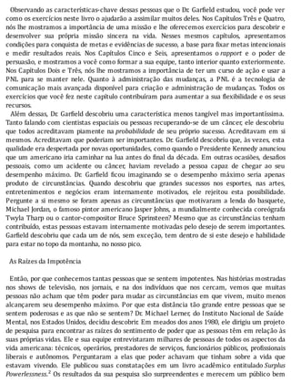 Observando	as	caracterı́sticas-chave	dessas	pessoas	que	o	Dr.	Gar ield	estudou,	você	pode	ver
como	os	exercı́cios	neste	livro	o	ajudarão	a	assimilar	muitos	deles.	Nos	Capı́tulos	Três	e	Quatro,
nós	lhe	mostramos	a	importância	de	uma	missão	e	lhe	oferecemos	exercı́cios	para	descobrir	e
desenvolver	 sua	 própria	 missão	 sincera	 na	 vida.	 Nesses	 mesmos	 capı́tulos,	 apresentamos
condições	para	conquista	de	metas	e	evidências	de	sucesso,	a	base	para	 ixar	metas	intencionais
e	 medir	 resultados	 reais.	 Nos	 Capı́tulos	 Cinco	 e	 Seis,	 apresentamos	 o	rapport	 e	 o	 poder	 de
persuasão,	e	mostramos	a	você	como	formar	a	sua	equipe,	tanto	interior	quanto	exteriormente.
Nos	Capı́tulos	Dois	e	Três,	nós	lhe	mostramos	a	importância	de	ter	um	curso	de	ação	e	usar	a
PNL	 para	 se	 manter	 nele.	 Quanto	 à	 administração	 das	 mudanças,	 a	 PNL	 é	 a	 tecnologia	 de
comunicação	 mais	 avançada	 disponı́vel	 para	 criação	 e	 administração	 de	 mudanças.	 Todos	 os
exercı́cios	que	você	fez	neste	capı́tulo	contribuı́ram	para	aumentar	a	sua	 lexibilidade	e	os	seus
recursos.
		Além	dessas,	Dr.	Gar ield	descobriu	uma	caracterı́stica	menos	tangı́vel	mas	importantı́ssima.
Tanto	falando	com	cientistas	espaciais	ou	pessoas	recuperando-se	de	um	câncer,	ele	descobriu
que	 todos	 acreditavam	 piamente	 na	probabilidade	 de	 seu	 próprio	 sucesso.	 Acreditavam	 em	 si
mesmos.	Acreditavam	que	poderiam	ser	importantes.	Dr.	Gar ield	descobriu	que,	às	vezes,	esta
qualidade	era	despertada	por	novas	oportunidades,	como	quando	o	Presidente	Kennedy	anunciou
que	um	americano	iria	caminhar	na	lua	antes	do	 inal	da	década.	Em	outras	ocasiões,	desa ios
pessoais,	 como	 um	 acidente	 ou	 câncer,	 haviam	 revelado	 a	 pessoa	 capaz	 de	 chegar	 ao	 seu
desempenho	 máximo.	 Dr.	 Gar ield	 icou	 imaginando	 se	 o	 desempenho	 máximo	 seria	 apenas
produto	 de	 circunstâncias.	 Quando	 descobriu	 que	 grandes	 sucessos	 nos	 esportes,	 nas	 artes,
entretenimentos	 e	 negócios	 eram	 internamente	 motivados,	 ele	 rejeitou	 esta	 possibilidade.
Pergunte	a	si	mesmo	se	foram	apenas	as	circunstâncias	que	motivaram	a	lenda	do	basquete,
Michael	Jordan,	o	famoso	pintor	americano	Jasper	Johns,	a	mundialmente	conhecida	coreógrafa
Twyla	Tharp	ou	o	cantor-compositor	Bruce	Sprinsteen?	Mesmo	que	as	circunstâncias	tenham
contribuı́do,	estas	pessoas	estavam	internamente	motivadas	pelo	desejo	de	serem	importantes.
Gar ield	descobriu	que	cada	um	de	nós,	sem	exceção,	tem	dentro	de	si	este	desejo	e	habilidade
para	estar	no	topo	da	montanha,	no	nosso	pico.
	
		As	Raízes	da	Impotência
	
		Então,	por	que	conhecemos	tantas	pessoas	que	se	sentem	impotentes.	Nas	histórias	mostradas
nos	 shows	 de	 televisão,	 nos	 jornais,	 e	 na	 dos	 indivı́duos	 que	 nos	 cercam,	 vemos	 que	 muitas
pessoas	não	acham	que	têm	poder	para	mudar	as	circunstâncias	em	que	vivem,	muito	menos
alcançarem	seu	desempenho	máximo.	Por	que	esta	distância	tão	grande	entre	pessoas	que	se
sentem	poderosas	e	as	que	não	se	sentem?	Dr.	Michael	Lerner,	do	Instituto	Nacional	de	Saúde
Mental,	nos	Estados	Unidos,	decidiu	descobrir.	Em	meados	dos	anos	1980,	ele	dirigiu	um	projeto
de	pesquisa	para	encontrar	as	raı́zes	do	sentimento	de	poder	que	as	pessoas	têm	em	relação	às
suas	próprias	vidas.	Ele	e	sua	equipe	entrevistaram	milhares	de	pessoas	de	todos	os	aspectos	da
vida	americana:	técnicos,	operários,	prestadores	de	serviços,	funcionários	públicos,	pro issionais
liberais	 e	 autônomos.	 Perguntaram	 a	 elas	 que	 poder	 achavam	 que	 tinham	 sobre	 a	 vida	 que
estavam	 vivendo.	 Ele	 publicou	 suas	 constatações	 em	 um	 livro	 acadêmico	 entitulado	Surplus
Powerlessness.²	Os	resultados	da	sua	pesquisa	são	surpreendentes	e	merecem	um	público	bem
 